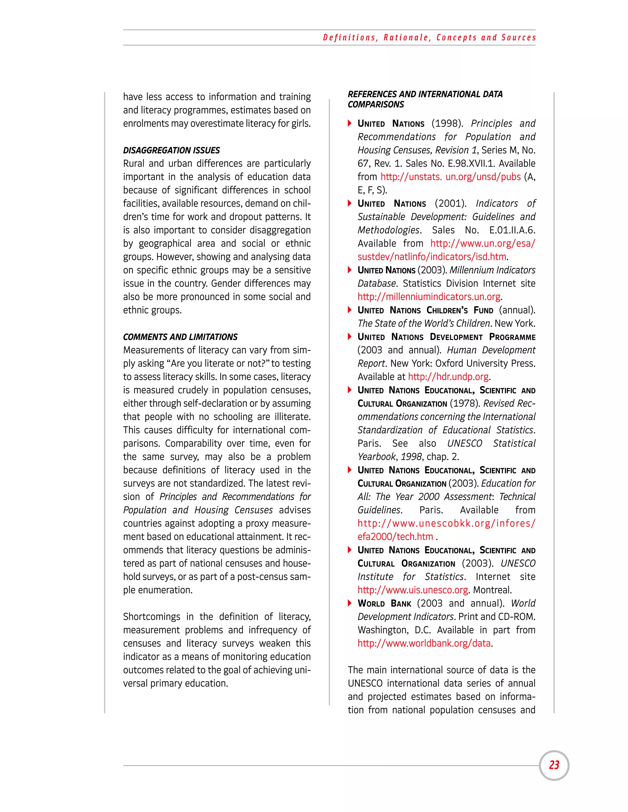 Definitions, Rationale, Concepts and Sources




have less access to information and training              REFERENCES AND INTERNATIONAL DATA
                                                          COMPARISONS
and literacy programmes, estimates based on
enrolments may overestimate literacy for girls.             UNITED NATIONS (1998). Principles and
                                                            Recommendations for Population and
DISAGGREGATION ISSUES                                       Housing Censuses, Revision 1, Series M, No.
Rural and urban differences are particularly                67, Rev. 1. Sales No. E.98.XVII.1. Available
important in the analysis of education data                 from http://unstats. un.org/unsd/pubs (A,
because of significant differences in school                E, F, S).
facilities, available resources, demand on chil-            UNITED NATIONS (2001). Indicators of
dren’s time for work and dropout patterns. It               Sustainable Development: Guidelines and
is also important to consider disaggregation                Methodologies. Sales No. E.01.II.A.6.
by geographical area and social or ethnic                   Available from http://www.un.org/esa/
groups. However, showing and analysing data                 sustdev/natlinfo/indicators/isd.htm.
on specific ethnic groups may be a sensitive                UNITED NATIONS (2003). Millennium Indicators
issue in the country. Gender differences may                Database. Statistics Division Internet site
also be more pronounced in some social and                  http://millenniumindicators.un.org.
ethnic groups.                                              UNITED NATIONS CHILDREN’S FUND (annual).
                                                            The State of the World’s Children. New York.
COMMENTS AND LIMITATIONS                                    UNITED NATIONS DEVELOPMENT PROGRAMME
Measurements of literacy can vary from sim-                 (2003 and annual). Human Development
ply asking “Are you literate or not?” to testing            Report. New York: Oxford University Press.
to assess literacy skills. In some cases, literacy          Available at http://hdr.undp.org.
is measured crudely in population censuses,                 UNITED NATIONS EDUCATIONAL, SCIENTIFIC AND
either through self-declaration or by assuming              CULTURAL ORGANIZATION (1978). Revised Rec-
that people with no schooling are illiterate.               ommendations concerning the International
This causes difficulty for international com-               Standardization of Educational Statistics.
parisons. Comparability over time, even for                 Paris. See also UNESCO Statistical
the same survey, may also be a problem                      Yearbook, 1998, chap. 2.
because definitions of literacy used in the                 UNITED NATIONS EDUCATIONAL, SCIENTIFIC AND
surveys are not standardized. The latest revi-              CULTURAL ORGANIZATION (2003). Education for
sion of Principles and Recommendations for                  All: The Year 2000 Assessment: Technical
Population and Housing Censuses advises                     Guidelines.     Paris.    Available    from
countries against adopting a proxy measure-                 http://www.unescobkk.org/infores/
ment based on educational attainment. It rec-               efa2000/tech.htm .
ommends that literacy questions be adminis-                 UNITED NATIONS EDUCATIONAL, SCIENTIFIC AND
tered as part of national censuses and house-               CULTURAL ORGANIZATION (2003). UNESCO
hold surveys, or as part of a post-census sam-              Institute for Statistics. Internet site
ple enumeration.                                            http://www.uis.unesco.org. Montreal.
                                                            WORLD BANK (2003 and annual). World
Shortcomings in the definition of literacy,                 Development Indicators. Print and CD-ROM.
measurement problems and infrequency of                     Washington, D.C. Available in part from
censuses and literacy surveys weaken this                   http://www.worldbank.org/data.
indicator as a means of monitoring education
outcomes related to the goal of achieving uni-            The main international source of data is the
versal primary education.                                 UNESCO international data series of annual
                                                          and projected estimates based on informa-
                                                          tion from national population censuses and




                                                                                                           23
 