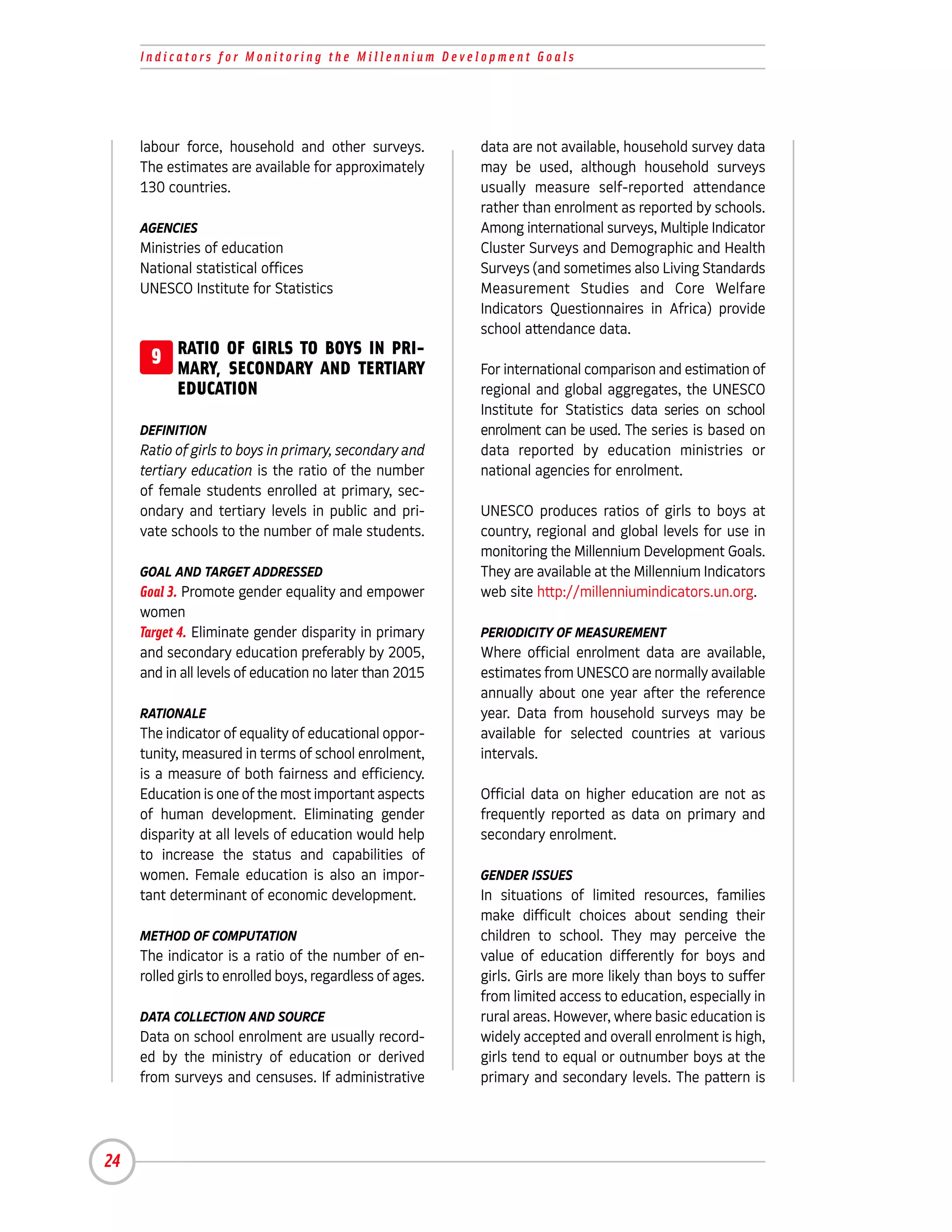 Indicators for Monitoring the Millennium Development Goals




     labour force, household and other surveys.           data are not available, household survey data
     The estimates are available for approximately        may be used, although household surveys
     130 countries.                                       usually measure self-reported attendance
                                                          rather than enrolment as reported by schools.
     AGENCIES                                             Among international surveys, Multiple Indicator
     Ministries of education                              Cluster Surveys and Demographic and Health
     National statistical offices                         Surveys (and sometimes also Living Standards
     UNESCO Institute for Statistics                      Measurement Studies and Core Welfare
                                                          Indicators Questionnaires in Africa) provide
                                                          school attendance data.
      9 RATIO OF GIRLS TO AND TERTIARY
        MARY, SECONDARY
                          BOYS IN PRI-
                                                          For international comparison and estimation of
           EDUCATION                                      regional and global aggregates, the UNESCO
                                                          Institute for Statistics data series on school
     DEFINITION                                           enrolment can be used. The series is based on
     Ratio of girls to boys in primary, secondary and     data reported by education ministries or
     tertiary education is the ratio of the number        national agencies for enrolment.
     of female students enrolled at primary, sec-
     ondary and tertiary levels in public and pri-        UNESCO produces ratios of girls to boys at
     vate schools to the number of male students.         country, regional and global levels for use in
                                                          monitoring the Millennium Development Goals.
     GOAL AND TARGET ADDRESSED                            They are available at the Millennium Indicators
     Goal 3. Promote gender equality and empower          web site http://millenniumindicators.un.org.
     women
     Target 4. Eliminate gender disparity in primary      PERIODICITY OF MEASUREMENT
     and secondary education preferably by 2005,          Where official enrolment data are available,
     and in all levels of education no later than 2015    estimates from UNESCO are normally available
                                                          annually about one year after the reference
     RATIONALE                                            year. Data from household surveys may be
     The indicator of equality of educational oppor-      available for selected countries at various
     tunity, measured in terms of school enrolment,       intervals.
     is a measure of both fairness and efficiency.
     Education is one of the most important aspects       Official data on higher education are not as
     of human development. Eliminating gender             frequently reported as data on primary and
     disparity at all levels of education would help      secondary enrolment.
     to increase the status and capabilities of
     women. Female education is also an impor-            GENDER ISSUES
     tant determinant of economic development.            In situations of limited resources, families
                                                          make difficult choices about sending their
     METHOD OF COMPUTATION                                children to school. They may perceive the
     The indicator is a ratio of the number of en-        value of education differently for boys and
     rolled girls to enrolled boys, regardless of ages.   girls. Girls are more likely than boys to suffer
                                                          from limited access to education, especially in
     DATA COLLECTION AND SOURCE                           rural areas. However, where basic education is
     Data on school enrolment are usually record-         widely accepted and overall enrolment is high,
     ed by the ministry of education or derived           girls tend to equal or outnumber boys at the
     from surveys and censuses. If administrative         primary and secondary levels. The pattern is




24
 