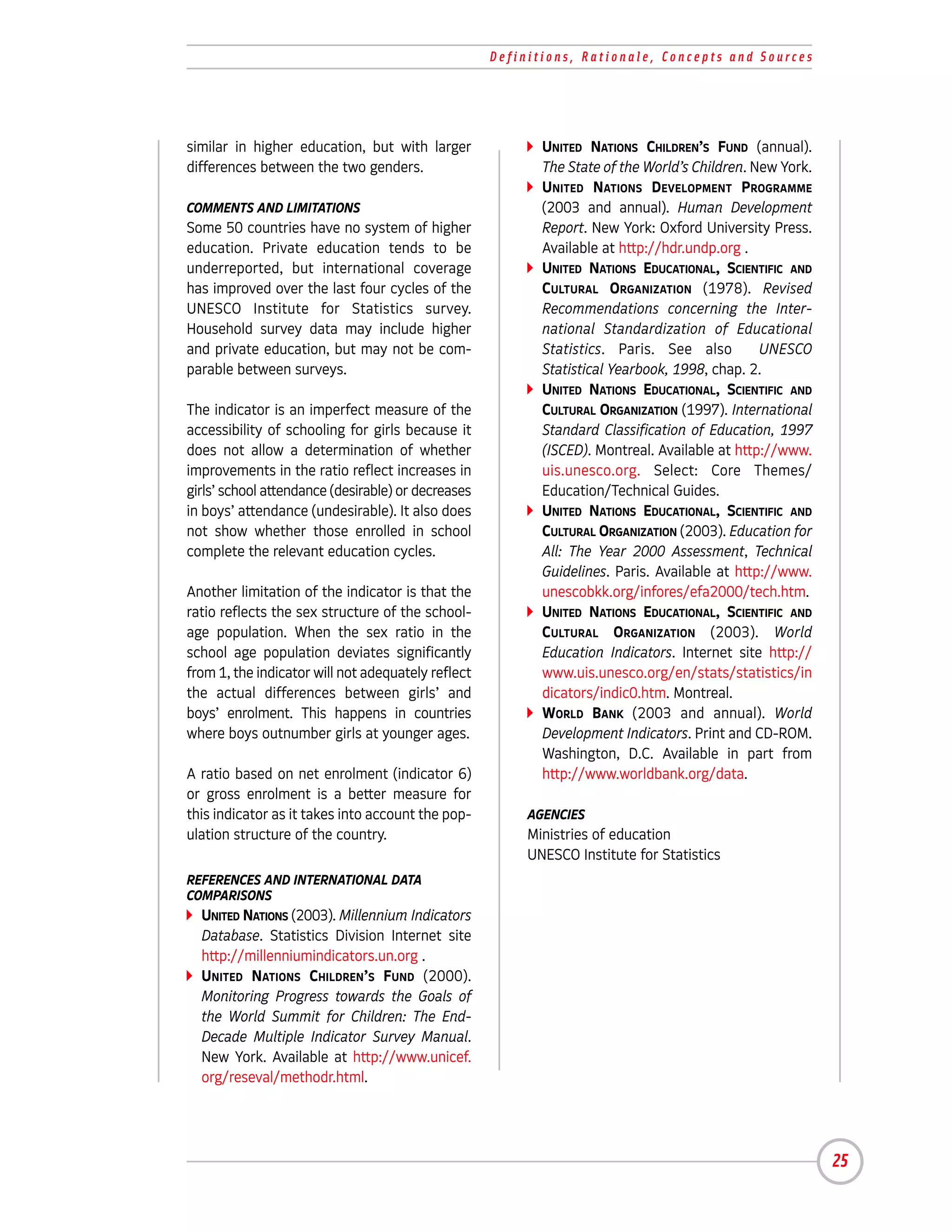 Definitions, Rationale, Concepts and Sources




similar in higher education, but with larger               UNITED NATIONS CHILDREN’S FUND (annual).
differences between the two genders.                       The State of the World’s Children. New York.
                                                           UNITED NATIONS DEVELOPMENT PROGRAMME
COMMENTS AND LIMITATIONS                                   (2003 and annual). Human Development
Some 50 countries have no system of higher                 Report. New York: Oxford University Press.
education. Private education tends to be                   Available at http://hdr.undp.org .
underreported, but international coverage                  UNITED NATIONS EDUCATIONAL, SCIENTIFIC AND
has improved over the last four cycles of the              CULTURAL ORGANIZATION (1978). Revised
UNESCO Institute for Statistics survey.                    Recommendations concerning the Inter-
Household survey data may include higher                   national Standardization of Educational
and private education, but may not be com-                 Statistics. Paris. See also         UNESCO
parable between surveys.                                   Statistical Yearbook, 1998, chap. 2.
                                                           UNITED NATIONS EDUCATIONAL, SCIENTIFIC AND
The indicator is an imperfect measure of the               CULTURAL ORGANIZATION (1997). International
accessibility of schooling for girls because it            Standard Classification of Education, 1997
does not allow a determination of whether                  (ISCED). Montreal. Available at http://www.
improvements in the ratio reflect increases in             uis.unesco.org. Select: Core Themes/
girls’ school attendance (desirable) or decreases          Education/Technical Guides.
in boys’ attendance (undesirable). It also does            UNITED NATIONS EDUCATIONAL, SCIENTIFIC AND
not show whether those enrolled in school                  CULTURAL ORGANIZATION (2003). Education for
complete the relevant education cycles.                    All: The Year 2000 Assessment, Technical
                                                           Guidelines. Paris. Available at http://www.
Another limitation of the indicator is that the            unescobkk.org/infores/efa2000/tech.htm.
ratio reflects the sex structure of the school-            UNITED NATIONS EDUCATIONAL, SCIENTIFIC AND
age population. When the sex ratio in the                  CULTURAL ORGANIZATION (2003). World
school age population deviates significantly               Education Indicators. Internet site http://
from 1, the indicator will not adequately reflect          www.uis.unesco.org/en/stats/statistics/in
the actual differences between girls’ and                  dicators/indic0.htm. Montreal.
boys’ enrolment. This happens in countries                 WORLD BANK (2003 and annual). World
where boys outnumber girls at younger ages.                Development Indicators. Print and CD-ROM.
                                                           Washington, D.C. Available in part from
A ratio based on net enrolment (indicator 6)               http://www.worldbank.org/data.
or gross enrolment is a better measure for
this indicator as it takes into account the pop-         AGENCIES
ulation structure of the country.                        Ministries of education
                                                         UNESCO Institute for Statistics
REFERENCES AND INTERNATIONAL DATA
COMPARISONS
  UNITED NATIONS (2003). Millennium Indicators
  Database. Statistics Division Internet site
  http://millenniumindicators.un.org .
  UNITED NATIONS CHILDREN’S FUND (2000).
  Monitoring Progress towards the Goals of
  the World Summit for Children: The End-
  Decade Multiple Indicator Survey Manual.
  New York. Available at http://www.unicef.
  org/reseval/methodr.html.




                                                                                                          25
 