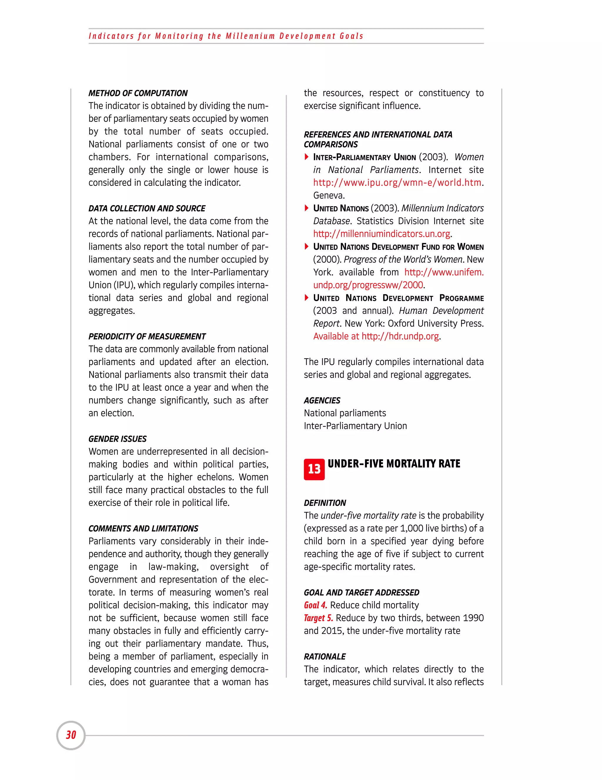 Indicators for Monitoring the Millennium Development Goals




     METHOD OF COMPUTATION                             the resources, respect or constituency to
     The indicator is obtained by dividing the num-    exercise significant influence.
     ber of parliamentary seats occupied by women
     by the total number of seats occupied.            REFERENCES AND INTERNATIONAL DATA
     National parliaments consist of one or two        COMPARISONS
     chambers. For international comparisons,            INTER-PARLIAMENTARY UNION (2003). Women
     generally only the single or lower house is         in National Parliaments. Internet site
     considered in calculating the indicator.            http://www.ipu.org/wmn-e/world.htm.
                                                         Geneva.
     DATA COLLECTION AND SOURCE                          UNITED NATIONS (2003). Millennium Indicators
     At the national level, the data come from the       Database. Statistics Division Internet site
     records of national parliaments. National par-      http://millenniumindicators.un.org.
     liaments also report the total number of par-       UNITED NATIONS DEVELOPMENT FUND FOR WOMEN
     liamentary seats and the number occupied by         (2000). Progress of the World’s Women. New
     women and men to the Inter-Parliamentary            York. available from http://www.unifem.
     Union (IPU), which regularly compiles interna-      undp.org/progressww/2000.
     tional data series and global and regional          UNITED NATIONS DEVELOPMENT PROGRAMME
     aggregates.                                         (2003 and annual). Human Development
                                                         Report. New York: Oxford University Press.
     PERIODICITY OF MEASUREMENT                          Available at http://hdr.undp.org.
     The data are commonly available from national
     parliaments and updated after an election.        The IPU regularly compiles international data
     National parliaments also transmit their data     series and global and regional aggregates.
     to the IPU at least once a year and when the
     numbers change significantly, such as after       AGENCIES
     an election.                                      National parliaments
                                                       Inter-Parliamentary Union
     GENDER ISSUES
     Women are underrepresented in all decision-
     making bodies and within political parties,
     particularly at the higher echelons. Women
                                                        13 UNDER-FIVE MORTALITY RATE
     still face many practical obstacles to the full
     exercise of their role in political life.         DEFINITION
                                                       The under-five mortality rate is the probability
     COMMENTS AND LIMITATIONS                          (expressed as a rate per 1,000 live births) of a
     Parliaments vary considerably in their inde-      child born in a specified year dying before
     pendence and authority, though they generally     reaching the age of five if subject to current
     engage in law-making, oversight of                age-specific mortality rates.
     Government and representation of the elec-
     torate. In terms of measuring women’s real        GOAL AND TARGET ADDRESSED
     political decision-making, this indicator may     Goal 4. Reduce child mortality
     not be sufficient, because women still face       Target 5. Reduce by two thirds, between 1990
     many obstacles in fully and efficiently carry-    and 2015, the under-five mortality rate
     ing out their parliamentary mandate. Thus,
     being a member of parliament, especially in       RATIONALE
     developing countries and emerging democra-        The indicator, which relates directly to the
     cies, does not guarantee that a woman has         target, measures child survival. It also reflects




30
 