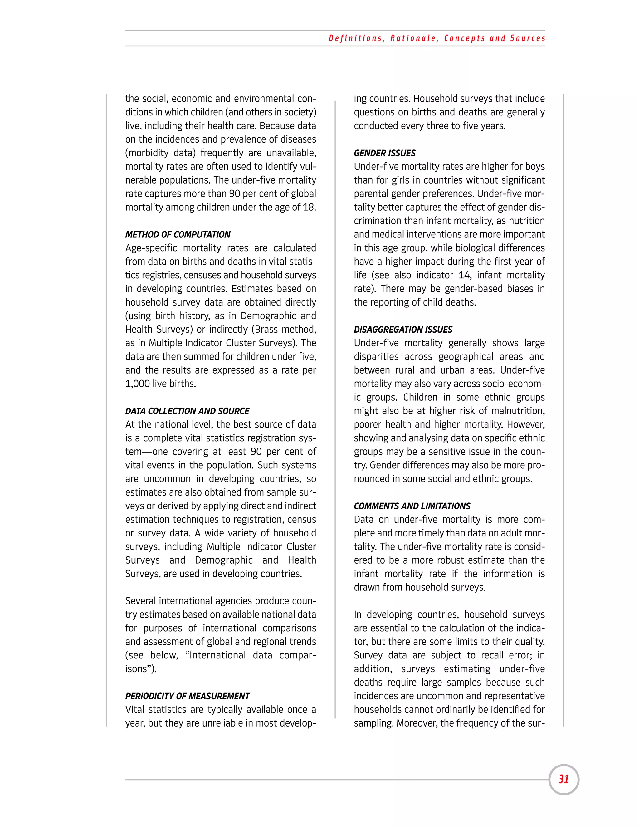 Definitions, Rationale, Concepts and Sources




the social, economic and environmental con-              ing countries. Household surveys that include
ditions in which children (and others in society)        questions on births and deaths are generally
live, including their health care. Because data          conducted every three to five years.
on the incidences and prevalence of diseases
(morbidity data) frequently are unavailable,             GENDER ISSUES
mortality rates are often used to identify vul-          Under-five mortality rates are higher for boys
nerable populations. The under-five mortality            than for girls in countries without significant
rate captures more than 90 per cent of global            parental gender preferences. Under-five mor-
mortality among children under the age of 18.            tality better captures the effect of gender dis-
                                                         crimination than infant mortality, as nutrition
METHOD OF COMPUTATION                                    and medical interventions are more important
Age-specific mortality rates are calculated              in this age group, while biological differences
from data on births and deaths in vital statis-          have a higher impact during the first year of
tics registries, censuses and household surveys          life (see also indicator 14, infant mortality
in developing countries. Estimates based on              rate). There may be gender-based biases in
household survey data are obtained directly              the reporting of child deaths.
(using birth history, as in Demographic and
Health Surveys) or indirectly (Brass method,             DISAGGREGATION ISSUES
as in Multiple Indicator Cluster Surveys). The           Under-five mortality generally shows large
data are then summed for children under five,            disparities across geographical areas and
and the results are expressed as a rate per              between rural and urban areas. Under-five
1,000 live births.                                       mortality may also vary across socio-econom-
                                                         ic groups. Children in some ethnic groups
DATA COLLECTION AND SOURCE                               might also be at higher risk of malnutrition,
At the national level, the best source of data           poorer health and higher mortality. However,
is a complete vital statistics registration sys-         showing and analysing data on specific ethnic
tem—one covering at least 90 per cent of                 groups may be a sensitive issue in the coun-
vital events in the population. Such systems             try. Gender differences may also be more pro-
are uncommon in developing countries, so                 nounced in some social and ethnic groups.
estimates are also obtained from sample sur-
veys or derived by applying direct and indirect          COMMENTS AND LIMITATIONS
estimation techniques to registration, census            Data on under-five mortality is more com-
or survey data. A wide variety of household              plete and more timely than data on adult mor-
surveys, including Multiple Indicator Cluster            tality. The under-five mortality rate is consid-
Surveys and Demographic and Health                       ered to be a more robust estimate than the
Surveys, are used in developing countries.               infant mortality rate if the information is
                                                         drawn from household surveys.
Several international agencies produce coun-
try estimates based on available national data           In developing countries, household surveys
for purposes of international comparisons                are essential to the calculation of the indica-
and assessment of global and regional trends             tor, but there are some limits to their quality.
(see below, “International data compar-                  Survey data are subject to recall error; in
isons”).                                                 addition, surveys estimating under-five
                                                         deaths require large samples because such
PERIODICITY OF MEASUREMENT                               incidences are uncommon and representative
Vital statistics are typically available once a          households cannot ordinarily be identified for
year, but they are unreliable in most develop-           sampling. Moreover, the frequency of the sur-




                                                                                                            31
 