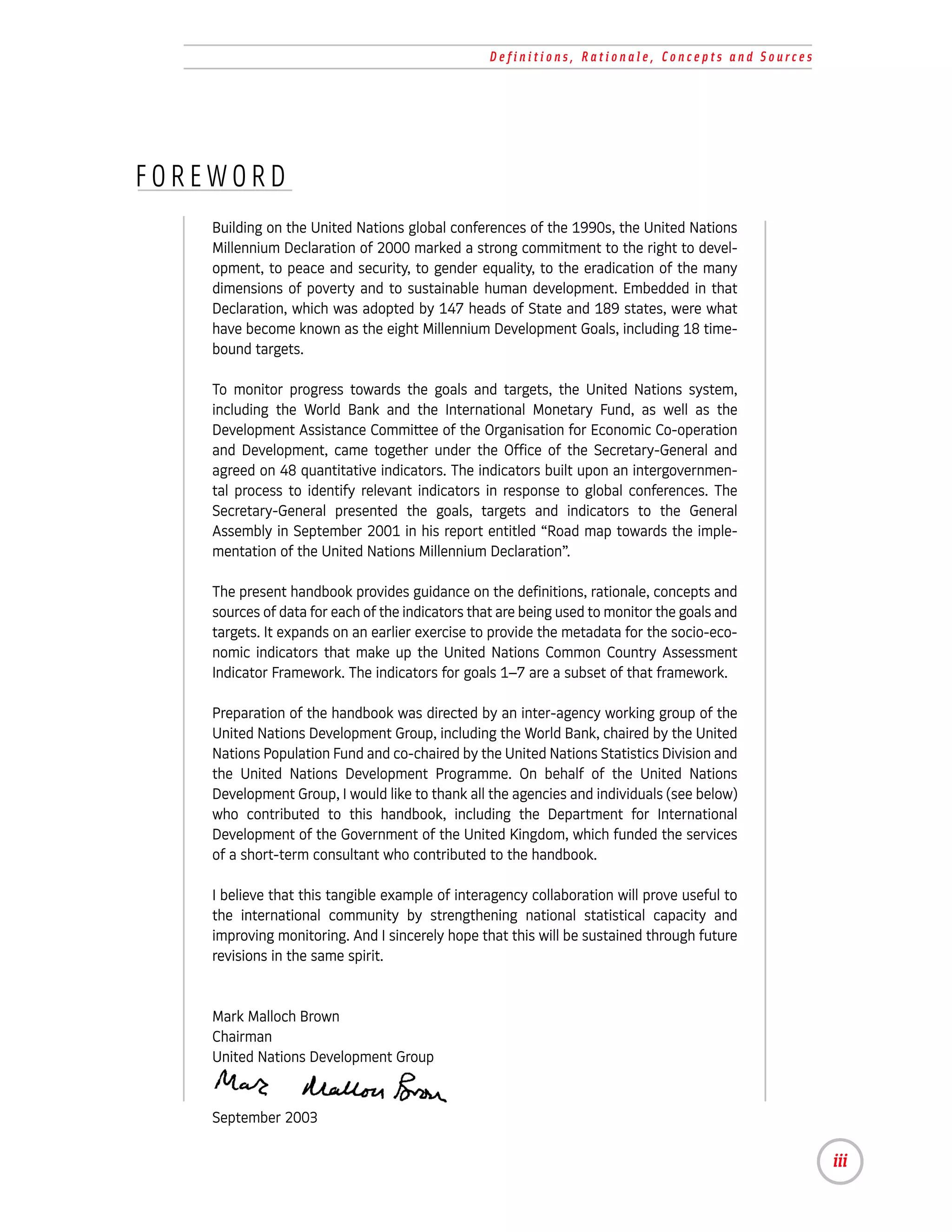 Definitions, Rationale, Concepts and Sources




FOREWORD
    Building on the United Nations global conferences of the 1990s, the United Nations
    Millennium Declaration of 2000 marked a strong commitment to the right to devel-
    opment, to peace and security, to gender equality, to the eradication of the many
    dimensions of poverty and to sustainable human development. Embedded in that
    Declaration, which was adopted by 147 heads of State and 189 states, were what
    have become known as the eight Millennium Development Goals, including 18 time-
    bound targets.

    To monitor progress towards the goals and targets, the United Nations system,
    including the World Bank and the International Monetary Fund, as well as the
    Development Assistance Committee of the Organisation for Economic Co-operation
    and Development, came together under the Office of the Secretary-General and
    agreed on 48 quantitative indicators. The indicators built upon an intergovernmen-
    tal process to identify relevant indicators in response to global conferences. The
    Secretary-General presented the goals, targets and indicators to the General
    Assembly in September 2001 in his report entitled “Road map towards the imple-
    mentation of the United Nations Millennium Declaration”.

    The present handbook provides guidance on the definitions, rationale, concepts and
    sources of data for each of the indicators that are being used to monitor the goals and
    targets. It expands on an earlier exercise to provide the metadata for the socio-eco-
    nomic indicators that make up the United Nations Common Country Assessment
    Indicator Framework. The indicators for goals 1–7 are a subset of that framework.

    Preparation of the handbook was directed by an inter-agency working group of the
    United Nations Development Group, including the World Bank, chaired by the United
    Nations Population Fund and co-chaired by the United Nations Statistics Division and
    the United Nations Development Programme. On behalf of the United Nations
    Development Group, I would like to thank all the agencies and individuals (see below)
    who contributed to this handbook, including the Department for International
    Development of the Government of the United Kingdom, which funded the services
    of a short-term consultant who contributed to the handbook.

    I believe that this tangible example of interagency collaboration will prove useful to
    the international community by strengthening national statistical capacity and
    improving monitoring. And I sincerely hope that this will be sustained through future
    revisions in the same spirit.


    Mark Malloch Brown
    Chairman
    United Nations Development Group


    September 2003

                                                                                                iii
 