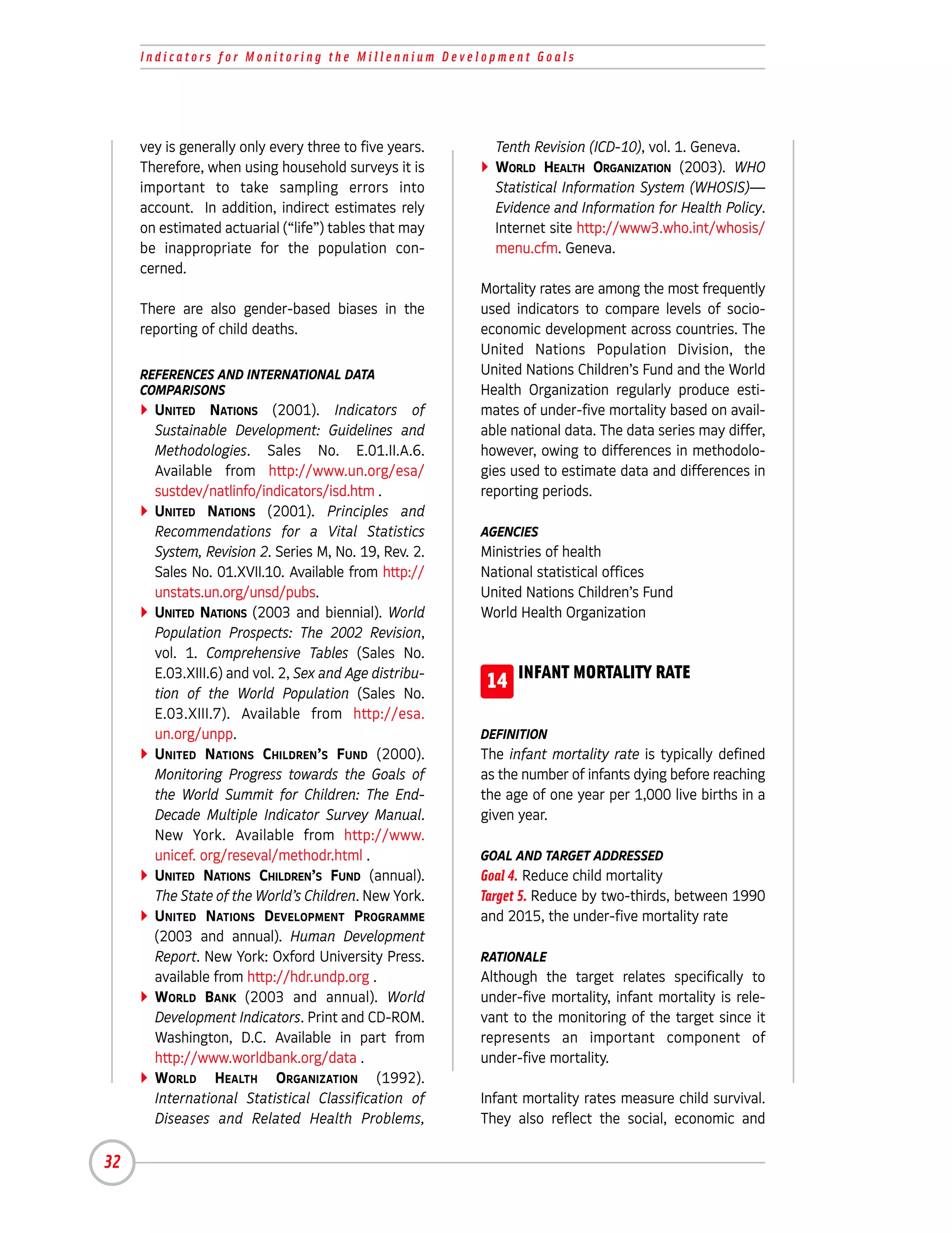Indicators for Monitoring the Millennium Development Goals




     vey is generally only every three to five years.     Tenth Revision (ICD-10), vol. 1. Geneva.
     Therefore, when using household surveys it is        WORLD HEALTH ORGANIZATION (2003). WHO
     important to take sampling errors into               Statistical Information System (WHOSIS)—
     account. In addition, indirect estimates rely        Evidence and Information for Health Policy.
     on estimated actuarial (“life”) tables that may      Internet site http://www3.who.int/whosis/
     be inappropriate for the population con-             menu.cfm. Geneva.
     cerned.
                                                        Mortality rates are among the most frequently
     There are also gender-based biases in the          used indicators to compare levels of socio-
     reporting of child deaths.                         economic development across countries. The
                                                        United Nations Population Division, the
     REFERENCES AND INTERNATIONAL DATA                  United Nations Children’s Fund and the World
     COMPARISONS                                        Health Organization regularly produce esti-
       UNITED NATIONS (2001). Indicators of             mates of under-five mortality based on avail-
       Sustainable Development: Guidelines and          able national data. The data series may differ,
       Methodologies. Sales No. E.01.II.A.6.            however, owing to differences in methodolo-
       Available from http://www.un.org/esa/            gies used to estimate data and differences in
       sustdev/natlinfo/indicators/isd.htm .            reporting periods.
       UNITED NATIONS (2001). Principles and
       Recommendations for a Vital Statistics           AGENCIES
       System, Revision 2. Series M, No. 19, Rev. 2.    Ministries of health
       Sales No. 01.XVII.10. Available from http://     National statistical offices
       unstats.un.org/unsd/pubs.                        United Nations Children’s Fund
       UNITED NATIONS (2003 and biennial). World        World Health Organization
       Population Prospects: The 2002 Revision,
       vol. 1. Comprehensive Tables (Sales No.
       E.03.XIII.6) and vol. 2, Sex and Age distribu-
       tion of the World Population (Sales No.
                                                        14 INFANT MORTALITY RATE
       E.03.XIII.7). Available from http://esa.
       un.org/unpp.                                     DEFINITION
       UNITED NATIONS CHILDREN’S FUND (2000).           The infant mortality rate is typically defined
       Monitoring Progress towards the Goals of         as the number of infants dying before reaching
       the World Summit for Children: The End-          the age of one year per 1,000 live births in a
       Decade Multiple Indicator Survey Manual.         given year.
       New York. Available from http://www.
       unicef. org/reseval/methodr.html .               GOAL AND TARGET ADDRESSED
       UNITED NATIONS CHILDREN’S FUND (annual).         Goal 4. Reduce child mortality
       The State of the World’s Children. New York.     Target 5. Reduce by two-thirds, between 1990
       UNITED NATIONS DEVELOPMENT PROGRAMME             and 2015, the under-five mortality rate
       (2003 and annual). Human Development
       Report. New York: Oxford University Press.       RATIONALE
       available from http://hdr.undp.org .             Although the target relates specifically to
       WORLD BANK (2003 and annual). World              under-five mortality, infant mortality is rele-
       Development Indicators. Print and CD-ROM.        vant to the monitoring of the target since it
       Washington, D.C. Available in part from          represents an important component of
       http://www.worldbank.org/data .                  under-five mortality.
       WORLD HEALTH ORGANIZATION (1992).
       International Statistical Classification of      Infant mortality rates measure child survival.
       Diseases and Related Health Problems,            They also reflect the social, economic and

32
 