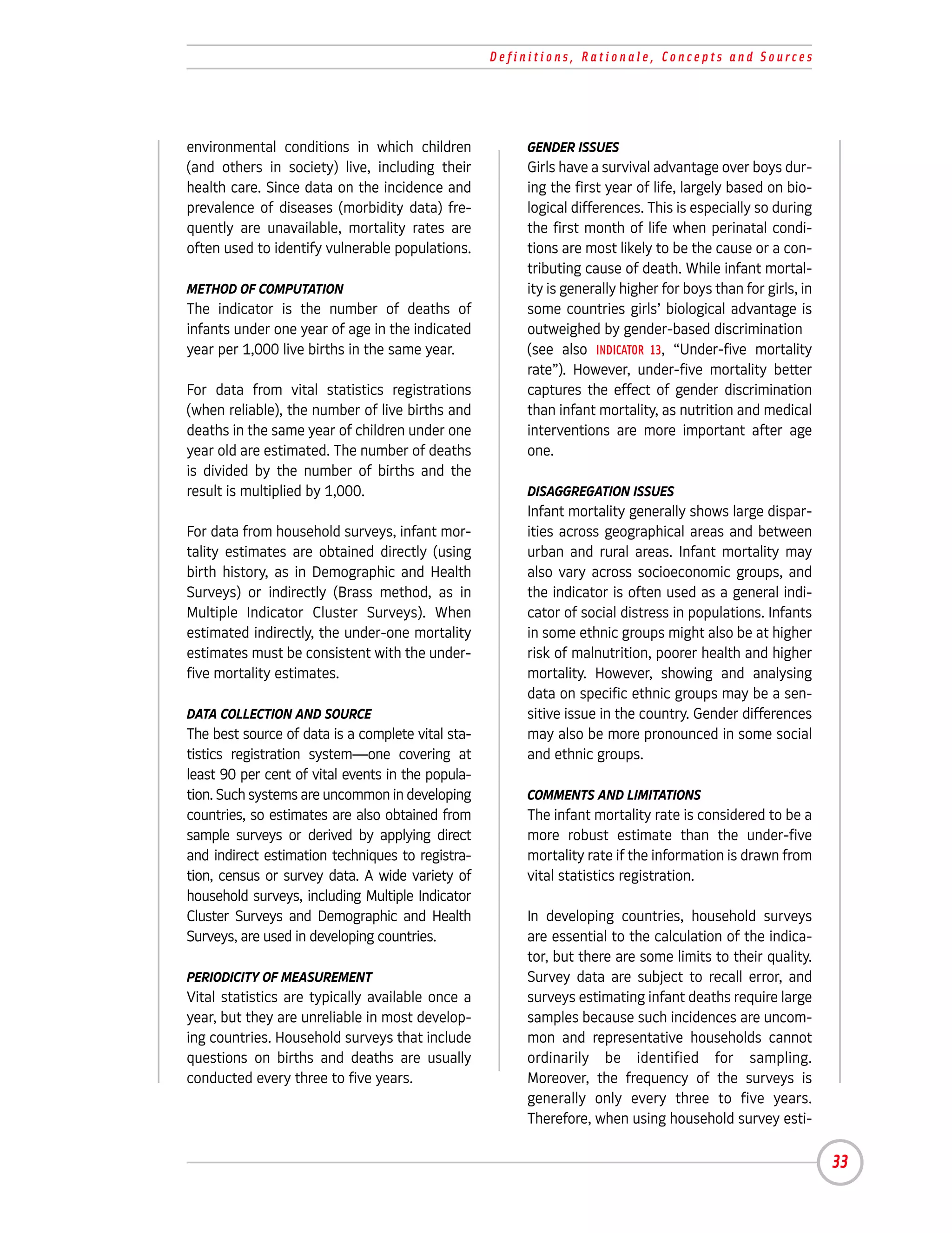 Definitions, Rationale, Concepts and Sources




environmental conditions in which children              GENDER ISSUES
(and others in society) live, including their           Girls have a survival advantage over boys dur-
health care. Since data on the incidence and            ing the first year of life, largely based on bio-
prevalence of diseases (morbidity data) fre-            logical differences. This is especially so during
quently are unavailable, mortality rates are            the first month of life when perinatal condi-
often used to identify vulnerable populations.          tions are most likely to be the cause or a con-
                                                        tributing cause of death. While infant mortal-
METHOD OF COMPUTATION                                   ity is generally higher for boys than for girls, in
The indicator is the number of deaths of                some countries girls’ biological advantage is
infants under one year of age in the indicated          outweighed by gender-based discrimination
year per 1,000 live births in the same year.            (see also INDICATOR 13, “Under-five mortality
                                                        rate”). However, under-five mortality better
For data from vital statistics registrations            captures the effect of gender discrimination
(when reliable), the number of live births and          than infant mortality, as nutrition and medical
deaths in the same year of children under one           interventions are more important after age
year old are estimated. The number of deaths            one.
is divided by the number of births and the
result is multiplied by 1,000.                          DISAGGREGATION ISSUES
                                                        Infant mortality generally shows large dispar-
For data from household surveys, infant mor-            ities across geographical areas and between
tality estimates are obtained directly (using           urban and rural areas. Infant mortality may
birth history, as in Demographic and Health             also vary across socioeconomic groups, and
Surveys) or indirectly (Brass method, as in             the indicator is often used as a general indi-
Multiple Indicator Cluster Surveys). When               cator of social distress in populations. Infants
estimated indirectly, the under-one mortality           in some ethnic groups might also be at higher
estimates must be consistent with the under-            risk of malnutrition, poorer health and higher
five mortality estimates.                               mortality. However, showing and analysing
                                                        data on specific ethnic groups may be a sen-
DATA COLLECTION AND SOURCE                              sitive issue in the country. Gender differences
The best source of data is a complete vital sta-        may also be more pronounced in some social
tistics registration system—one covering at             and ethnic groups.
least 90 per cent of vital events in the popula-
tion. Such systems are uncommon in developing           COMMENTS AND LIMITATIONS
countries, so estimates are also obtained from          The infant mortality rate is considered to be a
sample surveys or derived by applying direct            more robust estimate than the under-five
and indirect estimation techniques to registra-         mortality rate if the information is drawn from
tion, census or survey data. A wide variety of          vital statistics registration.
household surveys, including Multiple Indicator
Cluster Surveys and Demographic and Health              In developing countries, household surveys
Surveys, are used in developing countries.              are essential to the calculation of the indica-
                                                        tor, but there are some limits to their quality.
PERIODICITY OF MEASUREMENT                              Survey data are subject to recall error, and
Vital statistics are typically available once a         surveys estimating infant deaths require large
year, but they are unreliable in most develop-          samples because such incidences are uncom-
ing countries. Household surveys that include           mon and representative households cannot
questions on births and deaths are usually              ordinarily be identified for sampling.
conducted every three to five years.                    Moreover, the frequency of the surveys is
                                                        generally only every three to five years.
                                                        Therefore, when using household survey esti-

                                                                                                              33
 