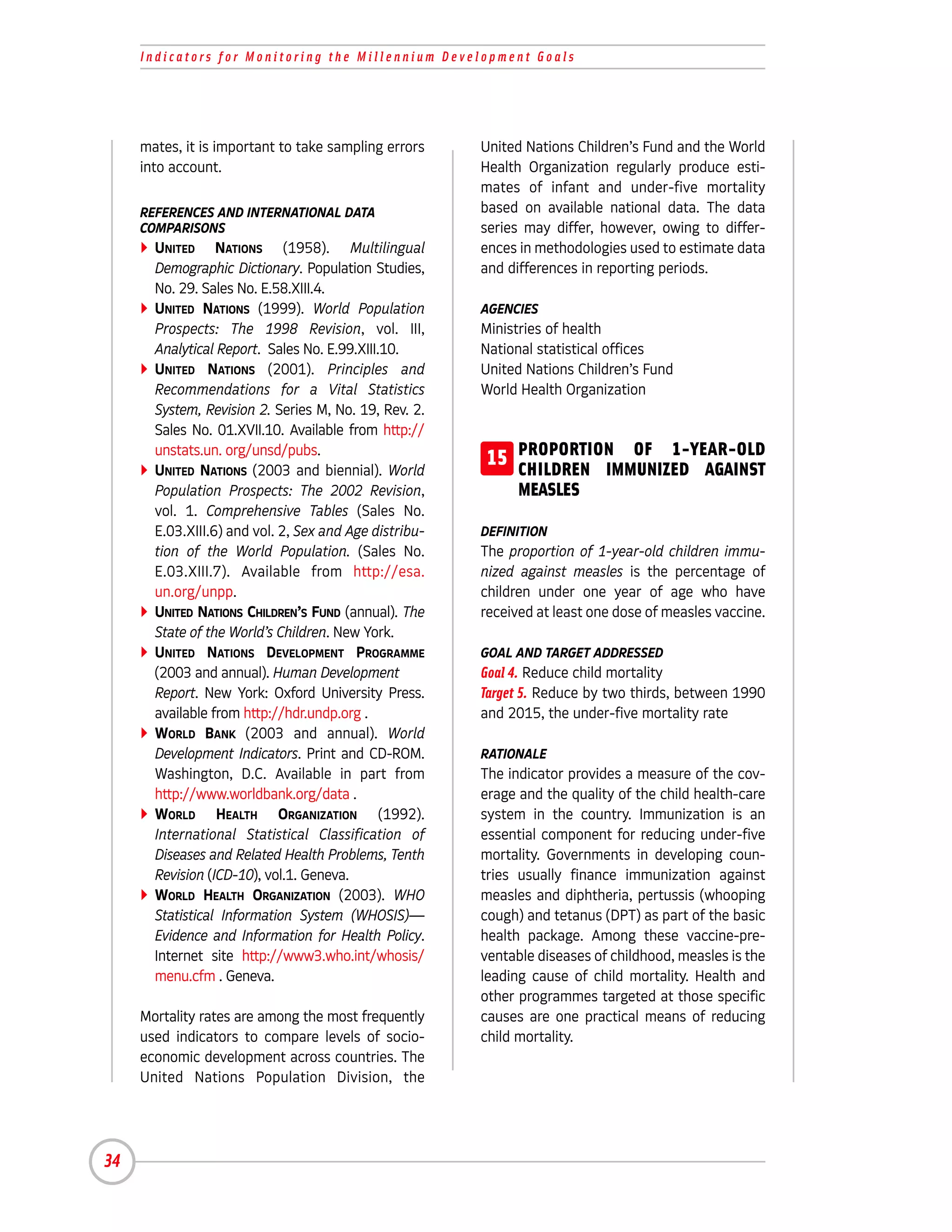 Indicators for Monitoring the Millennium Development Goals




     mates, it is important to take sampling errors     United Nations Children’s Fund and the World
     into account.                                      Health Organization regularly produce esti-
                                                        mates of infant and under-five mortality
     REFERENCES AND INTERNATIONAL DATA                  based on available national data. The data
     COMPARISONS                                        series may differ, however, owing to differ-
       UNITED NATIONS (1958). Multilingual              ences in methodologies used to estimate data
       Demographic Dictionary. Population Studies,      and differences in reporting periods.
       No. 29. Sales No. E.58.XIII.4.
       UNITED NATIONS (1999). World Population          AGENCIES
       Prospects: The 1998 Revision, vol. III,          Ministries of health
       Analytical Report. Sales No. E.99.XIII.10.       National statistical offices
       UNITED NATIONS (2001). Principles and            United Nations Children’s Fund
       Recommendations for a Vital Statistics           World Health Organization
       System, Revision 2. Series M, No. 19, Rev. 2.
       Sales No. 01.XVII.10. Available from http://
       unstats.un. org/unsd/pubs.
       UNITED NATIONS (2003 and biennial). World
                                                        15 PROPORTION OF 1-YEAR-OLD
                                                           CHILDREN IMMUNIZED AGAINST
       Population Prospects: The 2002 Revision,               MEASLES
       vol. 1. Comprehensive Tables (Sales No.
       E.03.XIII.6) and vol. 2, Sex and Age distribu-   DEFINITION
       tion of the World Population. (Sales No.         The proportion of 1-year-old children immu-
       E.03.XIII.7). Available from http://esa.         nized against measles is the percentage of
       un.org/unpp.                                     children under one year of age who have
       UNITED NATIONS CHILDREN’S FUND (annual). The     received at least one dose of measles vaccine.
       State of the World’s Children. New York.
       UNITED NATIONS DEVELOPMENT PROGRAMME             GOAL AND TARGET ADDRESSED
       (2003 and annual). Human Development             Goal 4. Reduce child mortality
       Report. New York: Oxford University Press.       Target 5. Reduce by two thirds, between 1990
       available from http://hdr.undp.org .             and 2015, the under-five mortality rate
       WORLD BANK (2003 and annual). World
       Development Indicators. Print and CD-ROM.        RATIONALE
       Washington, D.C. Available in part from          The indicator provides a measure of the cov-
       http://www.worldbank.org/data .                  erage and the quality of the child health-care
       WORLD HEALTH ORGANIZATION (1992).                system in the country. Immunization is an
       International Statistical Classification of      essential component for reducing under-five
       Diseases and Related Health Problems, Tenth      mortality. Governments in developing coun-
       Revision (ICD-10), vol.1. Geneva.                tries usually finance immunization against
       WORLD HEALTH ORGANIZATION (2003). WHO            measles and diphtheria, pertussis (whooping
       Statistical Information System (WHOSIS)—         cough) and tetanus (DPT) as part of the basic
       Evidence and Information for Health Policy.      health package. Among these vaccine-pre-
       Internet site http://www3.who.int/whosis/        ventable diseases of childhood, measles is the
       menu.cfm . Geneva.                               leading cause of child mortality. Health and
                                                        other programmes targeted at those specific
     Mortality rates are among the most frequently      causes are one practical means of reducing
     used indicators to compare levels of socio-        child mortality.
     economic development across countries. The
     United Nations Population Division, the




34
 
