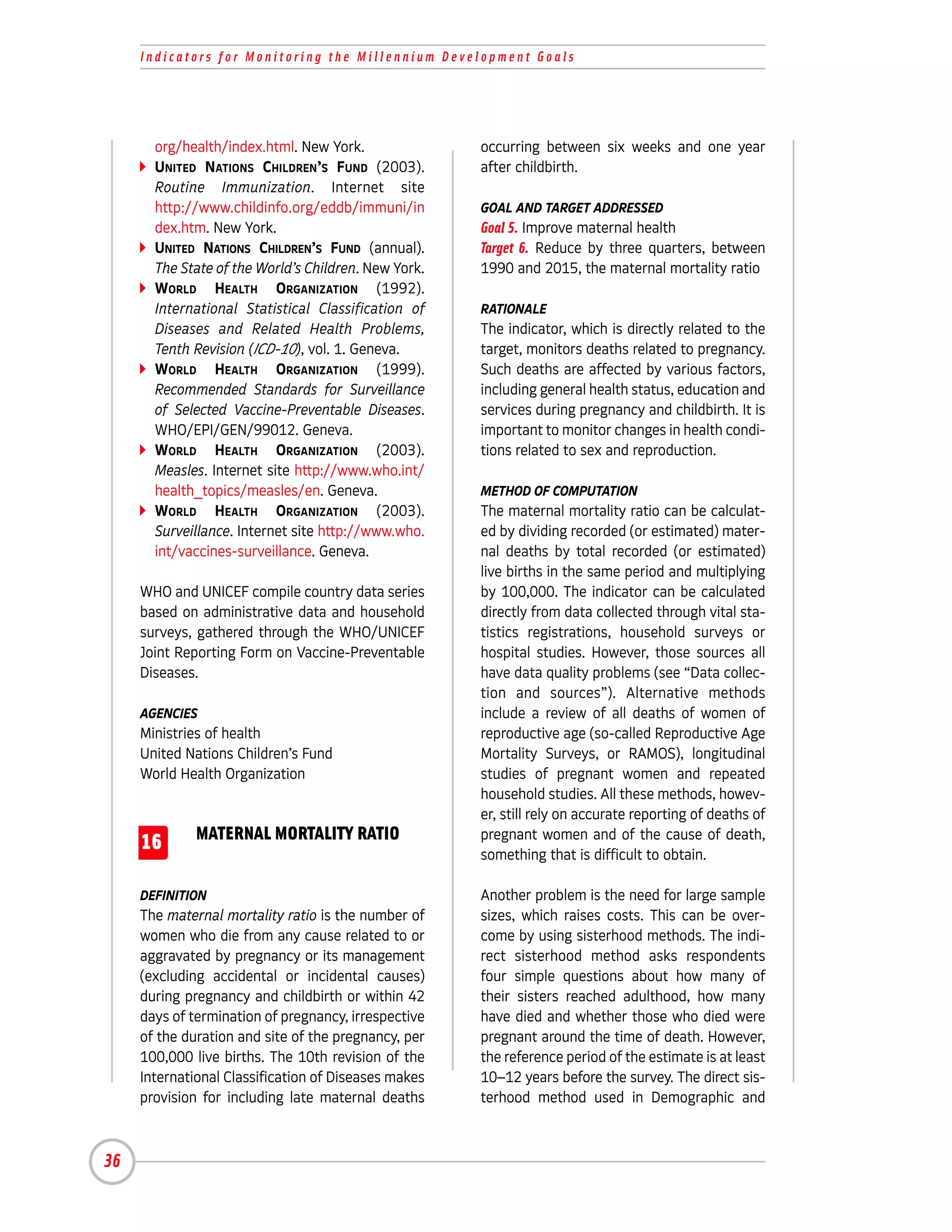 Indicators for Monitoring the Millennium Development Goals




       org/health/index.html. New York.               occurring between six weeks and one year
       UNITED NATIONS CHILDREN’S FUND (2003).         after childbirth.
       Routine Immunization. Internet site
       http://www.childinfo.org/eddb/immuni/in        GOAL AND TARGET ADDRESSED
       dex.htm. New York.                             Goal 5. Improve maternal health
       UNITED NATIONS CHILDREN’S FUND (annual).       Target 6. Reduce by three quarters, between
       The State of the World’s Children. New York.   1990 and 2015, the maternal mortality ratio
       WORLD HEALTH ORGANIZATION (1992).
       International Statistical Classification of    RATIONALE
       Diseases and Related Health Problems,          The indicator, which is directly related to the
       Tenth Revision (ICD-10), vol. 1. Geneva.       target, monitors deaths related to pregnancy.
       WORLD HEALTH ORGANIZATION (1999).              Such deaths are affected by various factors,
       Recommended Standards for Surveillance         including general health status, education and
       of Selected Vaccine-Preventable Diseases.      services during pregnancy and childbirth. It is
       WHO/EPI/GEN/99012. Geneva.                     important to monitor changes in health condi-
       WORLD HEALTH ORGANIZATION (2003).              tions related to sex and reproduction.
       Measles. Internet site http://www.who.int/
       health_topics/measles/en. Geneva.              METHOD OF COMPUTATION
       WORLD HEALTH ORGANIZATION (2003).              The maternal mortality ratio can be calculat-
       Surveillance. Internet site http://www.who.    ed by dividing recorded (or estimated) mater-
       int/vaccines-surveillance. Geneva.             nal deaths by total recorded (or estimated)
                                                      live births in the same period and multiplying
     WHO and UNICEF compile country data series       by 100,000. The indicator can be calculated
     based on administrative data and household       directly from data collected through vital sta-
     surveys, gathered through the WHO/UNICEF         tistics registrations, household surveys or
     Joint Reporting Form on Vaccine-Preventable      hospital studies. However, those sources all
     Diseases.                                        have data quality problems (see “Data collec-
                                                      tion and sources”). Alternative methods
     AGENCIES                                         include a review of all deaths of women of
     Ministries of health                             reproductive age (so-called Reproductive Age
     United Nations Children’s Fund                   Mortality Surveys, or RAMOS), longitudinal
     World Health Organization                        studies of pregnant women and repeated
                                                      household studies. All these methods, howev-
                                                      er, still rely on accurate reporting of deaths of
              MATERNAL MORTALITY RATIO                pregnant women and of the cause of death,
     16                                               something that is difficult to obtain.

     DEFINITION                                       Another problem is the need for large sample
     The maternal mortality ratio is the number of    sizes, which raises costs. This can be over-
     women who die from any cause related to or       come by using sisterhood methods. The indi-
     aggravated by pregnancy or its management        rect sisterhood method asks respondents
     (excluding accidental or incidental causes)      four simple questions about how many of
     during pregnancy and childbirth or within 42     their sisters reached adulthood, how many
     days of termination of pregnancy, irrespective   have died and whether those who died were
     of the duration and site of the pregnancy, per   pregnant around the time of death. However,
     100,000 live births. The 10th revision of the    the reference period of the estimate is at least
     International Classification of Diseases makes   10–12 years before the survey. The direct sis-
     provision for including late maternal deaths     terhood method used in Demographic and



36
 