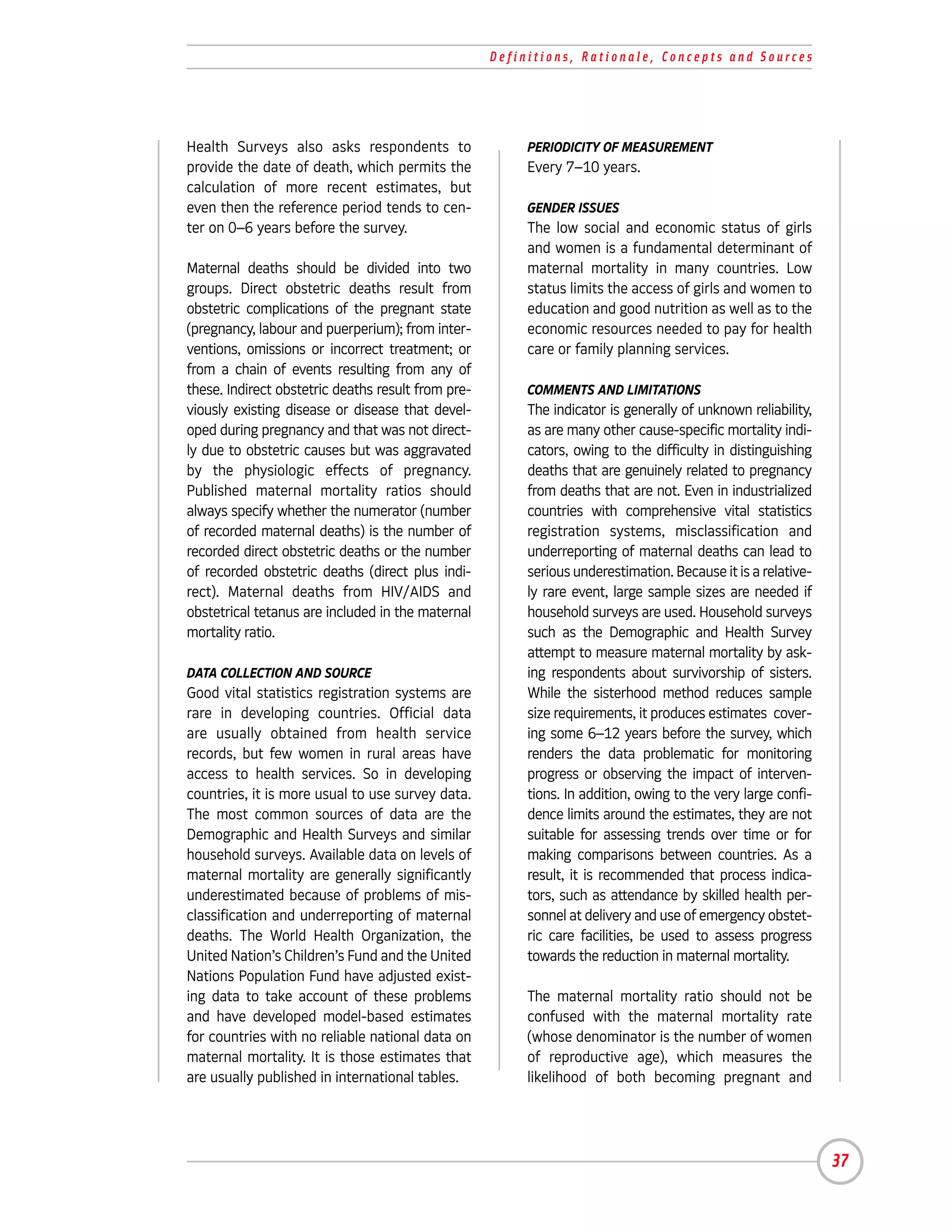 Definitions, Rationale, Concepts and Sources




Health Surveys also asks respondents to                  PERIODICITY OF MEASUREMENT
provide the date of death, which permits the             Every 7–10 years.
calculation of more recent estimates, but
even then the reference period tends to cen-             GENDER ISSUES
ter on 0–6 years before the survey.                      The low social and economic status of girls
                                                         and women is a fundamental determinant of
Maternal deaths should be divided into two               maternal mortality in many countries. Low
groups. Direct obstetric deaths result from              status limits the access of girls and women to
obstetric complications of the pregnant state            education and good nutrition as well as to the
(pregnancy, labour and puerperium); from inter-          economic resources needed to pay for health
ventions, omissions or incorrect treatment; or           care or family planning services.
from a chain of events resulting from any of
these. Indirect obstetric deaths result from pre-        COMMENTS AND LIMITATIONS
viously existing disease or disease that devel-          The indicator is generally of unknown reliability,
oped during pregnancy and that was not direct-           as are many other cause-specific mortality indi-
ly due to obstetric causes but was aggravated            cators, owing to the difficulty in distinguishing
by the physiologic effects of pregnancy.                 deaths that are genuinely related to pregnancy
Published maternal mortality ratios should               from deaths that are not. Even in industrialized
always specify whether the numerator (number             countries with comprehensive vital statistics
of recorded maternal deaths) is the number of            registration systems, misclassification and
recorded direct obstetric deaths or the number           underreporting of maternal deaths can lead to
of recorded obstetric deaths (direct plus indi-          serious underestimation. Because it is a relative-
rect). Maternal deaths from HIV/AIDS and                 ly rare event, large sample sizes are needed if
obstetrical tetanus are included in the maternal         household surveys are used. Household surveys
mortality ratio.                                         such as the Demographic and Health Survey
                                                         attempt to measure maternal mortality by ask-
DATA COLLECTION AND SOURCE                               ing respondents about survivorship of sisters.
Good vital statistics registration systems are           While the sisterhood method reduces sample
rare in developing countries. Official data              size requirements, it produces estimates cover-
are usually obtained from health service                 ing some 6–12 years before the survey, which
records, but few women in rural areas have               renders the data problematic for monitoring
access to health services. So in developing              progress or observing the impact of interven-
countries, it is more usual to use survey data.          tions. In addition, owing to the very large confi-
The most common sources of data are the                  dence limits around the estimates, they are not
Demographic and Health Surveys and similar               suitable for assessing trends over time or for
household surveys. Available data on levels of           making comparisons between countries. As a
maternal mortality are generally significantly           result, it is recommended that process indica-
underestimated because of problems of mis-               tors, such as attendance by skilled health per-
classification and underreporting of maternal            sonnel at delivery and use of emergency obstet-
deaths. The World Health Organization, the               ric care facilities, be used to assess progress
United Nation’s Children’s Fund and the United           towards the reduction in maternal mortality.
Nations Population Fund have adjusted exist-
ing data to take account of these problems               The maternal mortality ratio should not be
and have developed model-based estimates                 confused with the maternal mortality rate
for countries with no reliable national data on          (whose denominator is the number of women
maternal mortality. It is those estimates that           of reproductive age), which measures the
are usually published in international tables.           likelihood of both becoming pregnant and




                                                                                                              37
 