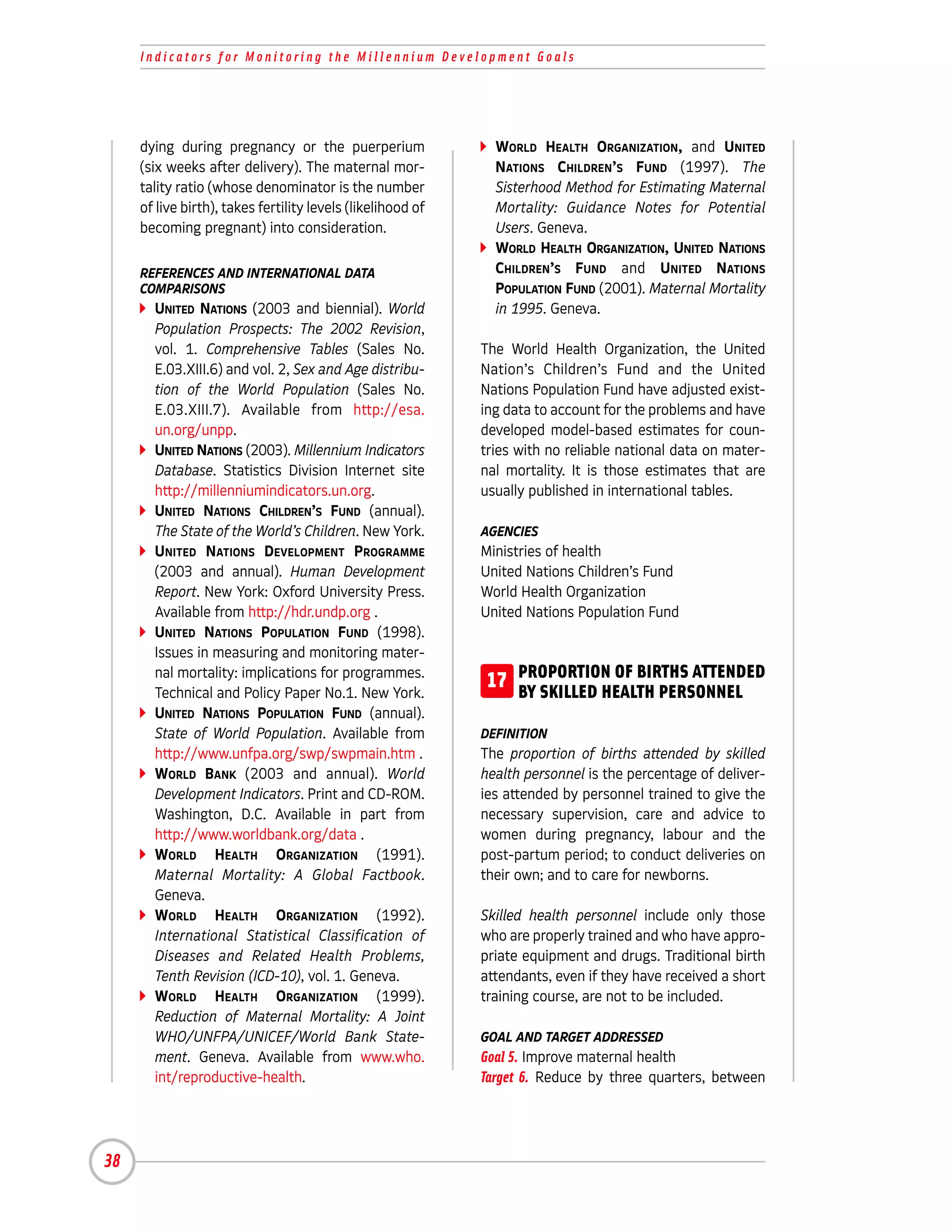 Indicators for Monitoring the Millennium Development Goals




     dying during pregnancy or the puerperium                  WORLD HEALTH ORGANIZATION, and UNITED
     (six weeks after delivery). The maternal mor-             NATIONS CHILDREN’S FUND (1997). The
     tality ratio (whose denominator is the number             Sisterhood Method for Estimating Maternal
     of live birth), takes fertility levels (likelihood of     Mortality: Guidance Notes for Potential
     becoming pregnant) into consideration.                    Users. Geneva.
                                                               WORLD HEALTH ORGANIZATION, UNITED NATIONS
     REFERENCES AND INTERNATIONAL DATA                         CHILDREN’S FUND and UNITED NATIONS
     COMPARISONS                                               POPULATION FUND (2001). Maternal Mortality
       UNITED NATIONS (2003 and biennial). World               in 1995. Geneva.
       Population Prospects: The 2002 Revision,
       vol. 1. Comprehensive Tables (Sales No.               The World Health Organization, the United
       E.03.XIII.6) and vol. 2, Sex and Age distribu-        Nation’s Children’s Fund and the United
       tion of the World Population (Sales No.               Nations Population Fund have adjusted exist-
       E.03.XIII.7). Available from http://esa.              ing data to account for the problems and have
       un.org/unpp.                                          developed model-based estimates for coun-
       UNITED NATIONS (2003). Millennium Indicators          tries with no reliable national data on mater-
       Database. Statistics Division Internet site           nal mortality. It is those estimates that are
       http://millenniumindicators.un.org.                   usually published in international tables.
       UNITED NATIONS CHILDREN’S FUND (annual).
       The State of the World’s Children. New York.          AGENCIES
       UNITED NATIONS DEVELOPMENT PROGRAMME                  Ministries of health
       (2003 and annual). Human Development                  United Nations Children’s Fund
       Report. New York: Oxford University Press.            World Health Organization
       Available from http://hdr.undp.org .                  United Nations Population Fund
       UNITED NATIONS POPULATION FUND (1998).
       Issues in measuring and monitoring mater-
       nal mortality: implications for programmes.
       Technical and Policy Paper No.1. New York.
                                                             17 PROPORTION OF BIRTHS ATTENDED
                                                                BY SKILLED HEALTH PERSONNEL
       UNITED NATIONS POPULATION FUND (annual).
       State of World Population. Available from             DEFINITION
       http://www.unfpa.org/swp/swpmain.htm .                The proportion of births attended by skilled
       WORLD BANK (2003 and annual). World                   health personnel is the percentage of deliver-
       Development Indicators. Print and CD-ROM.             ies attended by personnel trained to give the
       Washington, D.C. Available in part from               necessary supervision, care and advice to
       http://www.worldbank.org/data .                       women during pregnancy, labour and the
       WORLD HEALTH ORGANIZATION (1991).                     post-partum period; to conduct deliveries on
       Maternal Mortality: A Global Factbook.                their own; and to care for newborns.
       Geneva.
       WORLD HEALTH ORGANIZATION (1992).                     Skilled health personnel include only those
       International Statistical Classification of           who are properly trained and who have appro-
       Diseases and Related Health Problems,                 priate equipment and drugs. Traditional birth
       Tenth Revision (ICD-10), vol. 1. Geneva.              attendants, even if they have received a short
       WORLD HEALTH ORGANIZATION (1999).                     training course, are not to be included.
       Reduction of Maternal Mortality: A Joint
       WHO/UNFPA/UNICEF/World Bank State-                    GOAL AND TARGET ADDRESSED
       ment. Geneva. Available from www.who.                 Goal 5. Improve maternal health
       int/reproductive-health.                              Target 6. Reduce by three quarters, between




38
 