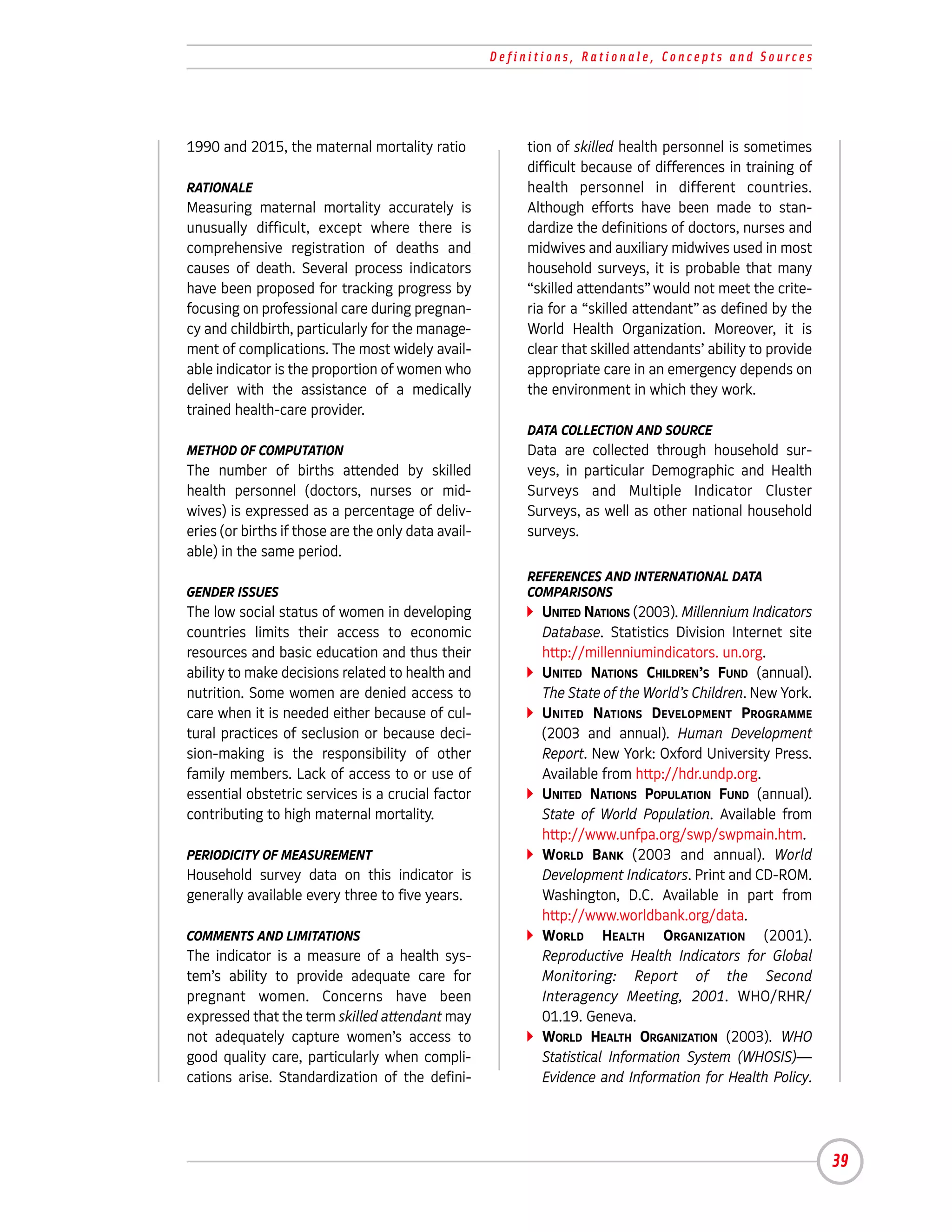 Definitions, Rationale, Concepts and Sources




1990 and 2015, the maternal mortality ratio               tion of skilled health personnel is sometimes
                                                          difficult because of differences in training of
RATIONALE                                                 health personnel in different countries.
Measuring maternal mortality accurately is                Although efforts have been made to stan-
unusually difficult, except where there is                dardize the definitions of doctors, nurses and
comprehensive registration of deaths and                  midwives and auxiliary midwives used in most
causes of death. Several process indicators               household surveys, it is probable that many
have been proposed for tracking progress by               “skilled attendants” would not meet the crite-
focusing on professional care during pregnan-             ria for a “skilled attendant” as defined by the
cy and childbirth, particularly for the manage-           World Health Organization. Moreover, it is
ment of complications. The most widely avail-             clear that skilled attendants’ ability to provide
able indicator is the proportion of women who             appropriate care in an emergency depends on
deliver with the assistance of a medically                the environment in which they work.
trained health-care provider.
                                                          DATA COLLECTION AND SOURCE
METHOD OF COMPUTATION                                     Data are collected through household sur-
The number of births attended by skilled                  veys, in particular Demographic and Health
health personnel (doctors, nurses or mid-                 Surveys and Multiple Indicator Cluster
wives) is expressed as a percentage of deliv-             Surveys, as well as other national household
eries (or births if those are the only data avail-        surveys.
able) in the same period.
                                                          REFERENCES AND INTERNATIONAL DATA
GENDER ISSUES                                             COMPARISONS
The low social status of women in developing                UNITED NATIONS (2003). Millennium Indicators
countries limits their access to economic                   Database. Statistics Division Internet site
resources and basic education and thus their                http://millenniumindicators. un.org.
ability to make decisions related to health and             UNITED NATIONS CHILDREN’S FUND (annual).
nutrition. Some women are denied access to                  The State of the World’s Children. New York.
care when it is needed either because of cul-               UNITED NATIONS DEVELOPMENT PROGRAMME
tural practices of seclusion or because deci-               (2003 and annual). Human Development
sion-making is the responsibility of other                  Report. New York: Oxford University Press.
family members. Lack of access to or use of                 Available from http://hdr.undp.org.
essential obstetric services is a crucial factor            UNITED NATIONS POPULATION FUND (annual).
contributing to high maternal mortality.                    State of World Population. Available from
                                                            http://www.unfpa.org/swp/swpmain.htm.
PERIODICITY OF MEASUREMENT                                  WORLD BANK (2003 and annual). World
Household survey data on this indicator is                  Development Indicators. Print and CD-ROM.
generally available every three to five years.              Washington, D.C. Available in part from
                                                            http://www.worldbank.org/data.
COMMENTS AND LIMITATIONS                                    WORLD HEALTH ORGANIZATION (2001).
The indicator is a measure of a health sys-                 Reproductive Health Indicators for Global
tem’s ability to provide adequate care for                  Monitoring: Report of the Second
pregnant women. Concerns have been                          Interagency Meeting, 2001. WHO/RHR/
expressed that the term skilled attendant may               01.19. Geneva.
not adequately capture women’s access to                    WORLD HEALTH ORGANIZATION (2003). WHO
good quality care, particularly when compli-                Statistical Information System (WHOSIS)—
cations arise. Standardization of the defini-               Evidence and Information for Health Policy.




                                                                                                              39
 