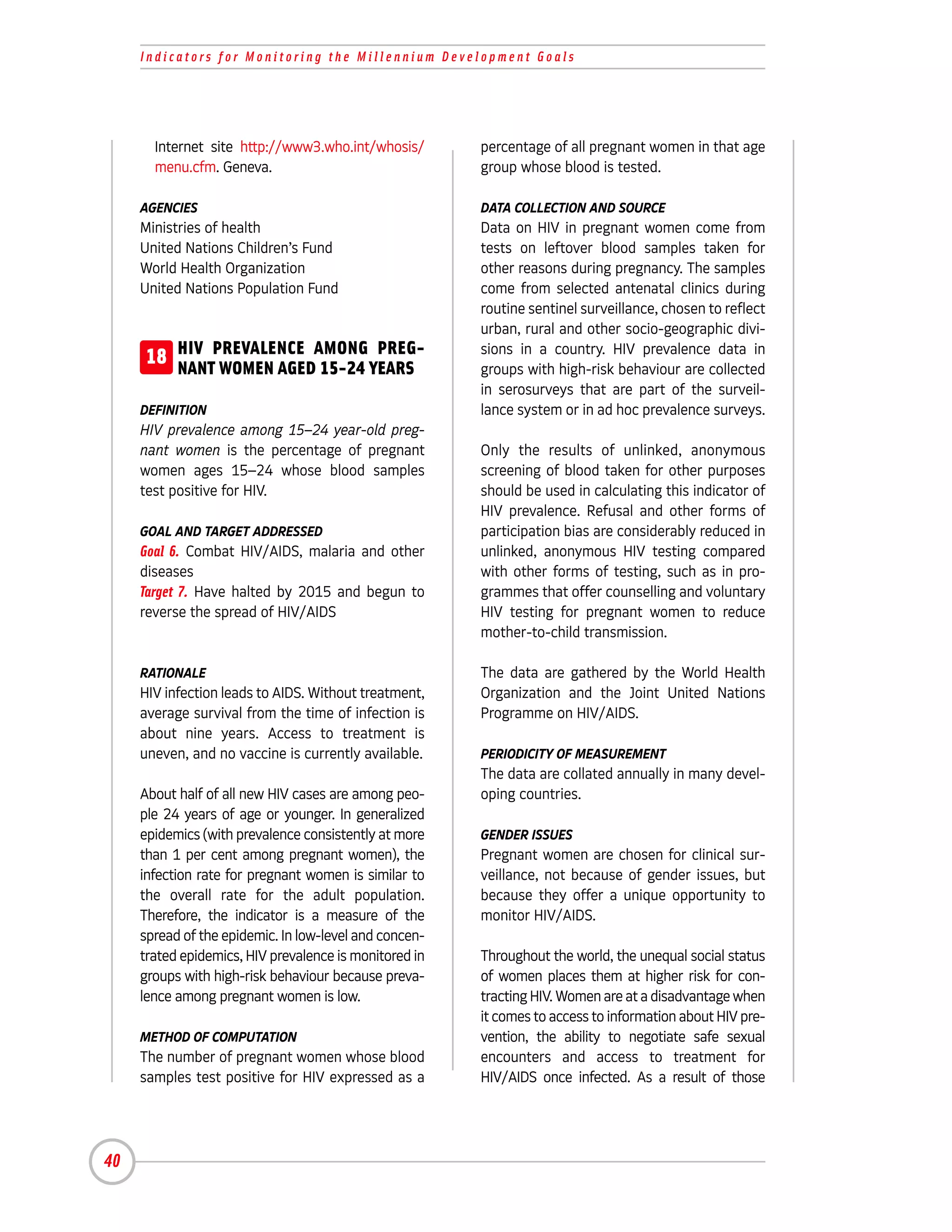 Indicators for Monitoring the Millennium Development Goals




       Internet site http://www3.who.int/whosis/        percentage of all pregnant women in that age
       menu.cfm. Geneva.                                group whose blood is tested.

     AGENCIES                                           DATA COLLECTION AND SOURCE
     Ministries of health                               Data on HIV in pregnant women come from
     United Nations Children’s Fund                     tests on leftover blood samples taken for
     World Health Organization                          other reasons during pregnancy. The samples
     United Nations Population Fund                     come from selected antenatal clinics during
                                                        routine sentinel surveillance, chosen to reflect
                                                        urban, rural and other socio-geographic divi-
      18 HIV PREVALENCE AMONG YEARS
         NANT WOMEN AGED 15-24
                               PREG-                    sions in a country. HIV prevalence data in
                                                        groups with high-risk behaviour are collected
                                                        in serosurveys that are part of the surveil-
     DEFINITION                                         lance system or in ad hoc prevalence surveys.
     HIV prevalence among 15–24 year-old preg-
     nant women is the percentage of pregnant           Only the results of unlinked, anonymous
     women ages 15–24 whose blood samples               screening of blood taken for other purposes
     test positive for HIV.                             should be used in calculating this indicator of
                                                        HIV prevalence. Refusal and other forms of
     GOAL AND TARGET ADDRESSED                          participation bias are considerably reduced in
     Goal 6. Combat HIV/AIDS, malaria and other         unlinked, anonymous HIV testing compared
     diseases                                           with other forms of testing, such as in pro-
     Target 7. Have halted by 2015 and begun to         grammes that offer counselling and voluntary
     reverse the spread of HIV/AIDS                     HIV testing for pregnant women to reduce
                                                        mother-to-child transmission.

     RATIONALE                                          The data are gathered by the World Health
     HIV infection leads to AIDS. Without treatment,    Organization and the Joint United Nations
     average survival from the time of infection is     Programme on HIV/AIDS.
     about nine years. Access to treatment is
     uneven, and no vaccine is currently available.     PERIODICITY OF MEASUREMENT
                                                        The data are collated annually in many devel-
     About half of all new HIV cases are among peo-     oping countries.
     ple 24 years of age or younger. In generalized
     epidemics (with prevalence consistently at more    GENDER ISSUES
     than 1 per cent among pregnant women), the         Pregnant women are chosen for clinical sur-
     infection rate for pregnant women is similar to    veillance, not because of gender issues, but
     the overall rate for the adult population.         because they offer a unique opportunity to
     Therefore, the indicator is a measure of the       monitor HIV/AIDS.
     spread of the epidemic. In low-level and concen-
     trated epidemics, HIV prevalence is monitored in   Throughout the world, the unequal social status
     groups with high-risk behaviour because preva-     of women places them at higher risk for con-
     lence among pregnant women is low.                 tracting HIV. Women are at a disadvantage when
                                                        it comes to access to information about HIV pre-
     METHOD OF COMPUTATION                              vention, the ability to negotiate safe sexual
     The number of pregnant women whose blood           encounters and access to treatment for
     samples test positive for HIV expressed as a       HIV/AIDS once infected. As a result of those




40
 