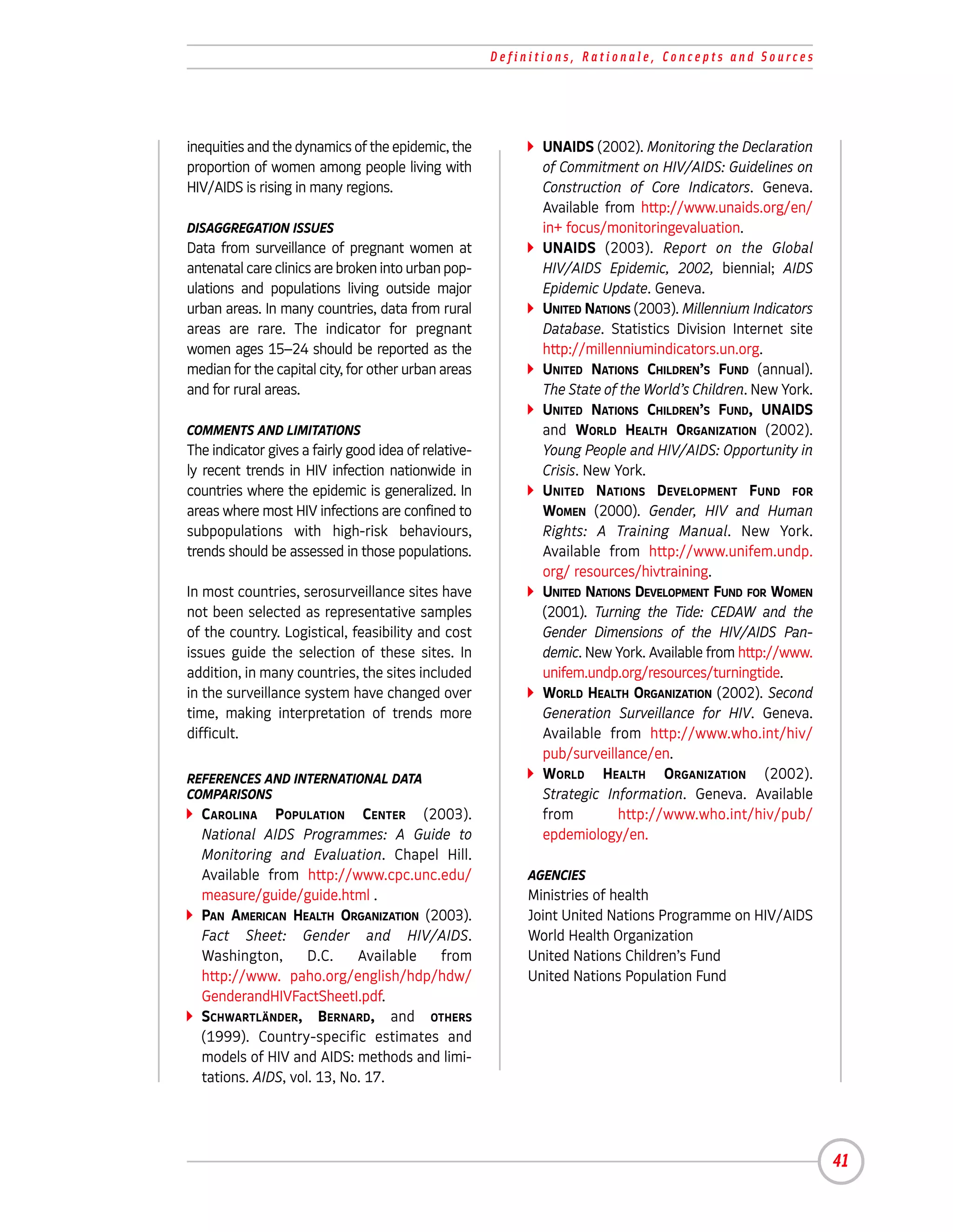 Definitions, Rationale, Concepts and Sources




inequities and the dynamics of the epidemic, the             UNAIDS (2002). Monitoring the Declaration
proportion of women among people living with                 of Commitment on HIV/AIDS: Guidelines on
HIV/AIDS is rising in many regions.                          Construction of Core Indicators. Geneva.
                                                             Available from http://www.unaids.org/en/
DISAGGREGATION ISSUES                                        in+ focus/monitoringevaluation.
Data from surveillance of pregnant women at                  UNAIDS (2003). Report on the Global
antenatal care clinics are broken into urban pop-            HIV/AIDS Epidemic, 2002, biennial; AIDS
ulations and populations living outside major                Epidemic Update. Geneva.
urban areas. In many countries, data from rural              UNITED NATIONS (2003). Millennium Indicators
areas are rare. The indicator for pregnant                   Database. Statistics Division Internet site
women ages 15–24 should be reported as the                   http://millenniumindicators.un.org.
median for the capital city, for other urban areas           UNITED NATIONS CHILDREN’S FUND (annual).
and for rural areas.                                         The State of the World’s Children. New York.
                                                             UNITED NATIONS CHILDREN’S FUND, UNAIDS
COMMENTS AND LIMITATIONS                                     and WORLD HEALTH ORGANIZATION (2002).
The indicator gives a fairly good idea of relative-          Young People and HIV/AIDS: Opportunity in
ly recent trends in HIV infection nationwide in              Crisis. New York.
countries where the epidemic is generalized. In              UNITED NATIONS DEVELOPMENT FUND FOR
areas where most HIV infections are confined to              WOMEN (2000). Gender, HIV and Human
subpopulations with high-risk behaviours,                    Rights: A Training Manual. New York.
trends should be assessed in those populations.              Available from http://www.unifem.undp.
                                                             org/ resources/hivtraining.
In most countries, serosurveillance sites have               UNITED NATIONS DEVELOPMENT FUND FOR WOMEN
not been selected as representative samples                  (2001). Turning the Tide: CEDAW and the
of the country. Logistical, feasibility and cost             Gender Dimensions of the HIV/AIDS Pan-
issues guide the selection of these sites. In                demic. New York. Available from http://www.
addition, in many countries, the sites included              unifem.undp.org/resources/turningtide.
in the surveillance system have changed over                 WORLD HEALTH ORGANIZATION (2002). Second
time, making interpretation of trends more                   Generation Surveillance for HIV. Geneva.
difficult.                                                   Available from http://www.who.int/hiv/
                                                             pub/surveillance/en.
REFERENCES AND INTERNATIONAL DATA                            WORLD HEALTH ORGANIZATION (2002).
COMPARISONS                                                  Strategic Information. Geneva. Available
  CAROLINA POPULATION CENTER (2003).                         from        http://www.who.int/hiv/pub/
  National AIDS Programmes: A Guide to                       epdemiology/en.
  Monitoring and Evaluation. Chapel Hill.
  Available from http://www.cpc.unc.edu/                   AGENCIES
  measure/guide/guide.html .                               Ministries of health
  PAN AMERICAN HEALTH ORGANIZATION (2003).                 Joint United Nations Programme on HIV/AIDS
  Fact Sheet: Gender and HIV/AIDS.                         World Health Organization
  Washington,       D.C.    Available from                 United Nations Children’s Fund
  http://www. paho.org/english/hdp/hdw/                    United Nations Population Fund
  GenderandHIVFactSheetI.pdf.
  SCHWARTLÄNDER, BERNARD, and OTHERS
  (1999). Country-specific estimates and
  models of HIV and AIDS: methods and limi-
  tations. AIDS, vol. 13, No. 17.




                                                                                                            41
 