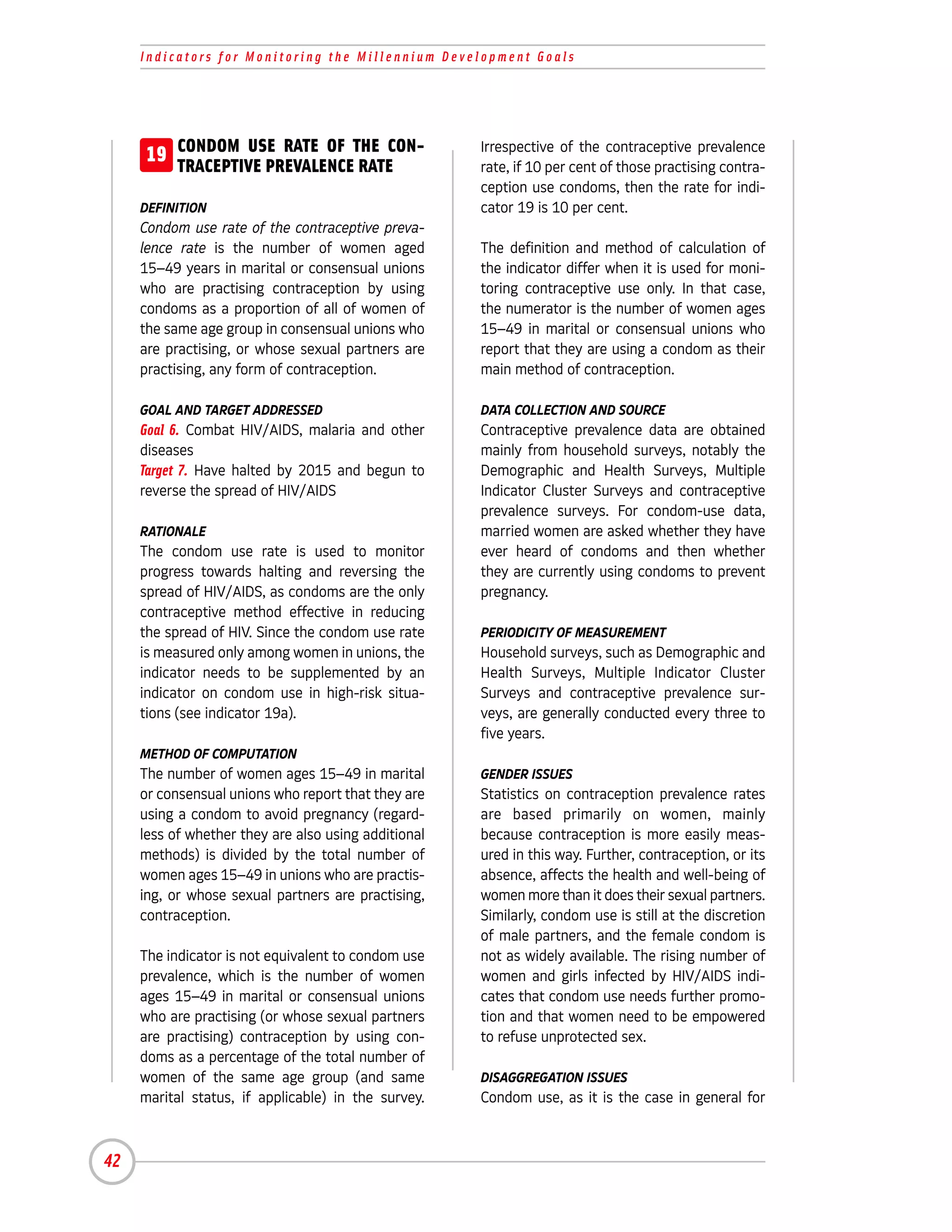 Indicators for Monitoring the Millennium Development Goals




     19 CONDOM USE RATE OF THE CON-
        TRACEPTIVE PREVALENCE RATE
                                                      Irrespective of the contraceptive prevalence
                                                      rate, if 10 per cent of those practising contra-
                                                      ception use condoms, then the rate for indi-
     DEFINITION                                       cator 19 is 10 per cent.
     Condom use rate of the contraceptive preva-
     lence rate is the number of women aged           The definition and method of calculation of
     15–49 years in marital or consensual unions      the indicator differ when it is used for moni-
     who are practising contraception by using        toring contraceptive use only. In that case,
     condoms as a proportion of all of women of       the numerator is the number of women ages
     the same age group in consensual unions who      15–49 in marital or consensual unions who
     are practising, or whose sexual partners are     report that they are using a condom as their
                                                                                                         19-A
     practising, any form of contraception.           main method of contraception.

     GOAL AND TARGET ADDRESSED                        DATA COLLECTION AND SOURCE
     Goal 6. Combat HIV/AIDS, malaria and other       Contraceptive prevalence data are obtained
     diseases                                         mainly from household surveys, notably the
     Target 7. Have halted by 2015 and begun to       Demographic and Health Surveys, Multiple
     reverse the spread of HIV/AIDS                   Indicator Cluster Surveys and contraceptive
                                                      prevalence surveys. For condom-use data,
     RATIONALE                                        married women are asked whether they have
     The condom use rate is used to monitor           ever heard of condoms and then whether
     progress towards halting and reversing the       they are currently using condoms to prevent
     spread of HIV/AIDS, as condoms are the only      pregnancy.
     contraceptive method effective in reducing
     the spread of HIV. Since the condom use rate     PERIODICITY OF MEASUREMENT
     is measured only among women in unions, the      Household surveys, such as Demographic and
     indicator needs to be supplemented by an         Health Surveys, Multiple Indicator Cluster
     indicator on condom use in high-risk situa-      Surveys and contraceptive prevalence sur-
     tions (see indicator 19a).                       veys, are generally conducted every three to
                                                      five years.
     METHOD OF COMPUTATION
     The number of women ages 15–49 in marital        GENDER ISSUES
     or consensual unions who report that they are    Statistics on contraception prevalence rates
     using a condom to avoid pregnancy (regard-       are based primarily on women, mainly
     less of whether they are also using additional   because contraception is more easily meas-
     methods) is divided by the total number of       ured in this way. Further, contraception, or its
     women ages 15–49 in unions who are practis-      absence, affects the health and well-being of
     ing, or whose sexual partners are practising,    women more than it does their sexual partners.
     contraception.                                   Similarly, condom use is still at the discretion
                                                      of male partners, and the female condom is
     The indicator is not equivalent to condom use    not as widely available. The rising number of
     prevalence, which is the number of women         women and girls infected by HIV/AIDS indi-
     ages 15–49 in marital or consensual unions       cates that condom use needs further promo-
     who are practising (or whose sexual partners     tion and that women need to be empowered
     are practising) contraception by using con-      to refuse unprotected sex.
     doms as a percentage of the total number of
     women of the same age group (and same            DISAGGREGATION ISSUES
     marital status, if applicable) in the survey.    Condom use, as it is the case in general for



42
 