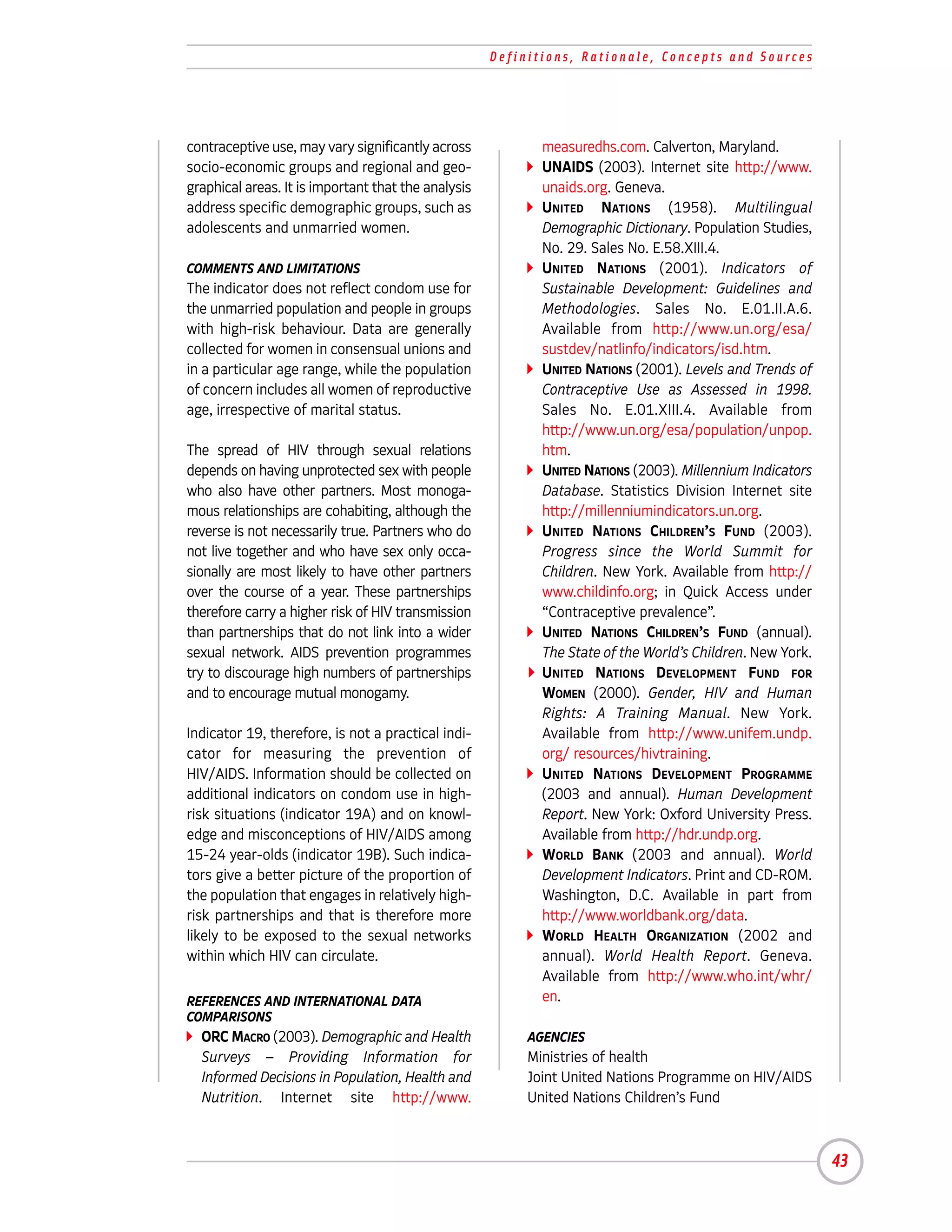 Definitions, Rationale, Concepts and Sources




contraceptive use, may vary significantly across            measuredhs.com. Calverton, Maryland.
socio-economic groups and regional and geo-                 UNAIDS (2003). Internet site http://www.
graphical areas. It is important that the analysis          unaids.org. Geneva.
address specific demographic groups, such as                UNITED NATIONS (1958). Multilingual
adolescents and unmarried women.                            Demographic Dictionary. Population Studies,
                                                            No. 29. Sales No. E.58.XIII.4.
COMMENTS AND LIMITATIONS                                    UNITED NATIONS (2001). Indicators of
The indicator does not reflect condom use for               Sustainable Development: Guidelines and
the unmarried population and people in groups               Methodologies. Sales No. E.01.II.A.6.
with high-risk behaviour. Data are generally                Available from http://www.un.org/esa/
collected for women in consensual unions and                sustdev/natlinfo/indicators/isd.htm.
in a particular age range, while the population             UNITED NATIONS (2001). Levels and Trends of
of concern includes all women of reproductive               Contraceptive Use as Assessed in 1998.
age, irrespective of marital status.                        Sales No. E.01.XIII.4. Available from
                                                            http://www.un.org/esa/population/unpop.
The spread of HIV through sexual relations                  htm.
depends on having unprotected sex with people               UNITED NATIONS (2003). Millennium Indicators
who also have other partners. Most monoga-                  Database. Statistics Division Internet site
mous relationships are cohabiting, although the             http://millenniumindicators.un.org.
reverse is not necessarily true. Partners who do            UNITED NATIONS CHILDREN’S FUND (2003).
not live together and who have sex only occa-               Progress since the World Summit for
sionally are most likely to have other partners             Children. New York. Available from http://
over the course of a year. These partnerships               www.childinfo.org; in Quick Access under
therefore carry a higher risk of HIV transmission           “Contraceptive prevalence”.
than partnerships that do not link into a wider             UNITED NATIONS CHILDREN’S FUND (annual).
sexual network. AIDS prevention programmes                  The State of the World’s Children. New York.
try to discourage high numbers of partnerships              UNITED NATIONS DEVELOPMENT FUND FOR
and to encourage mutual monogamy.                           WOMEN (2000). Gender, HIV and Human
                                                            Rights: A Training Manual. New York.
Indicator 19, therefore, is not a practical indi-           Available from http://www.unifem.undp.
cator for measuring the prevention of                       org/ resources/hivtraining.
HIV/AIDS. Information should be collected on                UNITED NATIONS DEVELOPMENT PROGRAMME
additional indicators on condom use in high-                (2003 and annual). Human Development
risk situations (indicator 19A) and on knowl-               Report. New York: Oxford University Press.
edge and misconceptions of HIV/AIDS among                   Available from http://hdr.undp.org.
15-24 year-olds (indicator 19B). Such indica-               WORLD BANK (2003 and annual). World
tors give a better picture of the proportion of             Development Indicators. Print and CD-ROM.
the population that engages in relatively high-             Washington, D.C. Available in part from
risk partnerships and that is therefore more                http://www.worldbank.org/data.
likely to be exposed to the sexual networks                 WORLD HEALTH ORGANIZATION (2002 and
within which HIV can circulate.                             annual). World Health Report. Geneva.
                                                            Available from http://www.who.int/whr/
REFERENCES AND INTERNATIONAL DATA                           en.
COMPARISONS
  ORC MACRO (2003). Demographic and Health                AGENCIES
  Surveys – Providing Information for                     Ministries of health
  Informed Decisions in Population, Health and            Joint United Nations Programme on HIV/AIDS
  Nutrition. Internet site http://www.                    United Nations Children’s Fund



                                                                                                           43
 