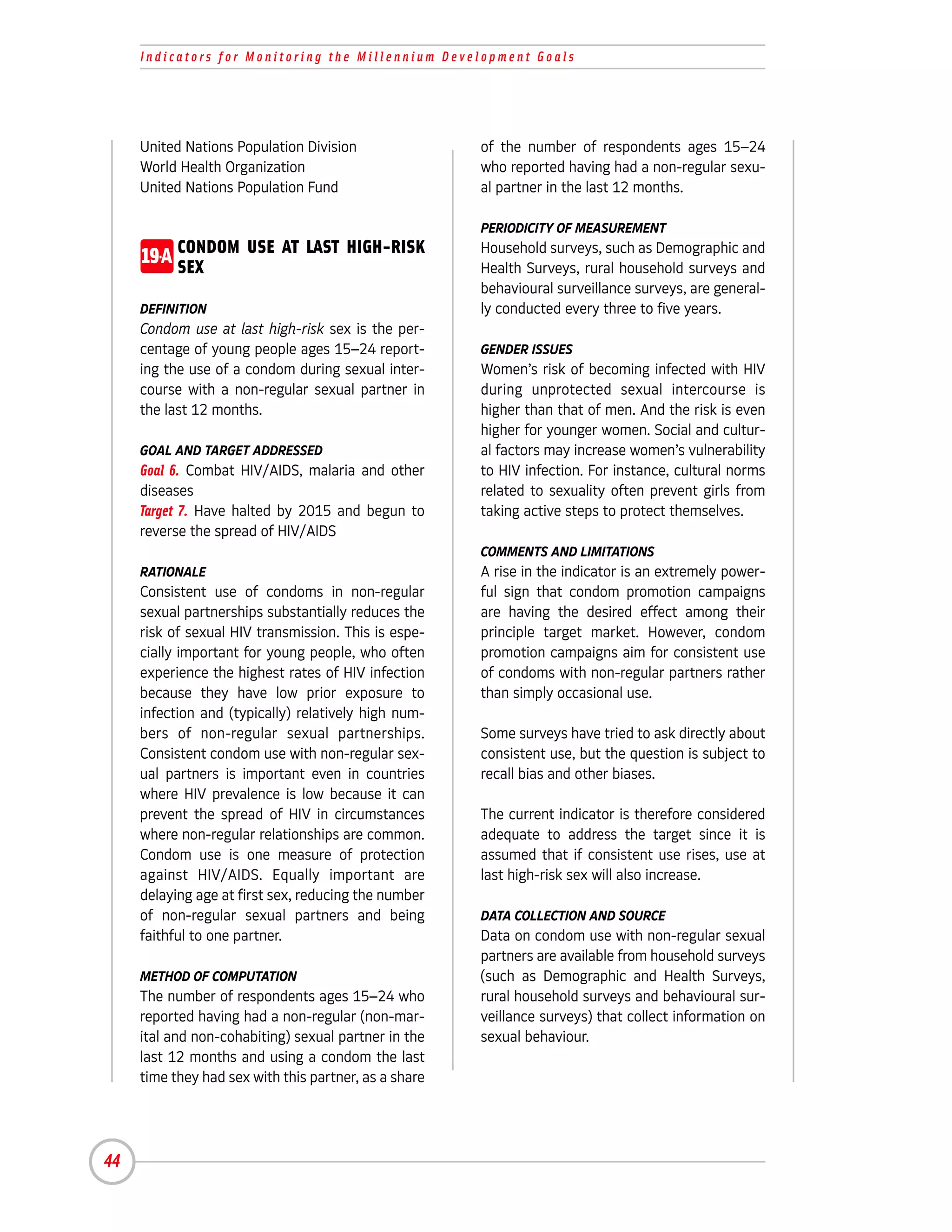 Indicators for Monitoring the Millennium Development Goals




     United Nations Population Division                of the number of respondents ages 15–24
     World Health Organization                         who reported having had a non-regular sexu-
     United Nations Population Fund                    al partner in the last 12 months.

                                                       PERIODICITY OF MEASUREMENT

     19-A CONDOM USE AT LAST HIGH-RISK
          SEX
                                                       Household surveys, such as Demographic and
                                                       Health Surveys, rural household surveys and
                                                       behavioural surveillance surveys, are general-
     DEFINITION                                        ly conducted every three to five years.
     Condom use at last high-risk sex is the per-
     centage of young people ages 15–24 report-        GENDER ISSUES
     ing the use of a condom during sexual inter-      Women’s risk of becoming infected with HIV
     course with a non-regular sexual partner in       during unprotected sexual intercourse is
     the last 12 months.                               higher than that of men. And the risk is even
                                                       higher for younger women. Social and cultur-
     GOAL AND TARGET ADDRESSED                         al factors may increase women’s vulnerability
     Goal 6. Combat HIV/AIDS, malaria and other        to HIV infection. For instance, cultural norms
     diseases                                          related to sexuality often prevent girls from
     Target 7. Have halted by 2015 and begun to        taking active steps to protect themselves.
     reverse the spread of HIV/AIDS
                                                       COMMENTS AND LIMITATIONS
     RATIONALE                                         A rise in the indicator is an extremely power-
     Consistent use of condoms in non-regular          ful sign that condom promotion campaigns
     sexual partnerships substantially reduces the     are having the desired effect among their
     risk of sexual HIV transmission. This is espe-    principle target market. However, condom
     cially important for young people, who often      promotion campaigns aim for consistent use
     experience the highest rates of HIV infection     of condoms with non-regular partners rather
     because they have low prior exposure to           than simply occasional use.
     infection and (typically) relatively high num-
     bers of non-regular sexual partnerships.          Some surveys have tried to ask directly about
     Consistent condom use with non-regular sex-       consistent use, but the question is subject to
     ual partners is important even in countries       recall bias and other biases.
     where HIV prevalence is low because it can
     prevent the spread of HIV in circumstances        The current indicator is therefore considered
     where non-regular relationships are common.       adequate to address the target since it is
     Condom use is one measure of protection           assumed that if consistent use rises, use at
     against HIV/AIDS. Equally important are           last high-risk sex will also increase.
     delaying age at first sex, reducing the number
     of non-regular sexual partners and being          DATA COLLECTION AND SOURCE
     faithful to one partner.                          Data on condom use with non-regular sexual
                                                       partners are available from household surveys
     METHOD OF COMPUTATION                             (such as Demographic and Health Surveys,
     The number of respondents ages 15–24 who          rural household surveys and behavioural sur-
     reported having had a non-regular (non-mar-       veillance surveys) that collect information on
     ital and non-cohabiting) sexual partner in the    sexual behaviour.
     last 12 months and using a condom the last
     time they had sex with this partner, as a share




44
 