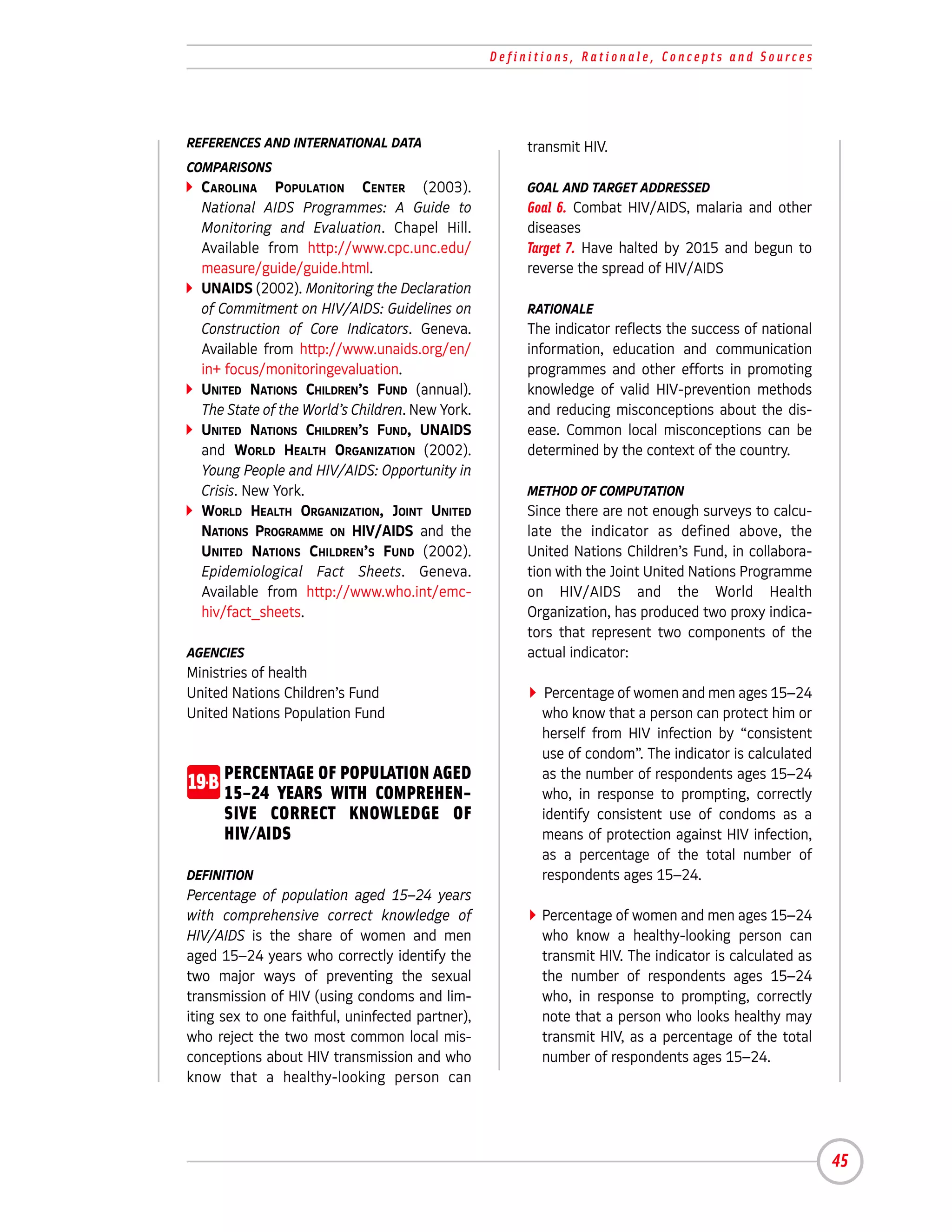 Definitions, Rationale, Concepts and Sources




REFERENCES AND INTERNATIONAL DATA                      transmit HIV.
COMPARISONS
  CAROLINA POPULATION CENTER (2003).                   GOAL AND TARGET ADDRESSED
  National AIDS Programmes: A Guide to                 Goal 6. Combat HIV/AIDS, malaria and other
  Monitoring and Evaluation. Chapel Hill.              diseases
  Available from http://www.cpc.unc.edu/               Target 7. Have halted by 2015 and begun to
  measure/guide/guide.html.                            reverse the spread of HIV/AIDS
  UNAIDS (2002). Monitoring the Declaration
  of Commitment on HIV/AIDS: Guidelines on             RATIONALE
  Construction of Core Indicators. Geneva.             The indicator reflects the success of national
  Available from http://www.unaids.org/en/             information, education and communication
  in+ focus/monitoringevaluation.                      programmes and other efforts in promoting
  UNITED NATIONS CHILDREN’S FUND (annual).             knowledge of valid HIV-prevention methods
  The State of the World’s Children. New York.         and reducing misconceptions about the dis-
  UNITED NATIONS CHILDREN’S FUND, UNAIDS               ease. Common local misconceptions can be
  and WORLD HEALTH ORGANIZATION (2002).                determined by the context of the country.
  Young People and HIV/AIDS: Opportunity in
  Crisis. New York.                                    METHOD OF COMPUTATION
  WORLD HEALTH ORGANIZATION, JOINT UNITED              Since there are not enough surveys to calcu-
  NATIONS PROGRAMME ON HIV/AIDS and the                late the indicator as defined above, the
  UNITED NATIONS CHILDREN’S FUND (2002).               United Nations Children’s Fund, in collabora-
  Epidemiological Fact Sheets. Geneva.                 tion with the Joint United Nations Programme
  Available from http://www.who.int/emc-               on HIV/AIDS and the World Health
  hiv/fact_sheets.                                     Organization, has produced two proxy indica-
                                                       tors that represent two components of the
AGENCIES                                               actual indicator:
Ministries of health
United Nations Children’s Fund                            Percentage of women and men ages 15–24
United Nations Population Fund                           who know that a person can protect him or
                                                         herself from HIV infection by “consistent
                                                         use of condom”. The indicator is calculated
19-B PERCENTAGE OF POPULATION AGED
     15–24 YEARS WITH COMPREHEN-
                                                         as the number of respondents ages 15–24
                                                         who, in response to prompting, correctly
      SIVE CORRECT KNOWLEDGE OF                          identify consistent use of condoms as a
      HIV/AIDS                                           means of protection against HIV infection,
                                                         as a percentage of the total number of
DEFINITION                                               respondents ages 15–24.
Percentage of population aged 15–24 years
with comprehensive correct knowledge of                  Percentage of women and men ages 15–24
HIV/AIDS is the share of women and men                   who know a healthy-looking person can
aged 15–24 years who correctly identify the              transmit HIV. The indicator is calculated as
two major ways of preventing the sexual                  the number of respondents ages 15–24
transmission of HIV (using condoms and lim-              who, in response to prompting, correctly
iting sex to one faithful, uninfected partner),          note that a person who looks healthy may
who reject the two most common local mis-                transmit HIV, as a percentage of the total
conceptions about HIV transmission and who               number of respondents ages 15–24.
know that a healthy-looking person can




                                                                                                        45
 