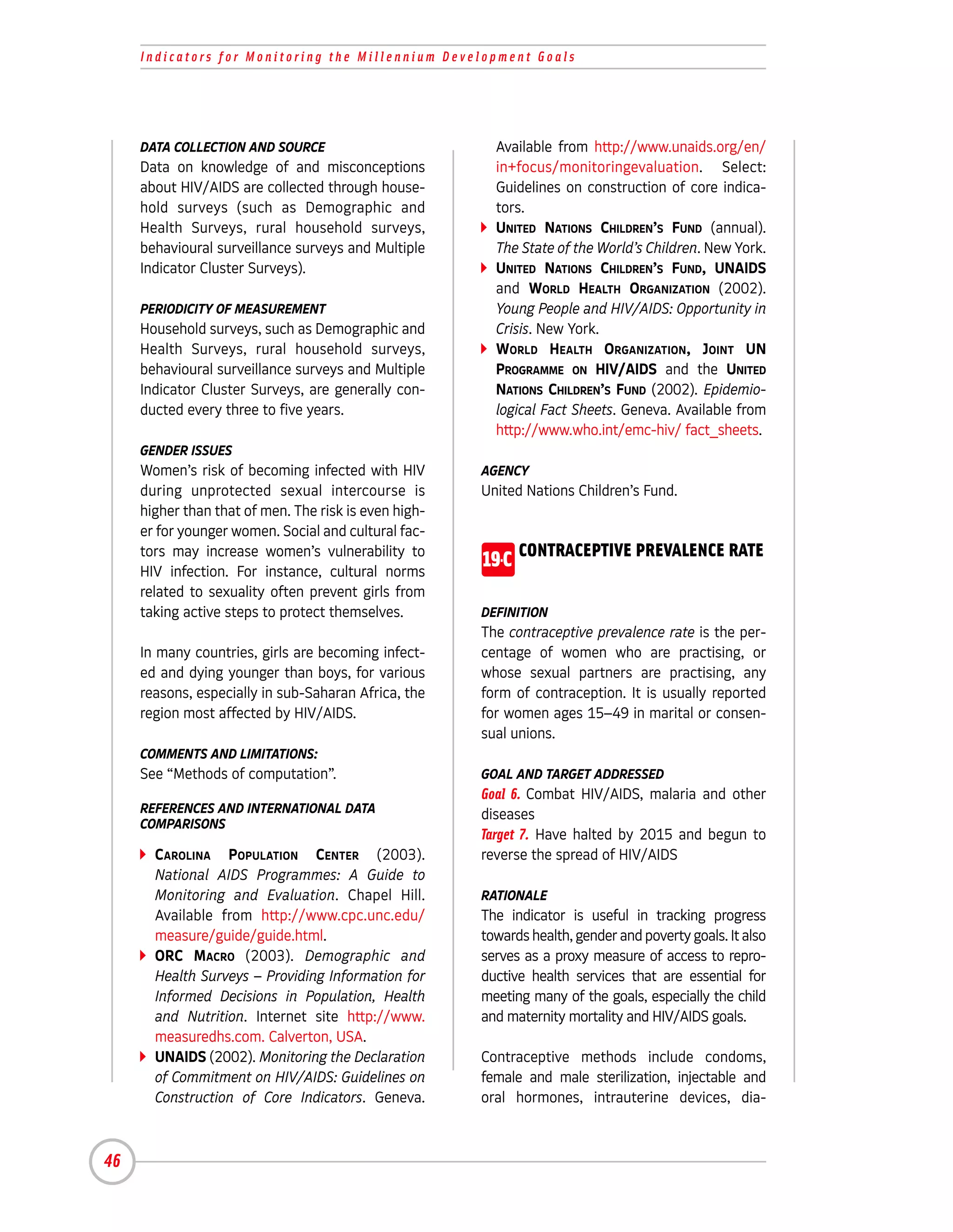 Indicators for Monitoring the Millennium Development Goals




     DATA COLLECTION AND SOURCE                          Available from http://www.unaids.org/en/
     Data on knowledge of and misconceptions             in+focus/monitoringevaluation. Select:
     about HIV/AIDS are collected through house-         Guidelines on construction of core indica-
     hold surveys (such as Demographic and               tors.
     Health Surveys, rural household surveys,            UNITED NATIONS CHILDREN’S FUND (annual).
     behavioural surveillance surveys and Multiple       The State of the World’s Children. New York.
     Indicator Cluster Surveys).                         UNITED NATIONS CHILDREN’S FUND, UNAIDS
                                                         and WORLD HEALTH ORGANIZATION (2002).
     PERIODICITY OF MEASUREMENT                          Young People and HIV/AIDS: Opportunity in
     Household surveys, such as Demographic and          Crisis. New York.
     Health Surveys, rural household surveys,            WORLD HEALTH ORGANIZATION, JOINT UN
     behavioural surveillance surveys and Multiple       PROGRAMME ON HIV/AIDS and the UNITED
     Indicator Cluster Surveys, are generally con-       NATIONS CHILDREN’S FUND (2002). Epidemio-
     ducted every three to five years.                   logical Fact Sheets. Geneva. Available from
                                                         http://www.who.int/emc-hiv/ fact_sheets.
     GENDER ISSUES
     Women’s risk of becoming infected with HIV        AGENCY
     during unprotected sexual intercourse is          United Nations Children’s Fund.
     higher than that of men. The risk is even high-
     er for younger women. Social and cultural fac-
     tors may increase women’s vulnerability to
     HIV infection. For instance, cultural norms
                                                       19-C CONTRACEPTIVE PREVALENCE RATE
     related to sexuality often prevent girls from
     taking active steps to protect themselves.        DEFINITION
                                                       The contraceptive prevalence rate is the per-
     In many countries, girls are becoming infect-     centage of women who are practising, or
     ed and dying younger than boys, for various       whose sexual partners are practising, any
     reasons, especially in sub-Saharan Africa, the    form of contraception. It is usually reported
     region most affected by HIV/AIDS.                 for women ages 15–49 in marital or consen-
                                                       sual unions.
     COMMENTS AND LIMITATIONS:
     See “Methods of computation”.                     GOAL AND TARGET ADDRESSED
                                                       Goal 6. Combat HIV/AIDS, malaria and other
     REFERENCES AND INTERNATIONAL DATA                 diseases
     COMPARISONS
                                                       Target 7. Have halted by 2015 and begun to
       CAROLINA POPULATION CENTER (2003).              reverse the spread of HIV/AIDS
       National AIDS Programmes: A Guide to
       Monitoring and Evaluation. Chapel Hill.         RATIONALE
       Available from http://www.cpc.unc.edu/          The indicator is useful in tracking progress
       measure/guide/guide.html.                       towards health, gender and poverty goals. It also
       ORC MACRO (2003). Demographic and               serves as a proxy measure of access to repro-
       Health Surveys – Providing Information for      ductive health services that are essential for
       Informed Decisions in Population, Health        meeting many of the goals, especially the child
       and Nutrition. Internet site http://www.        and maternity mortality and HIV/AIDS goals.
       measuredhs.com. Calverton, USA.
       UNAIDS (2002). Monitoring the Declaration       Contraceptive methods include condoms,
       of Commitment on HIV/AIDS: Guidelines on        female and male sterilization, injectable and
       Construction of Core Indicators. Geneva.        oral hormones, intrauterine devices, dia-



46
 