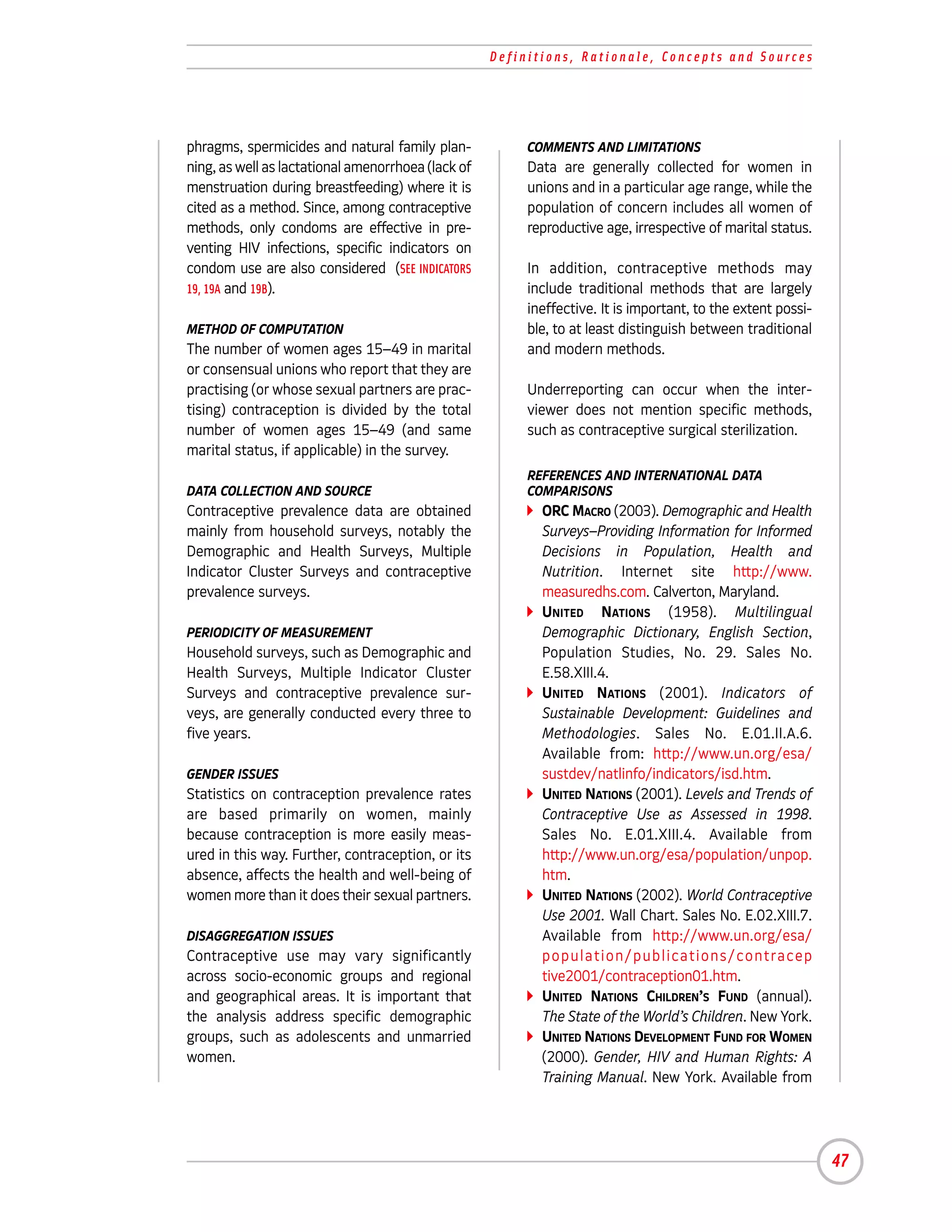 Definitions, Rationale, Concepts and Sources




phragms, spermicides and natural family plan-            COMMENTS AND LIMITATIONS
ning, as well as lactational amenorrhoea (lack of        Data are generally collected for women in
menstruation during breastfeeding) where it is           unions and in a particular age range, while the
cited as a method. Since, among contraceptive            population of concern includes all women of
methods, only condoms are effective in pre-              reproductive age, irrespective of marital status.
venting HIV infections, specific indicators on
condom use are also considered (SEE INDICATORS           In addition, contraceptive methods may
19, 19A and 19B).                                        include traditional methods that are largely
                                                         ineffective. It is important, to the extent possi-
METHOD OF COMPUTATION                                    ble, to at least distinguish between traditional
The number of women ages 15–49 in marital                and modern methods.
or consensual unions who report that they are
practising (or whose sexual partners are prac-           Underreporting can occur when the inter-
tising) contraception is divided by the total            viewer does not mention specific methods,
number of women ages 15–49 (and same                     such as contraceptive surgical sterilization.
marital status, if applicable) in the survey.
                                                         REFERENCES AND INTERNATIONAL DATA
DATA COLLECTION AND SOURCE                               COMPARISONS
Contraceptive prevalence data are obtained                 ORC MACRO (2003). Demographic and Health
mainly from household surveys, notably the                 Surveys–Providing Information for Informed
Demographic and Health Surveys, Multiple                   Decisions in Population, Health and
Indicator Cluster Surveys and contraceptive                Nutrition. Internet site http://www.
prevalence surveys.                                        measuredhs.com. Calverton, Maryland.
                                                           UNITED NATIONS (1958). Multilingual
PERIODICITY OF MEASUREMENT                                 Demographic Dictionary, English Section,
Household surveys, such as Demographic and                 Population Studies, No. 29. Sales No.
Health Surveys, Multiple Indicator Cluster                 E.58.XIII.4.
Surveys and contraceptive prevalence sur-                  UNITED NATIONS (2001). Indicators of
veys, are generally conducted every three to               Sustainable Development: Guidelines and
five years.                                                Methodologies. Sales No. E.01.II.A.6.
                                                           Available from: http://www.un.org/esa/
GENDER ISSUES                                              sustdev/natlinfo/indicators/isd.htm.
Statistics on contraception prevalence rates               UNITED NATIONS (2001). Levels and Trends of
are based primarily on women, mainly                       Contraceptive Use as Assessed in 1998.
because contraception is more easily meas-                 Sales No. E.01.XIII.4. Available from
ured in this way. Further, contraception, or its           http://www.un.org/esa/population/unpop.
absence, affects the health and well-being of              htm.
women more than it does their sexual partners.             UNITED NATIONS (2002). World Contraceptive
                                                           Use 2001. Wall Chart. Sales No. E.02.XIII.7.
DISAGGREGATION ISSUES                                      Available from http://www.un.org/esa/
Contraceptive use may vary significantly                   p o p u l a t i o n / p u b l i c a t i o n s / c o n t ra c e p
across socio-economic groups and regional                  tive2001/contraception01.htm.
and geographical areas. It is important that               UNITED NATIONS CHILDREN’S FUND (annual).
the analysis address specific demographic                  The State of the World’s Children. New York.
groups, such as adolescents and unmarried                  UNITED NATIONS DEVELOPMENT FUND FOR WOMEN
women.                                                     (2000). Gender, HIV and Human Rights: A
                                                           Training Manual. New York. Available from




                                                                                                                              47
 