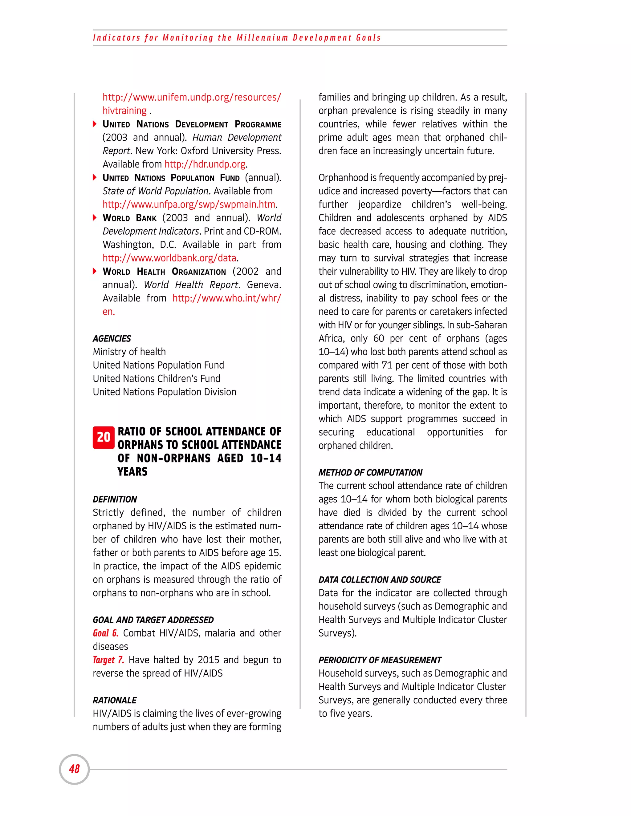 Indicators for Monitoring the Millennium Development Goals




       http://www.unifem.undp.org/resources/          families and bringing up children. As a result,
       hivtraining .                                  orphan prevalence is rising steadily in many
       UNITED NATIONS DEVELOPMENT PROGRAMME           countries, while fewer relatives within the
       (2003 and annual). Human Development           prime adult ages mean that orphaned chil-
       Report. New York: Oxford University Press.     dren face an increasingly uncertain future.
       Available from http://hdr.undp.org.
       UNITED NATIONS POPULATION FUND (annual).       Orphanhood is frequently accompanied by prej-
       State of World Population. Available from      udice and increased poverty—factors that can
       http://www.unfpa.org/swp/swpmain.htm.          further jeopardize children’s well-being.
       WORLD BANK (2003 and annual). World            Children and adolescents orphaned by AIDS
       Development Indicators. Print and CD-ROM.      face decreased access to adequate nutrition,
       Washington, D.C. Available in part from        basic health care, housing and clothing. They
       http://www.worldbank.org/data.                 may turn to survival strategies that increase
       WORLD HEALTH ORGANIZATION (2002 and            their vulnerability to HIV. They are likely to drop
       annual). World Health Report. Geneva.          out of school owing to discrimination, emotion-
       Available from http://www.who.int/whr/         al distress, inability to pay school fees or the
       en.                                            need to care for parents or caretakers infected
                                                      with HIV or for younger siblings. In sub-Saharan
     AGENCIES                                         Africa, only 60 per cent of orphans (ages
     Ministry of health                               10–14) who lost both parents attend school as
     United Nations Population Fund                   compared with 71 per cent of those with both
     United Nations Children’s Fund                   parents still living. The limited countries with
     United Nations Population Division               trend data indicate a widening of the gap. It is
                                                      important, therefore, to monitor the extent to
                                                      which AIDS support programmes succeed in
     20 RATIO OF SCHOOL ATTENDANCE OF
        ORPHANS TO SCHOOL ATTENDANCE
                                                      securing educational opportunities for
                                                      orphaned children.
           OF NON-ORPHANS AGED 10–14
           YEARS                                      METHOD OF COMPUTATION
                                                      The current school attendance rate of children
     DEFINITION                                       ages 10–14 for whom both biological parents
     Strictly defined, the number of children         have died is divided by the current school
     orphaned by HIV/AIDS is the estimated num-       attendance rate of children ages 10–14 whose
     ber of children who have lost their mother,      parents are both still alive and who live with at
     father or both parents to AIDS before age 15.    least one biological parent.
     In practice, the impact of the AIDS epidemic
     on orphans is measured through the ratio of      DATA COLLECTION AND SOURCE
     orphans to non-orphans who are in school.        Data for the indicator are collected through
                                                      household surveys (such as Demographic and
     GOAL AND TARGET ADDRESSED                        Health Surveys and Multiple Indicator Cluster
     Goal 6. Combat HIV/AIDS, malaria and other       Surveys).
     diseases
     Target 7. Have halted by 2015 and begun to       PERIODICITY OF MEASUREMENT
     reverse the spread of HIV/AIDS                   Household surveys, such as Demographic and
                                                      Health Surveys and Multiple Indicator Cluster
     RATIONALE                                        Surveys, are generally conducted every three
     HIV/AIDS is claiming the lives of ever-growing   to five years.
     numbers of adults just when they are forming



48
 