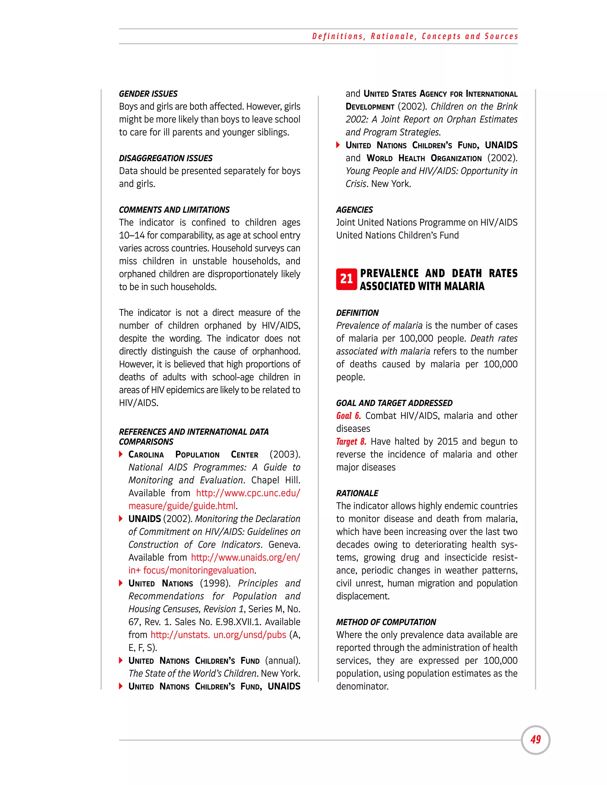 Definitions, Rationale, Concepts and Sources




GENDER ISSUES                                               and UNITED STATES AGENCY FOR INTERNATIONAL
Boys and girls are both affected. However, girls            DEVELOPMENT (2002). Children on the Brink
might be more likely than boys to leave school              2002: A Joint Report on Orphan Estimates
to care for ill parents and younger siblings.               and Program Strategies.
                                                            UNITED NATIONS CHILDREN’S FUND, UNAIDS
DISAGGREGATION ISSUES                                       and WORLD HEALTH ORGANIZATION (2002).
Data should be presented separately for boys                Young People and HIV/AIDS: Opportunity in
and girls.                                                  Crisis. New York.

COMMENTS AND LIMITATIONS                                  AGENCIES
The indicator is confined to children ages                Joint United Nations Programme on HIV/AIDS
10–14 for comparability, as age at school entry           United Nations Children’s Fund
varies across countries. Household surveys can
miss children in unstable households, and
orphaned children are disproportionately likely
to be in such households.
                                                          21 PREVALENCEWITH MALARIA RATES
                                                             ASSOCIATED
                                                                        AND DEATH


The indicator is not a direct measure of the              DEFINITION
number of children orphaned by HIV/AIDS,                  Prevalence of malaria is the number of cases
despite the wording. The indicator does not               of malaria per 100,000 people. Death rates
directly distinguish the cause of orphanhood.             associated with malaria refers to the number
However, it is believed that high proportions of          of deaths caused by malaria per 100,000
deaths of adults with school-age children in              people.
areas of HIV epidemics are likely to be related to
HIV/AIDS.                                                 GOAL AND TARGET ADDRESSED
                                                          Goal 6. Combat HIV/AIDS, malaria and other
REFERENCES AND INTERNATIONAL DATA                         diseases
COMPARISONS                                               Target 8. Have halted by 2015 and begun to
  CAROLINA POPULATION CENTER (2003).                      reverse the incidence of malaria and other
  National AIDS Programmes: A Guide to                    major diseases
  Monitoring and Evaluation. Chapel Hill.
  Available from http://www.cpc.unc.edu/                  RATIONALE
  measure/guide/guide.html.                               The indicator allows highly endemic countries
  UNAIDS (2002). Monitoring the Declaration               to monitor disease and death from malaria,
  of Commitment on HIV/AIDS: Guidelines on                which have been increasing over the last two
  Construction of Core Indicators. Geneva.                decades owing to deteriorating health sys-
  Available from http://www.unaids.org/en/                tems, growing drug and insecticide resist-
  in+ focus/monitoringevaluation.                         ance, periodic changes in weather patterns,
  UNITED NATIONS (1998). Principles and                   civil unrest, human migration and population
  Recommendations for Population and                      displacement.
  Housing Censuses, Revision 1, Series M, No.
  67, Rev. 1. Sales No. E.98.XVII.1. Available            METHOD OF COMPUTATION
  from http://unstats. un.org/unsd/pubs (A,               Where the only prevalence data available are
  E, F, S).                                               reported through the administration of health
  UNITED NATIONS CHILDREN’S FUND (annual).                services, they are expressed per 100,000
  The State of the World’s Children. New York.            population, using population estimates as the
  UNITED NATIONS CHILDREN’S FUND, UNAIDS                  denominator.




                                                                                                          49
 