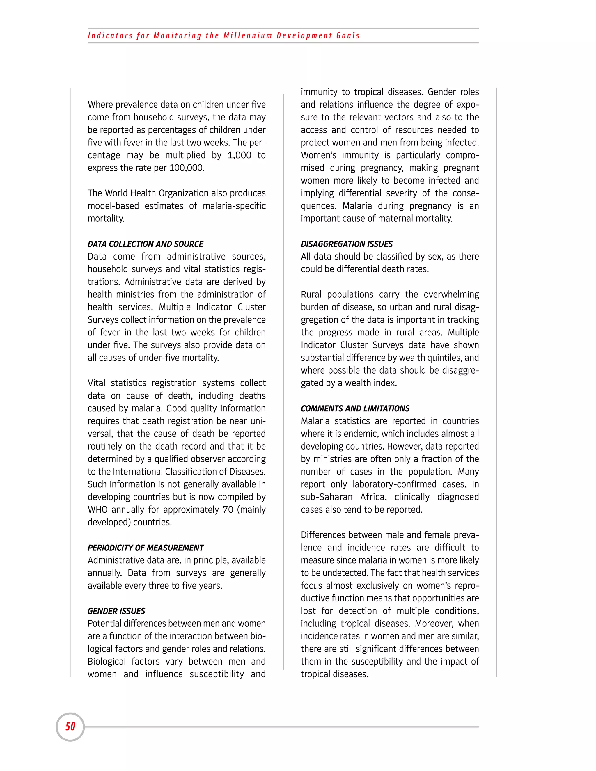 Indicators for Monitoring the Millennium Development Goals




                                                        immunity to tropical diseases. Gender roles
     Where prevalence data on children under five       and relations influence the degree of expo-
     come from household surveys, the data may          sure to the relevant vectors and also to the
     be reported as percentages of children under       access and control of resources needed to
     five with fever in the last two weeks. The per-    protect women and men from being infected.
     centage may be multiplied by 1,000 to              Women’s immunity is particularly compro-
     express the rate per 100,000.                      mised during pregnancy, making pregnant
                                                        women more likely to become infected and
     The World Health Organization also produces        implying differential severity of the conse-
     model-based estimates of malaria-specific          quences. Malaria during pregnancy is an
     mortality.                                         important cause of maternal mortality.

     DATA COLLECTION AND SOURCE                         DISAGGREGATION ISSUES
     Data come from administrative sources,             All data should be classified by sex, as there
     household surveys and vital statistics regis-      could be differential death rates.
     trations. Administrative data are derived by
     health ministries from the administration of       Rural populations carry the overwhelming
     health services. Multiple Indicator Cluster        burden of disease, so urban and rural disag-
     Surveys collect information on the prevalence      gregation of the data is important in tracking
     of fever in the last two weeks for children        the progress made in rural areas. Multiple
     under five. The surveys also provide data on       Indicator Cluster Surveys data have shown
     all causes of under-five mortality.                substantial difference by wealth quintiles, and
                                                        where possible the data should be disaggre-
     Vital statistics registration systems collect      gated by a wealth index.
     data on cause of death, including deaths
     caused by malaria. Good quality information        COMMENTS AND LIMITATIONS
     requires that death registration be near uni-      Malaria statistics are reported in countries
     versal, that the cause of death be reported        where it is endemic, which includes almost all
     routinely on the death record and that it be       developing countries. However, data reported
     determined by a qualified observer according       by ministries are often only a fraction of the
     to the International Classification of Diseases.   number of cases in the population. Many
     Such information is not generally available in     report only laboratory-confirmed cases. In
     developing countries but is now compiled by        sub-Saharan Africa, clinically diagnosed
     WHO annually for approximately 70 (mainly          cases also tend to be reported.
     developed) countries.
                                                        Differences between male and female preva-
     PERIODICITY OF MEASUREMENT                         lence and incidence rates are difficult to
     Administrative data are, in principle, available   measure since malaria in women is more likely
     annually. Data from surveys are generally          to be undetected. The fact that health services
     available every three to five years.               focus almost exclusively on women’s repro-
                                                        ductive function means that opportunities are
     GENDER ISSUES                                      lost for detection of multiple conditions,
     Potential differences between men and women        including tropical diseases. Moreover, when
     are a function of the interaction between bio-     incidence rates in women and men are similar,
     logical factors and gender roles and relations.    there are still significant differences between
     Biological factors vary between men and            them in the susceptibility and the impact of
     women and influence susceptibility and             tropical diseases.




50
 