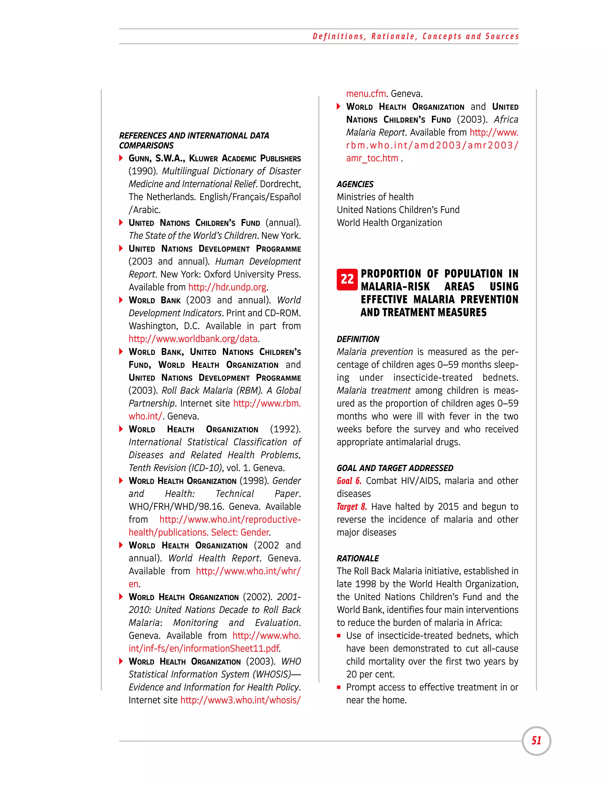 Definitions, Rationale, Concepts and Sources




                                                         menu.cfm. Geneva.
                                                         WORLD HEALTH ORGANIZATION and UNITED
                                                         NATIONS CHILDREN’S FUND (2003). Africa
REFERENCES AND INTERNATIONAL DATA                        Malaria Report. Available from http://www.
COMPARISONS                                              rbm.who.int/amd2003/amr2003/
  GUNN, S.W.A., KLUWER ACADEMIC PUBLISHERS               amr_toc.htm .
  (1990). Multilingual Dictionary of Disaster
  Medicine and International Relief. Dordrecht,        AGENCIES
  The Netherlands. English/Français/Español            Ministries of health
  /Arabic.                                             United Nations Children’s Fund
  UNITED NATIONS CHILDREN’S FUND (annual).             World Health Organization
  The State of the World’s Children. New York.
  UNITED NATIONS DEVELOPMENT PROGRAMME
  (2003 and annual). Human Development
  Report. New York: Oxford University Press.
  Available from http://hdr.undp.org.
                                                        22 PROPORTION OF POPULATION IN
                                                           MALARIA-RISK AREAS USING
  WORLD BANK (2003 and annual). World                        EFFECTIVE MALARIA PREVENTION
  Development Indicators. Print and CD-ROM.                  AND TREATMENT MEASURES
  Washington, D.C. Available in part from
  http://www.worldbank.org/data.                       DEFINITION
  WORLD BANK, UNITED NATIONS CHILDREN’S                Malaria prevention is measured as the per-
  FUND, WORLD HEALTH ORGANIZATION and                  centage of children ages 0–59 months sleep-
  UNITED NATIONS DEVELOPMENT PROGRAMME                 ing under insecticide-treated bednets.
  (2003). Roll Back Malaria (RBM). A Global            Malaria treatment among children is meas-
  Partnership. Internet site http://www.rbm.           ured as the proportion of children ages 0–59
  who.int/. Geneva.                                    months who were ill with fever in the two
  WORLD HEALTH ORGANIZATION (1992).                    weeks before the survey and who received
  International Statistical Classification of          appropriate antimalarial drugs.
  Diseases and Related Health Problems,
  Tenth Revision (ICD-10), vol. 1. Geneva.             GOAL AND TARGET ADDRESSED
  WORLD HEALTH ORGANIZATION (1998). Gender             Goal 6. Combat HIV/AIDS, malaria and other
  and       Health:      Technical      Paper.         diseases
  WHO/FRH/WHD/98.16. Geneva. Available                 Target 8. Have halted by 2015 and begun to
  from http://www.who.int/reproductive-                reverse the incidence of malaria and other
  health/publications. Select: Gender.                 major diseases
  WORLD HEALTH ORGANIZATION (2002 and
  annual). World Health Report. Geneva.                RATIONALE
  Available from http://www.who.int/whr/               The Roll Back Malaria initiative, established in
  en.                                                  late 1998 by the World Health Organization,
  WORLD HEALTH ORGANIZATION (2002). 2001-              the United Nations Children’s Fund and the
  2010: United Nations Decade to Roll Back             World Bank, identifies four main interventions
  Malaria: Monitoring and Evaluation.                  to reduce the burden of malaria in Africa:
  Geneva. Available from http://www.who.               I Use of insecticide-treated bednets, which

  int/inf-fs/en/informationSheet11.pdf.                   have been demonstrated to cut all-cause
  WORLD HEALTH ORGANIZATION (2003). WHO                   child mortality over the first two years by
  Statistical Information System (WHOSIS)—                20 per cent.
  Evidence and Information for Health Policy.          I Prompt access to effective treatment in or

  Internet site http://www3.who.int/whosis/               near the home.



                                                                                                          51
 