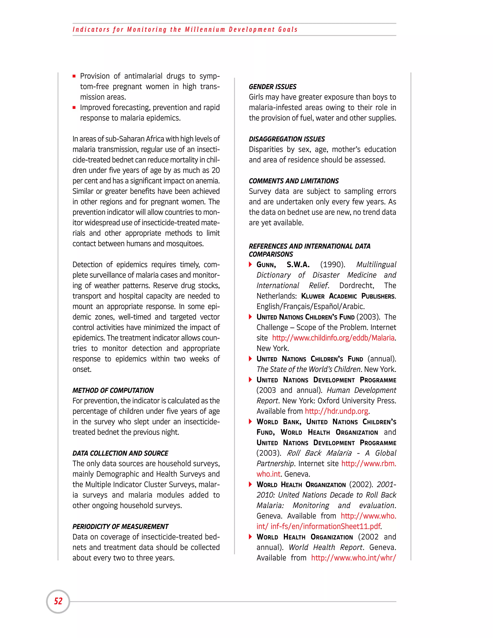 Indicators for Monitoring the Millennium Development Goals




     I   Provision of antimalarial drugs to symp-
         tom-free pregnant women in high trans-           GENDER ISSUES
         mission areas.                                   Girls may have greater exposure than boys to
     I   Improved forecasting, prevention and rapid       malaria-infested areas owing to their role in
         response to malaria epidemics.                   the provision of fuel, water and other supplies.

     In areas of sub-Saharan Africa with high levels of   DISAGGREGATION ISSUES
     malaria transmission, regular use of an insecti-     Disparities by sex, age, mother’s education
     cide-treated bednet can reduce mortality in chil-    and area of residence should be assessed.
     dren under five years of age by as much as 20
     per cent and has a significant impact on anemia.     COMMENTS AND LIMITATIONS
     Similar or greater benefits have been achieved       Survey data are subject to sampling errors
     in other regions and for pregnant women. The         and are undertaken only every few years. As
     prevention indicator will allow countries to mon-    the data on bednet use are new, no trend data
     itor widespread use of insecticide-treated mate-     are yet available.
     rials and other appropriate methods to limit
     contact between humans and mosquitoes.               REFERENCES AND INTERNATIONAL DATA
                                                          COMPARISONS
     Detection of epidemics requires timely, com-           GUNN, S.W.A. (1990). Multilingual
     plete surveillance of malaria cases and monitor-       Dictionary of Disaster Medicine and
     ing of weather patterns. Reserve drug stocks,          International Relief. Dordrecht, The
     transport and hospital capacity are needed to          Netherlands: KLUWER ACADEMIC PUBLISHERS.
     mount an appropriate response. In some epi-            English/Français/Español/Arabic.
     demic zones, well-timed and targeted vector            UNITED NATIONS CHILDREN’S FUND (2003). The
     control activities have minimized the impact of        Challenge – Scope of the Problem. Internet
     epidemics. The treatment indicator allows coun-        site http://www.childinfo.org/eddb/Malaria.
     tries to monitor detection and appropriate             New York.
     response to epidemics within two weeks of              UNITED NATIONS CHILDREN’S FUND (annual).
     onset.                                                 The State of the World’s Children. New York.
                                                            UNITED NATIONS DEVELOPMENT PROGRAMME
     METHOD OF COMPUTATION                                  (2003 and annual). Human Development
     For prevention, the indicator is calculated as the     Report. New York: Oxford University Press.
     percentage of children under five years of age         Available from http://hdr.undp.org.
     in the survey who slept under an insecticide-          WORLD BANK, UNITED NATIONS CHILDREN’S
     treated bednet the previous night.                     FUND, WORLD HEALTH ORGANIZATION and
                                                            UNITED NATIONS DEVELOPMENT PROGRAMME
     DATA COLLECTION AND SOURCE                             (2003). Roll Back Malaria - A Global
     The only data sources are household surveys,           Partnership. Internet site http://www.rbm.
     mainly Demographic and Health Surveys and              who.int. Geneva.
     the Multiple Indicator Cluster Surveys, malar-         WORLD HEALTH ORGANIZATION (2002). 2001-
     ia surveys and malaria modules added to                2010: United Nations Decade to Roll Back
     other ongoing household surveys.                       Malaria: Monitoring and evaluation.
                                                            Geneva. Available from http://www.who.
     PERIODICITY OF MEASUREMENT                             int/ inf-fs/en/informationSheet11.pdf.
     Data on coverage of insecticide-treated bed-           WORLD HEALTH ORGANIZATION (2002 and
     nets and treatment data should be collected            annual). World Health Report. Geneva.
     about every two to three years.                        Available from http://www.who.int/whr/




52
 