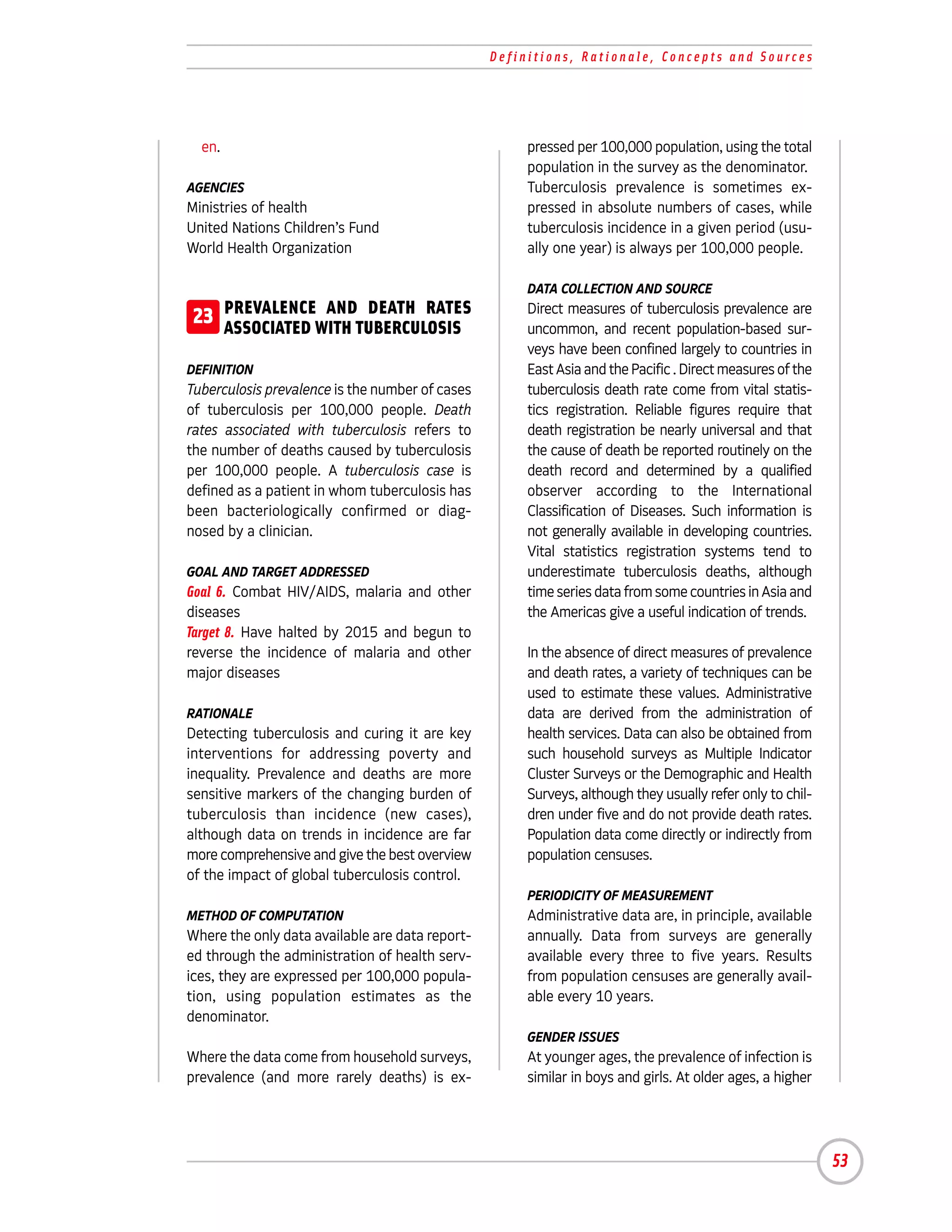 Definitions, Rationale, Concepts and Sources




  en.                                                 pressed per 100,000 population, using the total
                                                      population in the survey as the denominator.
AGENCIES                                              Tuberculosis prevalence is sometimes ex-
Ministries of health                                  pressed in absolute numbers of cases, while
United Nations Children’s Fund                        tuberculosis incidence in a given period (usu-
World Health Organization                             ally one year) is always per 100,000 people.

                                                      DATA COLLECTION AND SOURCE

23 PREVALENCEWITH TUBERCULOSIS
   ASSOCIATED
              AND DEATH RATES                         Direct measures of tuberculosis prevalence are
                                                      uncommon, and recent population-based sur-
                                                      veys have been confined largely to countries in
DEFINITION                                            East Asia and the Pacific . Direct measures of the
Tuberculosis prevalence is the number of cases        tuberculosis death rate come from vital statis-
of tuberculosis per 100,000 people. Death             tics registration. Reliable figures require that
rates associated with tuberculosis refers to          death registration be nearly universal and that
the number of deaths caused by tuberculosis           the cause of death be reported routinely on the
per 100,000 people. A tuberculosis case is            death record and determined by a qualified
defined as a patient in whom tuberculosis has         observer according to the International
been bacteriologically confirmed or diag-             Classification of Diseases. Such information is
nosed by a clinician.                                 not generally available in developing countries.
                                                      Vital statistics registration systems tend to
GOAL AND TARGET ADDRESSED                             underestimate tuberculosis deaths, although
Goal 6. Combat HIV/AIDS, malaria and other            time series data from some countries in Asia and
diseases                                              the Americas give a useful indication of trends.
Target 8. Have halted by 2015 and begun to
reverse the incidence of malaria and other            In the absence of direct measures of prevalence
major diseases                                        and death rates, a variety of techniques can be
                                                      used to estimate these values. Administrative
RATIONALE                                             data are derived from the administration of
Detecting tuberculosis and curing it are key          health services. Data can also be obtained from
interventions for addressing poverty and              such household surveys as Multiple Indicator
inequality. Prevalence and deaths are more            Cluster Surveys or the Demographic and Health
sensitive markers of the changing burden of           Surveys, although they usually refer only to chil-
tuberculosis than incidence (new cases),              dren under five and do not provide death rates.
although data on trends in incidence are far          Population data come directly or indirectly from
more comprehensive and give the best overview         population censuses.
of the impact of global tuberculosis control.
                                                      PERIODICITY OF MEASUREMENT
METHOD OF COMPUTATION                                 Administrative data are, in principle, available
Where the only data available are data report-        annually. Data from surveys are generally
ed through the administration of health serv-         available every three to five years. Results
ices, they are expressed per 100,000 popula-          from population censuses are generally avail-
tion, using population estimates as the               able every 10 years.
denominator.
                                                      GENDER ISSUES
Where the data come from household surveys,           At younger ages, the prevalence of infection is
prevalence (and more rarely deaths) is ex-            similar in boys and girls. At older ages, a higher




                                                                                                           53
 