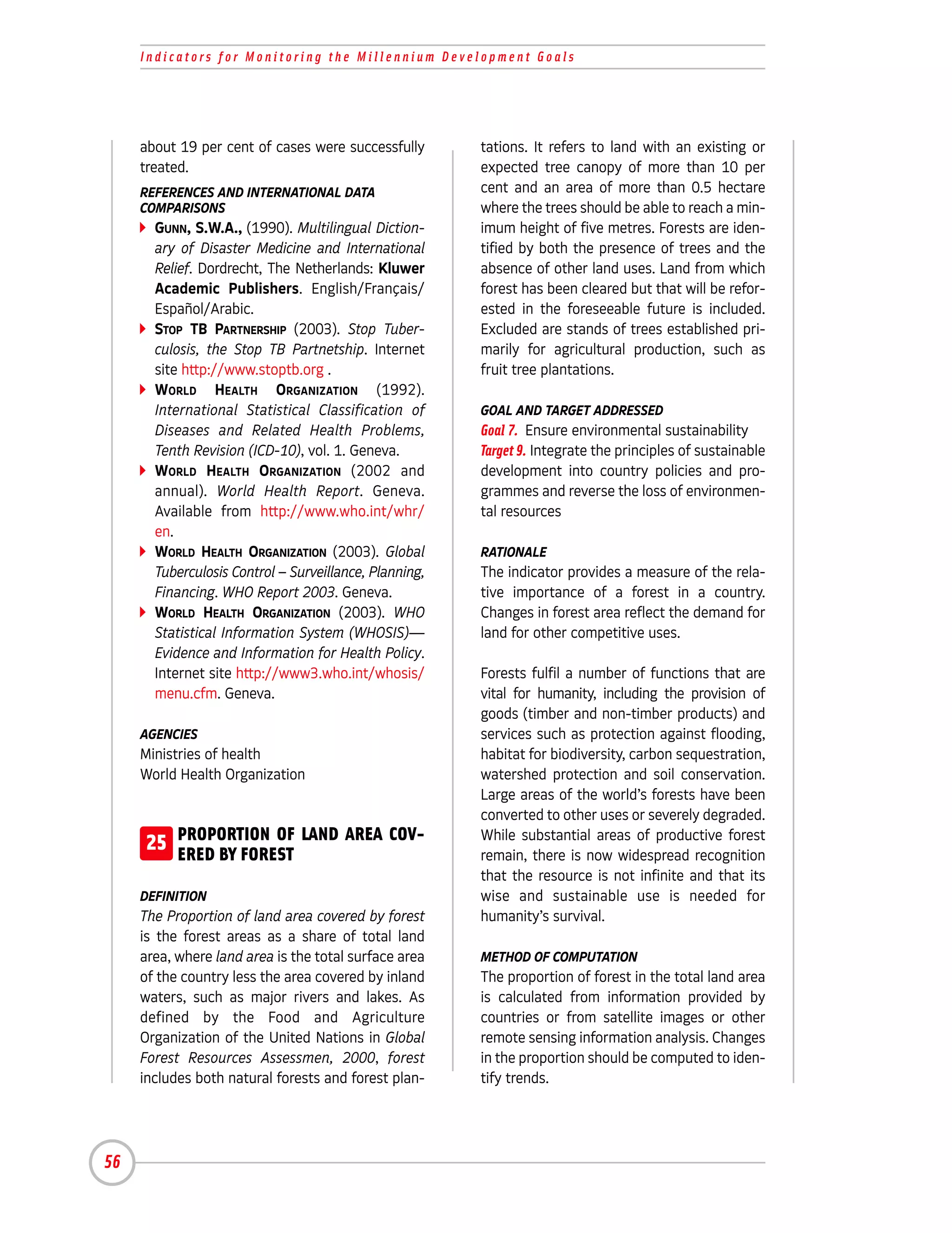 Indicators for Monitoring the Millennium Development Goals




     about 19 per cent of cases were successfully       tations. It refers to land with an existing or
     treated.                                           expected tree canopy of more than 10 per
     REFERENCES AND INTERNATIONAL DATA                  cent and an area of more than 0.5 hectare
     COMPARISONS                                        where the trees should be able to reach a min-
       GUNN, S.W.A., (1990). Multilingual Diction-      imum height of five metres. Forests are iden-
       ary of Disaster Medicine and International       tified by both the presence of trees and the
       Relief. Dordrecht, The Netherlands: Kluwer       absence of other land uses. Land from which
       Academic Publishers. English/Français/           forest has been cleared but that will be refor-
       Español/Arabic.                                  ested in the foreseeable future is included.
       STOP TB PARTNERSHIP (2003). Stop Tuber-          Excluded are stands of trees established pri-
       culosis, the Stop TB Partnetship. Internet       marily for agricultural production, such as
       site http://www.stoptb.org .                     fruit tree plantations.
       WORLD HEALTH ORGANIZATION (1992).
       International Statistical Classification of      GOAL AND TARGET ADDRESSED
       Diseases and Related Health Problems,            Goal 7. Ensure environmental sustainability
       Tenth Revision (ICD-10), vol. 1. Geneva.         Target 9. Integrate the principles of sustainable
       WORLD HEALTH ORGANIZATION (2002 and              development into country policies and pro-
       annual). World Health Report. Geneva.            grammes and reverse the loss of environmen-
       Available from http://www.who.int/whr/           tal resources
       en.
       WORLD HEALTH ORGANIZATION (2003). Global         RATIONALE
       Tuberculosis Control – Surveillance, Planning,   The indicator provides a measure of the rela-
       Financing. WHO Report 2003. Geneva.              tive importance of a forest in a country.
       WORLD HEALTH ORGANIZATION (2003). WHO            Changes in forest area reflect the demand for
       Statistical Information System (WHOSIS)—         land for other competitive uses.
       Evidence and Information for Health Policy.
       Internet site http://www3.who.int/whosis/        Forests fulfil a number of functions that are
       menu.cfm. Geneva.                                vital for humanity, including the provision of
                                                        goods (timber and non-timber products) and
     AGENCIES                                           services such as protection against flooding,
     Ministries of health                               habitat for biodiversity, carbon sequestration,
     World Health Organization                          watershed protection and soil conservation.
                                                        Large areas of the world’s forests have been
                                                        converted to other uses or severely degraded.
     25 PROPORTION OF LAND AREA COV-
        ERED BY FOREST
                                                        While substantial areas of productive forest
                                                        remain, there is now widespread recognition
                                                        that the resource is not infinite and that its
     DEFINITION                                         wise and sustainable use is needed for
     The Proportion of land area covered by forest      humanity’s survival.
     is the forest areas as a share of total land
     area, where land area is the total surface area    METHOD OF COMPUTATION
     of the country less the area covered by inland     The proportion of forest in the total land area
     waters, such as major rivers and lakes. As         is calculated from information provided by
     defined by the Food and Agriculture                countries or from satellite images or other
     Organization of the United Nations in Global       remote sensing information analysis. Changes
     Forest Resources Assessmen, 2000, forest           in the proportion should be computed to iden-
     includes both natural forests and forest plan-     tify trends.




56
 