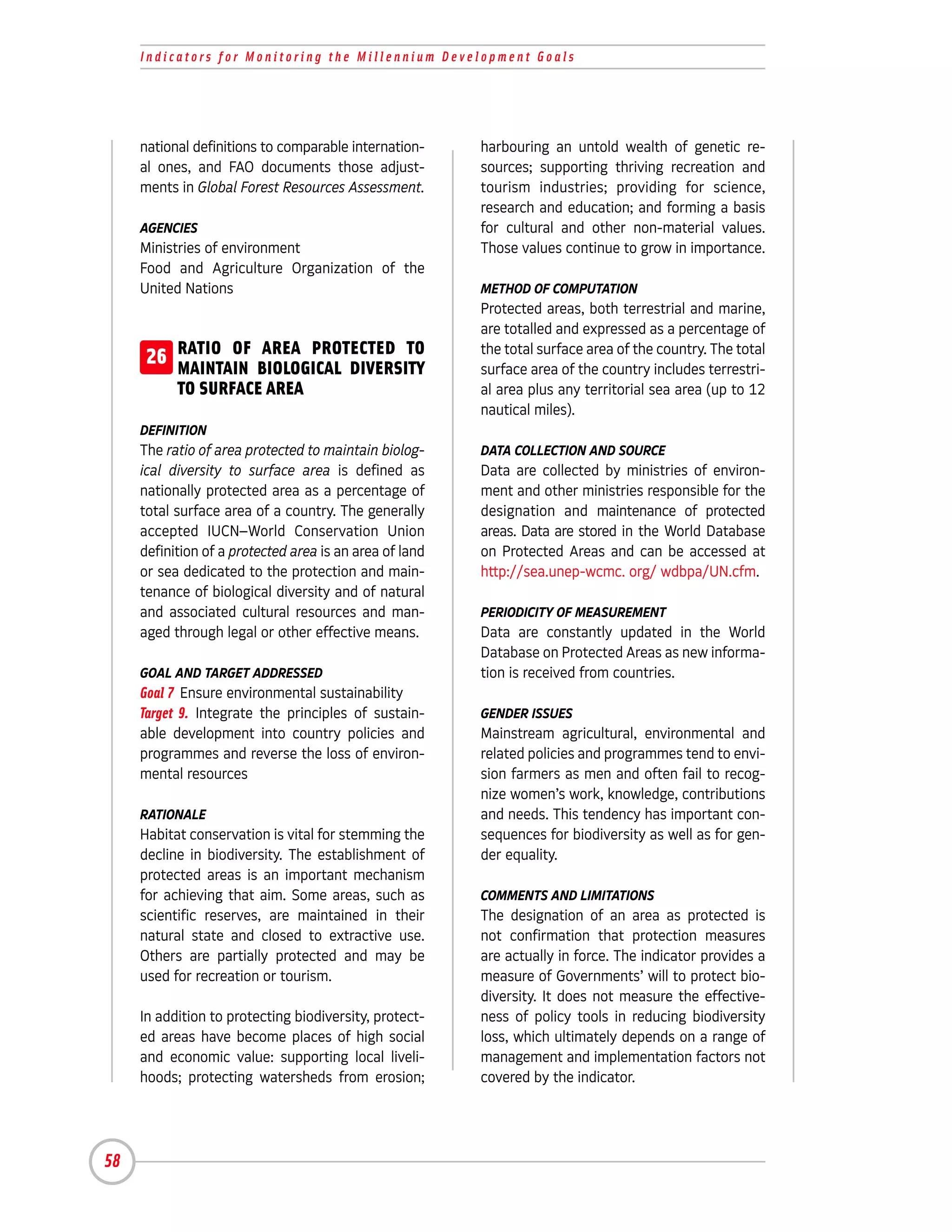 Indicators for Monitoring the Millennium Development Goals




     national definitions to comparable internation-     harbouring an untold wealth of genetic re-
     al ones, and FAO documents those adjust-            sources; supporting thriving recreation and
     ments in Global Forest Resources Assessment.        tourism industries; providing for science,
                                                         research and education; and forming a basis
     AGENCIES                                            for cultural and other non-material values.
     Ministries of environment                           Those values continue to grow in importance.
     Food and Agriculture Organization of the
     United Nations                                      METHOD OF COMPUTATION
                                                         Protected areas, both terrestrial and marine,
                                                         are totalled and expressed as a percentage of
      26 RATIO OF BIOLOGICAL DIVERSITY
         MAINTAIN
                   AREA PROTECTED TO                     the total surface area of the country. The total
                                                         surface area of the country includes terrestri-
           TO SURFACE AREA                               al area plus any territorial sea area (up to 12
                                                         nautical miles).
     DEFINITION
     The ratio of area protected to maintain biolog-     DATA COLLECTION AND SOURCE
     ical diversity to surface area is defined as        Data are collected by ministries of environ-
     nationally protected area as a percentage of        ment and other ministries responsible for the
     total surface area of a country. The generally      designation and maintenance of protected
     accepted IUCN–World Conservation Union              areas. Data are stored in the World Database
     definition of a protected area is an area of land   on Protected Areas and can be accessed at
     or sea dedicated to the protection and main-        http://sea.unep-wcmc. org/ wdbpa/UN.cfm.
     tenance of biological diversity and of natural
     and associated cultural resources and man-          PERIODICITY OF MEASUREMENT
     aged through legal or other effective means.        Data are constantly updated in the World
                                                         Database on Protected Areas as new informa-
     GOAL AND TARGET ADDRESSED                           tion is received from countries.
     Goal 7 Ensure environmental sustainability
     Target 9. Integrate the principles of sustain-      GENDER ISSUES
     able development into country policies and          Mainstream agricultural, environmental and
     programmes and reverse the loss of environ-         related policies and programmes tend to envi-
     mental resources                                    sion farmers as men and often fail to recog-
                                                         nize women’s work, knowledge, contributions
     RATIONALE                                           and needs. This tendency has important con-
     Habitat conservation is vital for stemming the      sequences for biodiversity as well as for gen-
     decline in biodiversity. The establishment of       der equality.
     protected areas is an important mechanism
     for achieving that aim. Some areas, such as         COMMENTS AND LIMITATIONS
     scientific reserves, are maintained in their        The designation of an area as protected is
     natural state and closed to extractive use.         not confirmation that protection measures
     Others are partially protected and may be           are actually in force. The indicator provides a
     used for recreation or tourism.                     measure of Governments’ will to protect bio-
                                                         diversity. It does not measure the effective-
     In addition to protecting biodiversity, protect-    ness of policy tools in reducing biodiversity
     ed areas have become places of high social          loss, which ultimately depends on a range of
     and economic value: supporting local liveli-        management and implementation factors not
     hoods; protecting watersheds from erosion;          covered by the indicator.




58
 