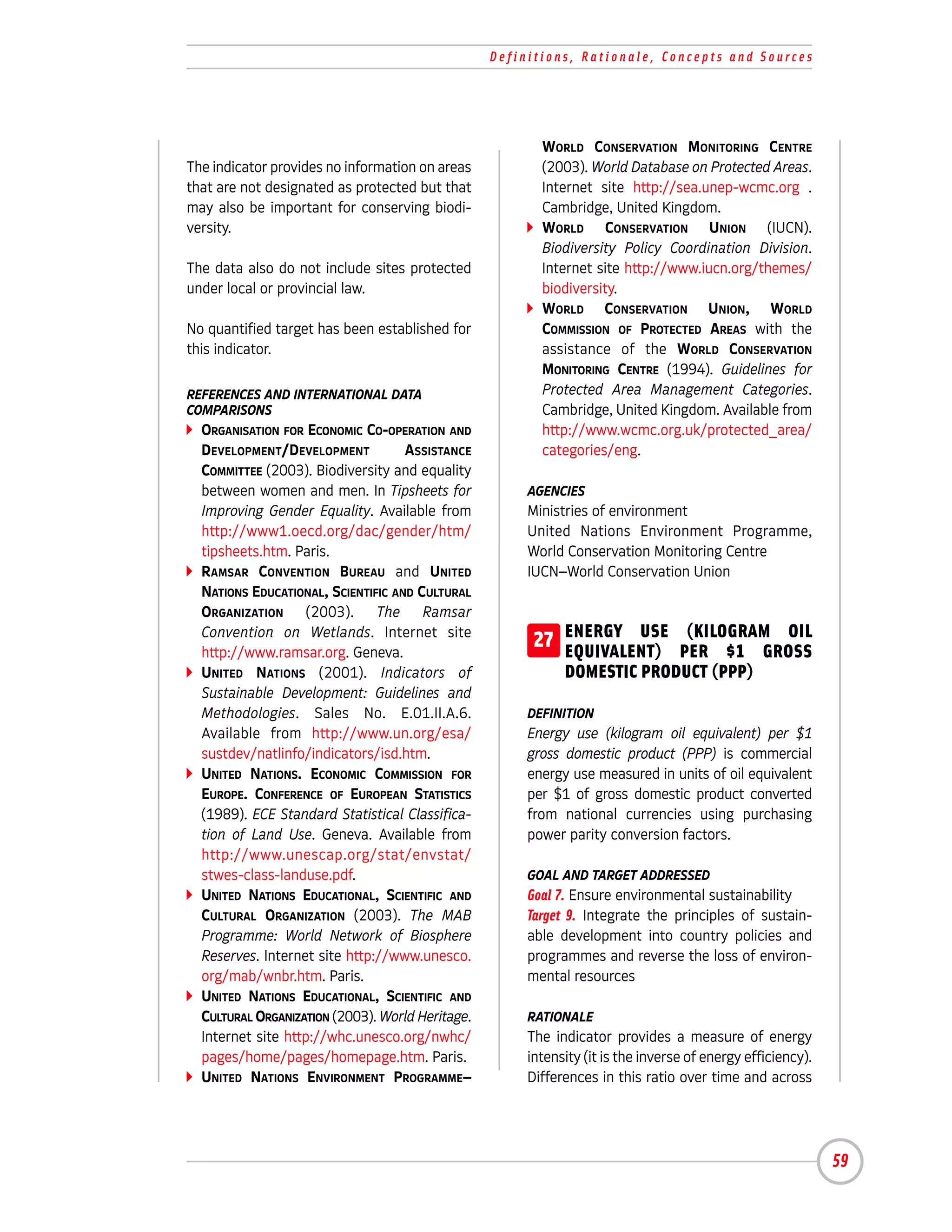 Definitions, Rationale, Concepts and Sources




                                                         WORLD CONSERVATION MONITORING CENTRE
The indicator provides no information on areas           (2003). World Database on Protected Areas.
that are not designated as protected but that            Internet site http://sea.unep-wcmc.org .
may also be important for conserving biodi-              Cambridge, United Kingdom.
versity.                                                 WORLD CONSERVATION UNION (IUCN).
                                                         Biodiversity Policy Coordination Division.
The data also do not include sites protected             Internet site http://www.iucn.org/themes/
under local or provincial law.                           biodiversity.
                                                         WORLD CONSERVATION UNION, WORLD
No quantified target has been established for            COMMISSION OF PROTECTED AREAS with the
this indicator.                                          assistance of the WORLD CONSERVATION
                                                         MONITORING CENTRE (1994). Guidelines for
REFERENCES AND INTERNATIONAL DATA                        Protected Area Management Categories.
COMPARISONS                                              Cambridge, United Kingdom. Available from
  ORGANISATION FOR ECONOMIC CO-OPERATION AND             http://www.wcmc.org.uk/protected_area/
  DEVELOPMENT/DEVELOPMENT           ASSISTANCE           categories/eng.
  COMMITTEE (2003). Biodiversity and equality
  between women and men. In Tipsheets for              AGENCIES
  Improving Gender Equality. Available from            Ministries of environment
  http://www1.oecd.org/dac/gender/htm/                 United Nations Environment Programme,
  tipsheets.htm. Paris.                                World Conservation Monitoring Centre
  RAMSAR CONVENTION BUREAU and UNITED                  IUCN–World Conservation Union
  NATIONS EDUCATIONAL, SCIENTIFIC AND CULTURAL
  ORGANIZATION (2003). The Ramsar
  Convention on Wetlands. Internet site
  http://www.ramsar.org. Geneva.
                                                        27 ENERGY USE PER $1 GROSS
                                                           EQUIVALENT)
                                                                       (KILOGRAM OIL

  UNITED NATIONS (2001). Indicators of                       DOMESTIC PRODUCT (PPP)
  Sustainable Development: Guidelines and
  Methodologies. Sales No. E.01.II.A.6.                DEFINITION
  Available from http://www.un.org/esa/                Energy use (kilogram oil equivalent) per $1
  sustdev/natlinfo/indicators/isd.htm.                 gross domestic product (PPP) is commercial
  UNITED NATIONS. ECONOMIC COMMISSION FOR              energy use measured in units of oil equivalent
  EUROPE. CONFERENCE OF EUROPEAN STATISTICS            per $1 of gross domestic product converted
  (1989). ECE Standard Statistical Classifica-         from national currencies using purchasing
  tion of Land Use. Geneva. Available from             power parity conversion factors.
  http://www.unescap.org/stat/envstat/
  stwes-class-landuse.pdf.                             GOAL AND TARGET ADDRESSED
  UNITED NATIONS EDUCATIONAL, SCIENTIFIC AND           Goal 7. Ensure environmental sustainability
  CULTURAL ORGANIZATION (2003). The MAB                Target 9. Integrate the principles of sustain-
  Programme: World Network of Biosphere                able development into country policies and
  Reserves. Internet site http://www.unesco.           programmes and reverse the loss of environ-
  org/mab/wnbr.htm. Paris.                             mental resources
  UNITED NATIONS EDUCATIONAL, SCIENTIFIC AND
  CULTURAL ORGANIZATION (2003). World Heritage.        RATIONALE
  Internet site http://whc.unesco.org/nwhc/            The indicator provides a measure of energy
  pages/home/pages/homepage.htm. Paris.                intensity (it is the inverse of energy efficiency).
  UNITED NATIONS ENVIRONMENT PROGRAMME–                Differences in this ratio over time and across




                                                                                                             59
 