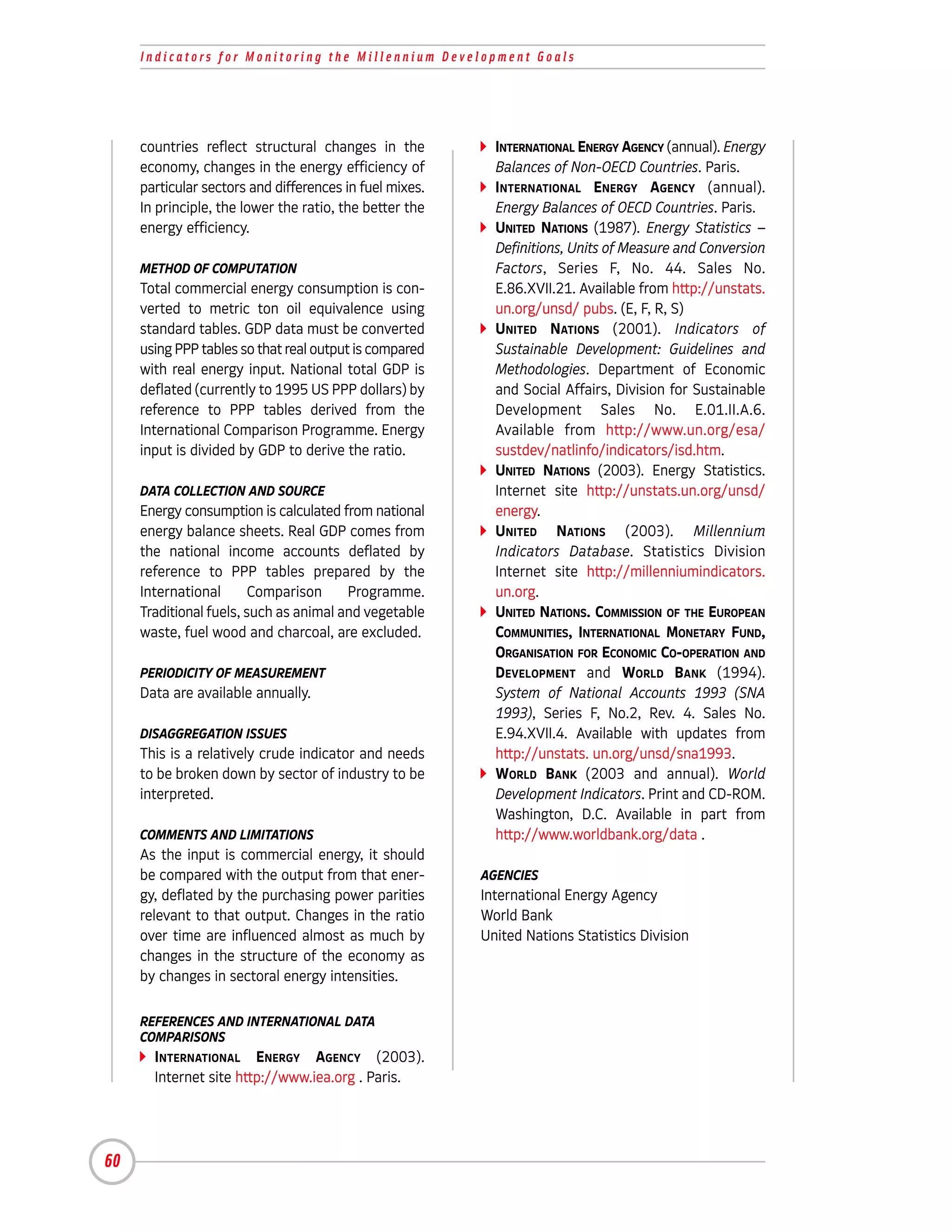 Indicators for Monitoring the Millennium Development Goals




     countries reflect structural changes in the           INTERNATIONAL ENERGY AGENCY (annual). Energy
     economy, changes in the energy efficiency of          Balances of Non-OECD Countries. Paris.
     particular sectors and differences in fuel mixes.     INTERNATIONAL ENERGY AGENCY (annual).
     In principle, the lower the ratio, the better the     Energy Balances of OECD Countries. Paris.
     energy efficiency.                                    UNITED NATIONS (1987). Energy Statistics –
                                                           Definitions, Units of Measure and Conversion
     METHOD OF COMPUTATION                                 Factors, Series F, No. 44. Sales No.
     Total commercial energy consumption is con-           E.86.XVII.21. Available from http://unstats.
     verted to metric ton oil equivalence using            un.org/unsd/ pubs. (E, F, R, S)
     standard tables. GDP data must be converted           UNITED NATIONS (2001). Indicators of
     using PPP tables so that real output is compared      Sustainable Development: Guidelines and
     with real energy input. National total GDP is         Methodologies. Department of Economic
     deflated (currently to 1995 US PPP dollars) by        and Social Affairs, Division for Sustainable
     reference to PPP tables derived from the              Development Sales No. E.01.II.A.6.
     International Comparison Programme. Energy            Available from http://www.un.org/esa/
     input is divided by GDP to derive the ratio.          sustdev/natlinfo/indicators/isd.htm.
                                                           UNITED NATIONS (2003). Energy Statistics.
     DATA COLLECTION AND SOURCE                            Internet site http://unstats.un.org/unsd/
     Energy consumption is calculated from national        energy.
     energy balance sheets. Real GDP comes from            UNITED NATIONS (2003). Millennium
     the national income accounts deflated by              Indicators Database. Statistics Division
     reference to PPP tables prepared by the               Internet site http://millenniumindicators.
     International       Comparison     Programme.         un.org.
     Traditional fuels, such as animal and vegetable       UNITED NATIONS. COMMISSION OF THE EUROPEAN
     waste, fuel wood and charcoal, are excluded.          COMMUNITIES, INTERNATIONAL MONETARY FUND,
                                                           ORGANISATION FOR ECONOMIC CO-OPERATION AND
     PERIODICITY OF MEASUREMENT                            DEVELOPMENT and WORLD BANK (1994).
     Data are available annually.                          System of National Accounts 1993 (SNA
                                                           1993), Series F, No.2, Rev. 4. Sales No.
     DISAGGREGATION ISSUES                                 E.94.XVII.4. Available with updates from
     This is a relatively crude indicator and needs        http://unstats. un.org/unsd/sna1993.
     to be broken down by sector of industry to be         WORLD BANK (2003 and annual). World
     interpreted.                                          Development Indicators. Print and CD-ROM.
                                                           Washington, D.C. Available in part from
     COMMENTS AND LIMITATIONS                              http://www.worldbank.org/data .
     As the input is commercial energy, it should
     be compared with the output from that ener-         AGENCIES
     gy, deflated by the purchasing power parities       International Energy Agency
     relevant to that output. Changes in the ratio       World Bank
     over time are influenced almost as much by          United Nations Statistics Division
     changes in the structure of the economy as
     by changes in sectoral energy intensities.

     REFERENCES AND INTERNATIONAL DATA
     COMPARISONS
       INTERNATIONAL ENERGY AGENCY (2003).
       Internet site http://www.iea.org . Paris.




60
 