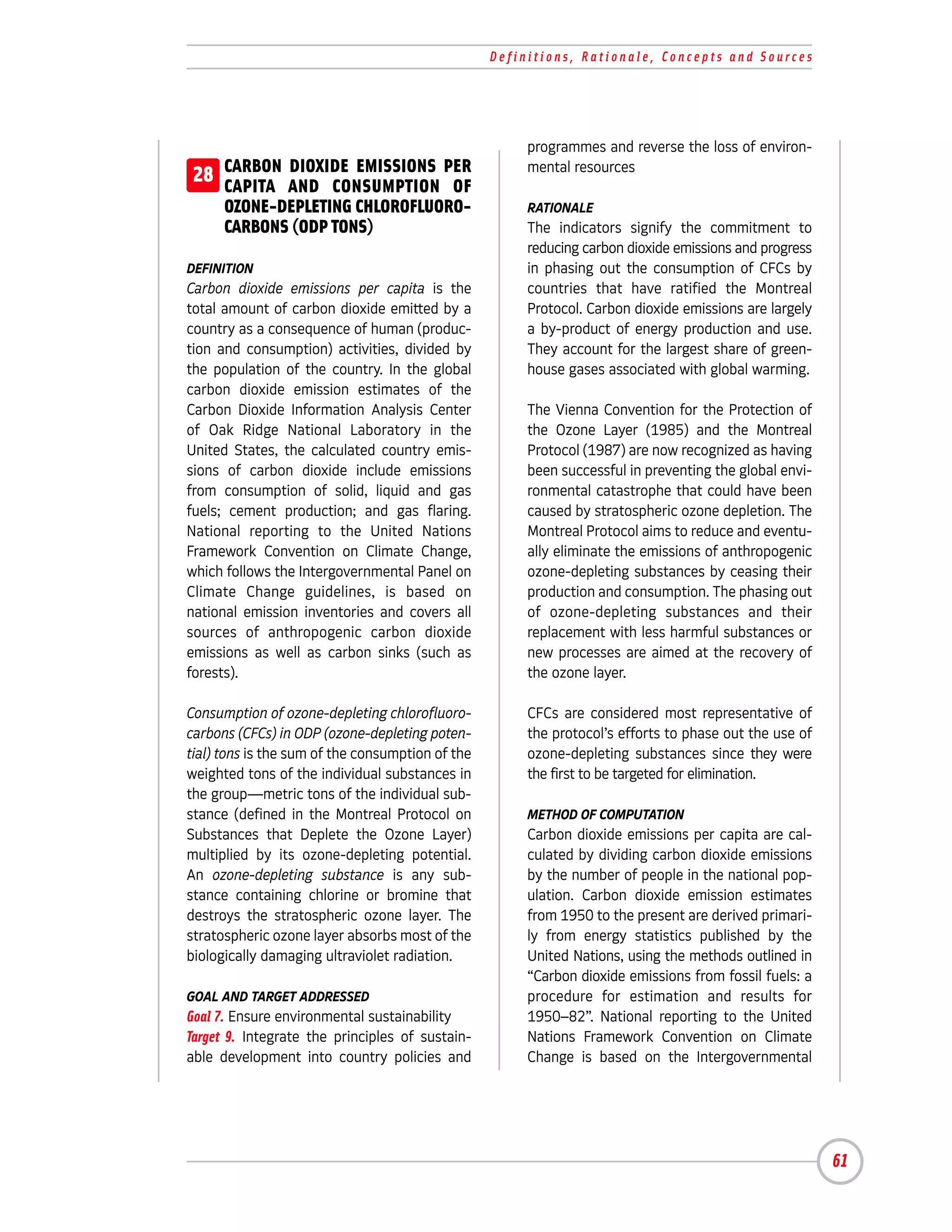 Definitions, Rationale, Concepts and Sources




                                                       programmes and reverse the loss of environ-
28 CARBON AND CONSUMPTION PER
   CAPITA
          DIOXIDE EMISSIONS
                              OF
                                                       mental resources

   OZONE-DEPLETING CHLOROFLUORO-                       RATIONALE
   CARBONS (ODP TONS)                                  The indicators signify the commitment to
                                                       reducing carbon dioxide emissions and progress
DEFINITION                                             in phasing out the consumption of CFCs by
Carbon dioxide emissions per capita is the             countries that have ratified the Montreal
total amount of carbon dioxide emitted by a            Protocol. Carbon dioxide emissions are largely
country as a consequence of human (produc-             a by-product of energy production and use.
tion and consumption) activities, divided by           They account for the largest share of green-
the population of the country. In the global           house gases associated with global warming.
carbon dioxide emission estimates of the
Carbon Dioxide Information Analysis Center             The Vienna Convention for the Protection of
of Oak Ridge National Laboratory in the                the Ozone Layer (1985) and the Montreal
United States, the calculated country emis-            Protocol (1987) are now recognized as having
sions of carbon dioxide include emissions              been successful in preventing the global envi-
from consumption of solid, liquid and gas              ronmental catastrophe that could have been
fuels; cement production; and gas flaring.             caused by stratospheric ozone depletion. The
National reporting to the United Nations               Montreal Protocol aims to reduce and eventu-
Framework Convention on Climate Change,                ally eliminate the emissions of anthropogenic
which follows the Intergovernmental Panel on           ozone-depleting substances by ceasing their
Climate Change guidelines, is based on                 production and consumption. The phasing out
national emission inventories and covers all           of ozone-depleting substances and their
sources of anthropogenic carbon dioxide                replacement with less harmful substances or
emissions as well as carbon sinks (such as             new processes are aimed at the recovery of
forests).                                              the ozone layer.

Consumption of ozone-depleting chlorofluoro-           CFCs are considered most representative of
carbons (CFCs) in ODP (ozone-depleting poten-          the protocol’s efforts to phase out the use of
tial) tons is the sum of the consumption of the        ozone-depleting substances since they were
weighted tons of the individual substances in          the first to be targeted for elimination.
the group—metric tons of the individual sub-
stance (defined in the Montreal Protocol on            METHOD OF COMPUTATION
Substances that Deplete the Ozone Layer)               Carbon dioxide emissions per capita are cal-
multiplied by its ozone-depleting potential.           culated by dividing carbon dioxide emissions
An ozone-depleting substance is any sub-               by the number of people in the national pop-
stance containing chlorine or bromine that             ulation. Carbon dioxide emission estimates
destroys the stratospheric ozone layer. The            from 1950 to the present are derived primari-
stratospheric ozone layer absorbs most of the          ly from energy statistics published by the
biologically damaging ultraviolet radiation.           United Nations, using the methods outlined in
                                                       “Carbon dioxide emissions from fossil fuels: a
GOAL AND TARGET ADDRESSED                              procedure for estimation and results for
Goal 7. Ensure environmental sustainability            1950–82”. National reporting to the United
Target 9. Integrate the principles of sustain-         Nations Framework Convention on Climate
able development into country policies and             Change is based on the Intergovernmental




                                                                                                        61
 