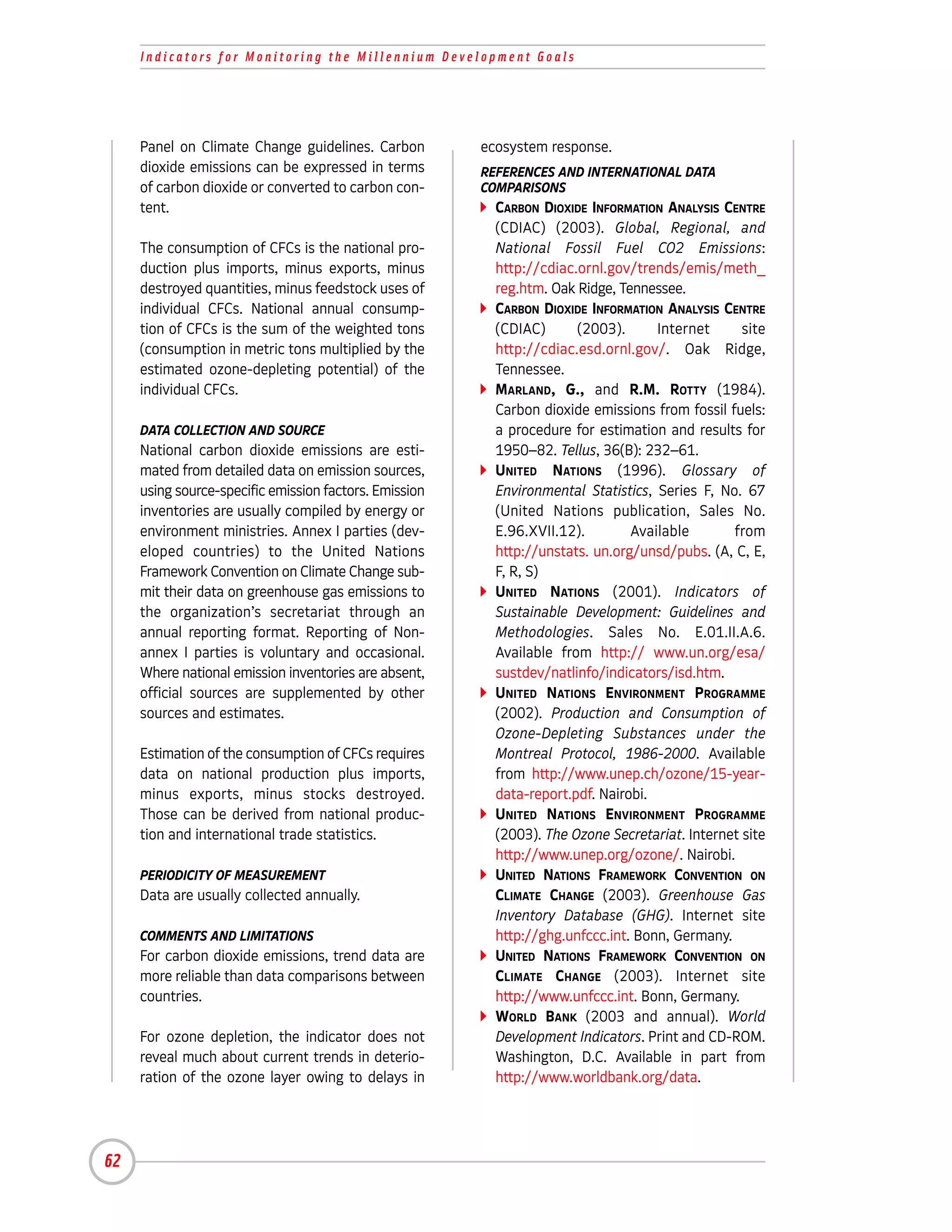 Indicators for Monitoring the Millennium Development Goals




     Panel on Climate Change guidelines. Carbon         ecosystem response.
     dioxide emissions can be expressed in terms        REFERENCES AND INTERNATIONAL DATA
     of carbon dioxide or converted to carbon con-      COMPARISONS
     tent.                                                CARBON DIOXIDE INFORMATION ANALYSIS CENTRE
                                                          (CDIAC) (2003). Global, Regional, and
     The consumption of CFCs is the national pro-         National Fossil Fuel CO2 Emissions:
     duction plus imports, minus exports, minus           http://cdiac.ornl.gov/trends/emis/meth_
     destroyed quantities, minus feedstock uses of        reg.htm. Oak Ridge, Tennessee.
     individual CFCs. National annual consump-            CARBON DIOXIDE INFORMATION ANALYSIS CENTRE
     tion of CFCs is the sum of the weighted tons         (CDIAC)      (2003).      Internet      site
     (consumption in metric tons multiplied by the        http://cdiac.esd.ornl.gov/. Oak Ridge,
     estimated ozone-depleting potential) of the          Tennessee.
     individual CFCs.                                     MARLAND, G., and R.M. ROTTY (1984).
                                                          Carbon dioxide emissions from fossil fuels:
     DATA COLLECTION AND SOURCE                           a procedure for estimation and results for
     National carbon dioxide emissions are esti-          1950–82. Tellus, 36(B): 232–61.
     mated from detailed data on emission sources,        UNITED NATIONS (1996). Glossary of
     using source-specific emission factors. Emission     Environmental Statistics, Series F, No. 67
     inventories are usually compiled by energy or        (United Nations publication, Sales No.
     environment ministries. Annex I parties (dev-        E.96.XVII.12).        Available       from
     eloped countries) to the United Nations              http://unstats. un.org/unsd/pubs. (A, C, E,
     Framework Convention on Climate Change sub-          F, R, S)
     mit their data on greenhouse gas emissions to        UNITED NATIONS (2001). Indicators of
     the organization’s secretariat through an            Sustainable Development: Guidelines and
     annual reporting format. Reporting of Non-           Methodologies. Sales No. E.01.II.A.6.
     annex I parties is voluntary and occasional.         Available from http:// www.un.org/esa/
     Where national emission inventories are absent,      sustdev/natlinfo/indicators/isd.htm.
     official sources are supplemented by other           UNITED NATIONS ENVIRONMENT PROGRAMME
     sources and estimates.                               (2002). Production and Consumption of
                                                          Ozone-Depleting Substances under the
     Estimation of the consumption of CFCs requires       Montreal Protocol, 1986-2000. Available
     data on national production plus imports,            from http://www.unep.ch/ozone/15-year-
     minus exports, minus stocks destroyed.               data-report.pdf. Nairobi.
     Those can be derived from national produc-           UNITED NATIONS ENVIRONMENT PROGRAMME
     tion and international trade statistics.             (2003). The Ozone Secretariat. Internet site
                                                          http://www.unep.org/ozone/. Nairobi.
     PERIODICITY OF MEASUREMENT                           UNITED NATIONS FRAMEWORK CONVENTION ON
     Data are usually collected annually.                 CLIMATE CHANGE (2003). Greenhouse Gas
                                                          Inventory Database (GHG). Internet site
     COMMENTS AND LIMITATIONS                             http://ghg.unfccc.int. Bonn, Germany.
     For carbon dioxide emissions, trend data are         UNITED NATIONS FRAMEWORK CONVENTION ON
     more reliable than data comparisons between          CLIMATE CHANGE (2003). Internet site
     countries.                                           http://www.unfccc.int. Bonn, Germany.
                                                          WORLD BANK (2003 and annual). World
     For ozone depletion, the indicator does not          Development Indicators. Print and CD-ROM.
     reveal much about current trends in deterio-         Washington, D.C. Available in part from
     ration of the ozone layer owing to delays in         http://www.worldbank.org/data.




62
 