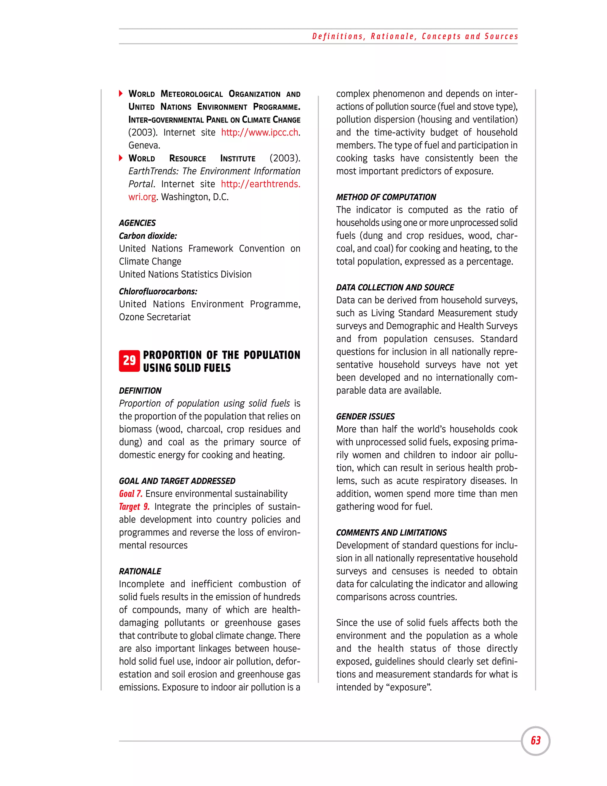 Definitions, Rationale, Concepts and Sources




  WORLD METEOROLOGICAL ORGANIZATION AND                  complex phenomenon and depends on inter-
  UNITED NATIONS ENVIRONMENT PROGRAMME.                  actions of pollution source (fuel and stove type),
  INTER-GOVERNMENTAL PANEL ON CLIMATE CHANGE             pollution dispersion (housing and ventilation)
  (2003). Internet site http://www.ipcc.ch.              and the time-activity budget of household
  Geneva.                                                members. The type of fuel and participation in
  WORLD RESOURCE INSTITUTE (2003).                       cooking tasks have consistently been the
  EarthTrends: The Environment Information               most important predictors of exposure.
  Portal. Internet site http://earthtrends.
  wri.org. Washington, D.C.                              METHOD OF COMPUTATION
                                                         The indicator is computed as the ratio of
AGENCIES                                                 households using one or more unprocessed solid
Carbon dioxide:                                          fuels (dung and crop residues, wood, char-
United Nations Framework Convention on                   coal, and coal) for cooking and heating, to the
Climate Change                                           total population, expressed as a percentage.
United Nations Statistics Division
Chlorofluorocarbons:                                     DATA COLLECTION AND SOURCE
United Nations Environment Programme,                    Data can be derived from household surveys,
Ozone Secretariat                                        such as Living Standard Measurement study
                                                         surveys and Demographic and Health Surveys
                                                         and from population censuses. Standard
                                                         questions for inclusion in all nationally repre-
 29 PROPORTION FUELS POPULATION
    USING SOLID
                OF THE
                                                         sentative household surveys have not yet
                                                         been developed and no internationally com-
DEFINITION                                               parable data are available.
Proportion of population using solid fuels is
the proportion of the population that relies on          GENDER ISSUES
biomass (wood, charcoal, crop residues and               More than half the world’s households cook
dung) and coal as the primary source of                  with unprocessed solid fuels, exposing prima-
domestic energy for cooking and heating.                 rily women and children to indoor air pollu-
                                                         tion, which can result in serious health prob-
GOAL AND TARGET ADDRESSED                                lems, such as acute respiratory diseases. In
Goal 7. Ensure environmental sustainability              addition, women spend more time than men
Target 9. Integrate the principles of sustain-           gathering wood for fuel.
able development into country policies and
programmes and reverse the loss of environ-              COMMENTS AND LIMITATIONS
mental resources                                         Development of standard questions for inclu-
                                                         sion in all nationally representative household
RATIONALE                                                surveys and censuses is needed to obtain
Incomplete and inefficient combustion of                 data for calculating the indicator and allowing
solid fuels results in the emission of hundreds          comparisons across countries.
of compounds, many of which are health-
damaging pollutants or greenhouse gases                  Since the use of solid fuels affects both the
that contribute to global climate change. There          environment and the population as a whole
are also important linkages between house-               and the health status of those directly
hold solid fuel use, indoor air pollution, defor-        exposed, guidelines should clearly set defini-
estation and soil erosion and greenhouse gas             tions and measurement standards for what is
emissions. Exposure to indoor air pollution is a         intended by “exposure”.




                                                                                                              63
 