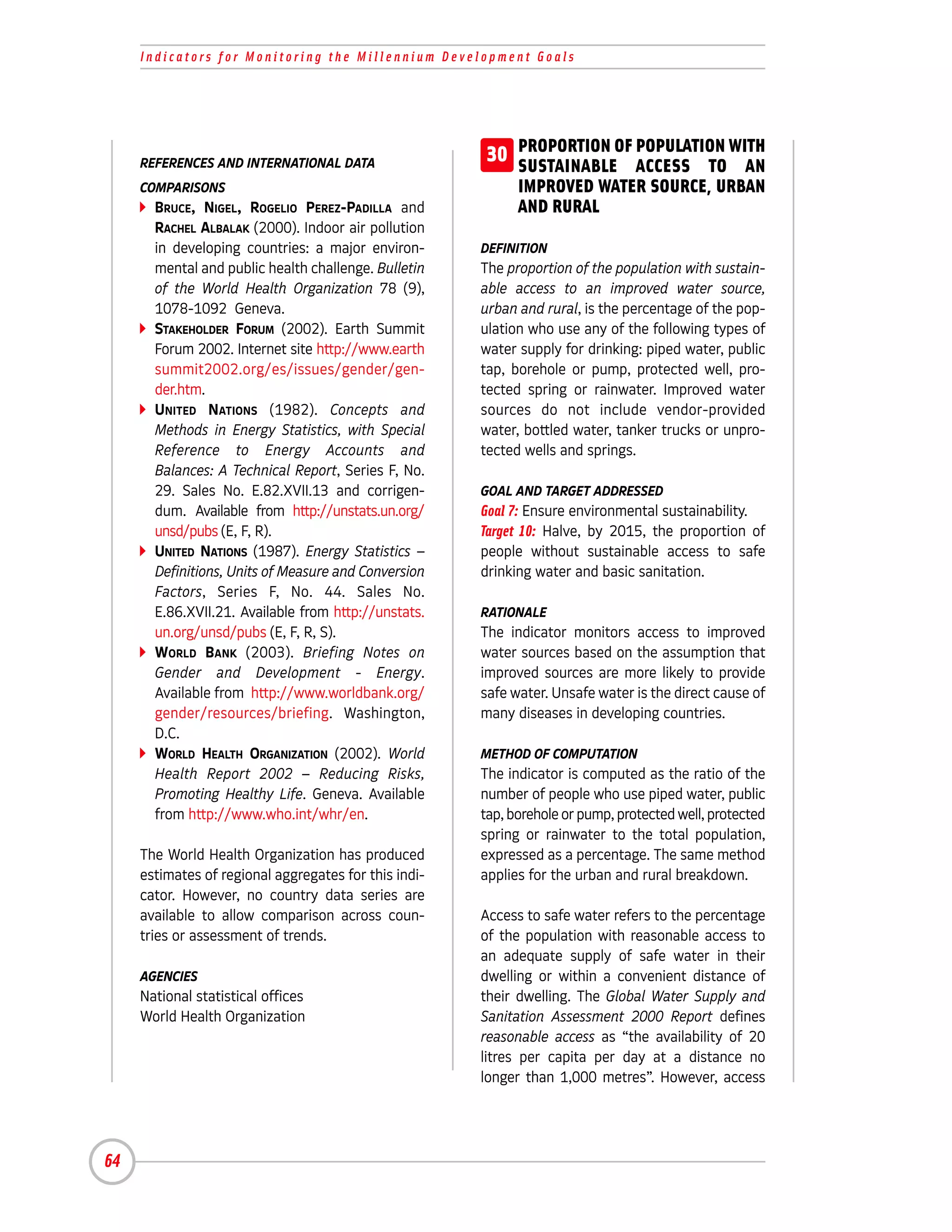 Indicators for Monitoring the Millennium Development Goals




     REFERENCES AND INTERNATIONAL DATA                  30 PROPORTION OF ACCESS TO WITH
                                                           SUSTAINABLE
                                                                         POPULATION
                                                                                     AN
     COMPARISONS                                             IMPROVED WATER SOURCE, URBAN
       BRUCE, NIGEL, ROGELIO PEREZ-PADILLA and               AND RURAL
       RACHEL ALBALAK (2000). Indoor air pollution
       in developing countries: a major environ-       DEFINITION
       mental and public health challenge. Bulletin    The proportion of the population with sustain-
       of the World Health Organization 78 (9),        able access to an improved water source,
       1078-1092 Geneva.                               urban and rural, is the percentage of the pop-
       STAKEHOLDER FORUM (2002). Earth Summit          ulation who use any of the following types of
       Forum 2002. Internet site http://www.earth      water supply for drinking: piped water, public
       summit2002.org/es/issues/gender/gen-            tap, borehole or pump, protected well, pro-
       der.htm.                                        tected spring or rainwater. Improved water
       UNITED NATIONS (1982). Concepts and             sources do not include vendor-provided
       Methods in Energy Statistics, with Special      water, bottled water, tanker trucks or unpro-
       Reference to Energy Accounts and                tected wells and springs.
       Balances: A Technical Report, Series F, No.
       29. Sales No. E.82.XVII.13 and corrigen-        GOAL AND TARGET ADDRESSED
       dum. Available from http://unstats.un.org/      Goal 7: Ensure environmental sustainability.
       unsd/pubs (E, F, R).                            Target 10: Halve, by 2015, the proportion of
       UNITED NATIONS (1987). Energy Statistics –      people without sustainable access to safe
       Definitions, Units of Measure and Conversion    drinking water and basic sanitation.
       Factors, Series F, No. 44. Sales No.
       E.86.XVII.21. Available from http://unstats.    RATIONALE
       un.org/unsd/pubs (E, F, R, S).                  The indicator monitors access to improved
       WORLD BANK (2003). Briefing Notes on            water sources based on the assumption that
       Gender and Development - Energy.                improved sources are more likely to provide
       Available from http://www.worldbank.org/        safe water. Unsafe water is the direct cause of
       gender/resources/briefing. Washington,          many diseases in developing countries.
       D.C.
       WORLD HEALTH ORGANIZATION (2002). World         METHOD OF COMPUTATION
       Health Report 2002 – Reducing Risks,            The indicator is computed as the ratio of the
       Promoting Healthy Life. Geneva. Available       number of people who use piped water, public
       from http://www.who.int/whr/en.                 tap, borehole or pump, protected well, protected
                                                       spring or rainwater to the total population,
     The World Health Organization has produced        expressed as a percentage. The same method
     estimates of regional aggregates for this indi-   applies for the urban and rural breakdown.
     cator. However, no country data series are
     available to allow comparison across coun-        Access to safe water refers to the percentage
     tries or assessment of trends.                    of the population with reasonable access to
                                                       an adequate supply of safe water in their
     AGENCIES                                          dwelling or within a convenient distance of
     National statistical offices                      their dwelling. The Global Water Supply and
     World Health Organization                         Sanitation Assessment 2000 Report defines
                                                       reasonable access as “the availability of 20
                                                       litres per capita per day at a distance no
                                                       longer than 1,000 metres”. However, access




64
 