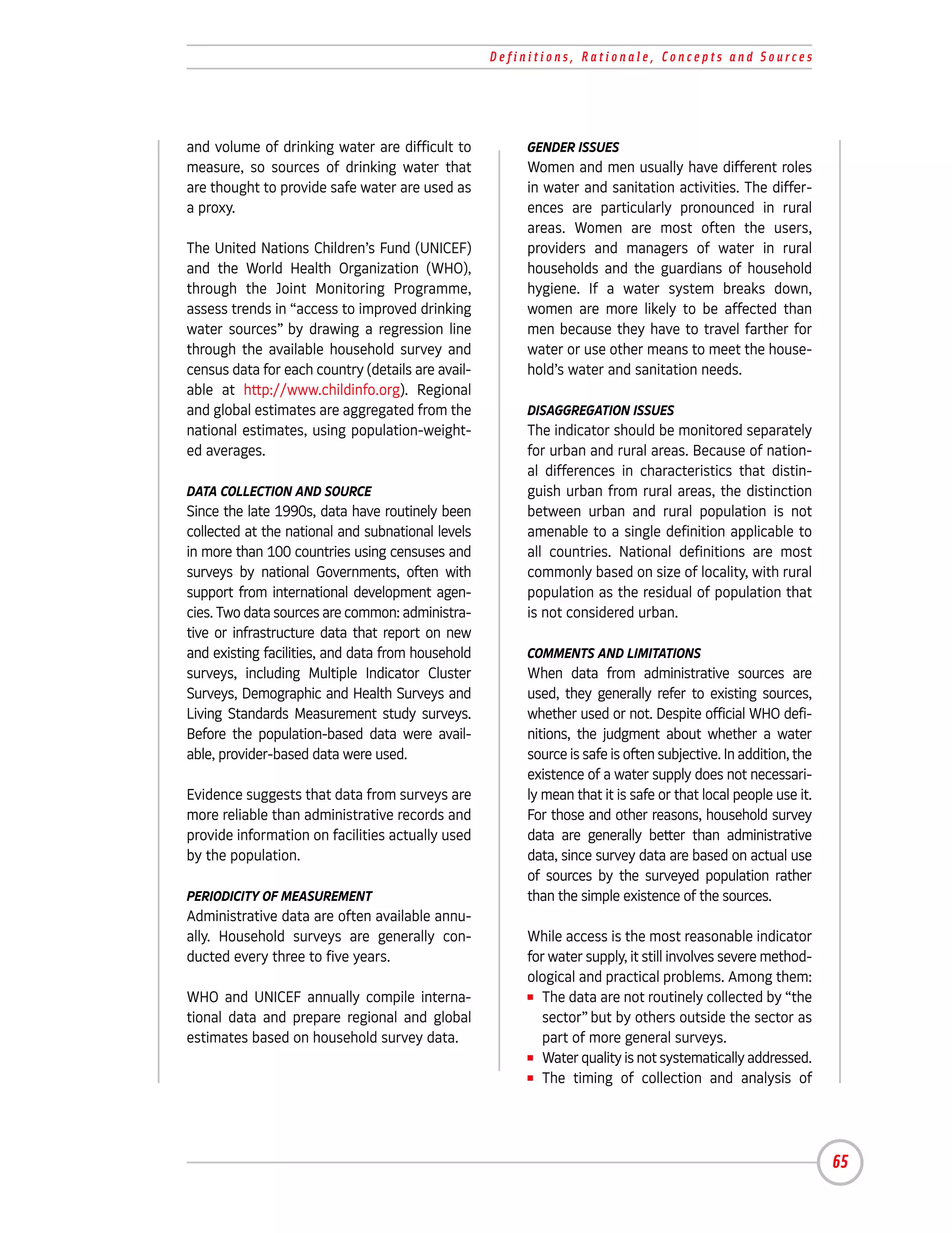 Definitions, Rationale, Concepts and Sources




and volume of drinking water are difficult to           GENDER ISSUES
measure, so sources of drinking water that              Women and men usually have different roles
are thought to provide safe water are used as           in water and sanitation activities. The differ-
a proxy.                                                ences are particularly pronounced in rural
                                                        areas. Women are most often the users,
The United Nations Children’s Fund (UNICEF)             providers and managers of water in rural
and the World Health Organization (WHO),                households and the guardians of household
through the Joint Monitoring Programme,                 hygiene. If a water system breaks down,
assess trends in “access to improved drinking           women are more likely to be affected than
water sources” by drawing a regression line             men because they have to travel farther for
through the available household survey and              water or use other means to meet the house-
census data for each country (details are avail-        hold’s water and sanitation needs.
able at http://www.childinfo.org). Regional
and global estimates are aggregated from the            DISAGGREGATION ISSUES
national estimates, using population-weight-            The indicator should be monitored separately
ed averages.                                            for urban and rural areas. Because of nation-
                                                        al differences in characteristics that distin-
DATA COLLECTION AND SOURCE                              guish urban from rural areas, the distinction
Since the late 1990s, data have routinely been          between urban and rural population is not
collected at the national and subnational levels        amenable to a single definition applicable to
in more than 100 countries using censuses and           all countries. National definitions are most
surveys by national Governments, often with             commonly based on size of locality, with rural
support from international development agen-            population as the residual of population that
cies. Two data sources are common: administra-          is not considered urban.
tive or infrastructure data that report on new
and existing facilities, and data from household        COMMENTS AND LIMITATIONS
surveys, including Multiple Indicator Cluster           When data from administrative sources are
Surveys, Demographic and Health Surveys and             used, they generally refer to existing sources,
Living Standards Measurement study surveys.             whether used or not. Despite official WHO defi-
Before the population-based data were avail-            nitions, the judgment about whether a water
able, provider-based data were used.                    source is safe is often subjective. In addition, the
                                                        existence of a water supply does not necessari-
Evidence suggests that data from surveys are            ly mean that it is safe or that local people use it.
more reliable than administrative records and           For those and other reasons, household survey
provide information on facilities actually used         data are generally better than administrative
by the population.                                      data, since survey data are based on actual use
                                                        of sources by the surveyed population rather
PERIODICITY OF MEASUREMENT                              than the simple existence of the sources.
Administrative data are often available annu-
ally. Household surveys are generally con-              While access is the most reasonable indicator
ducted every three to five years.                       for water supply, it still involves severe method-
                                                        ological and practical problems. Among them:
WHO and UNICEF annually compile interna-                I The data are not routinely collected by “the

tional data and prepare regional and global                sector” but by others outside the sector as
estimates based on household survey data.                  part of more general surveys.
                                                        I Water quality is not systematically addressed.

                                                        I The timing of collection and analysis of




                                                                                                               65
 
