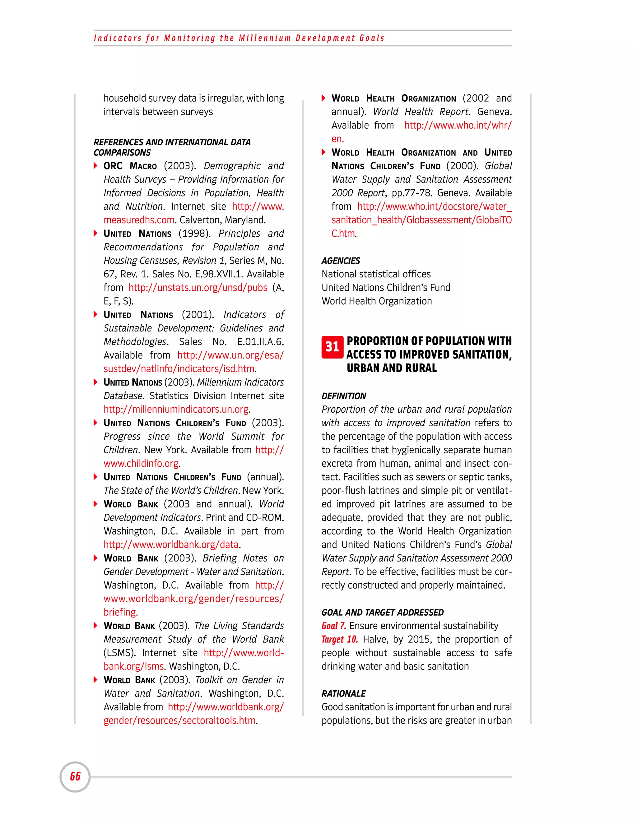 Indicators for Monitoring the Millennium Development Goals




       household survey data is irregular, with long     WORLD HEALTH ORGANIZATION (2002 and
       intervals between surveys                         annual). World Health Report. Geneva.
                                                         Available from http://www.who.int/whr/
     REFERENCES AND INTERNATIONAL DATA                   en.
     COMPARISONS                                         WORLD HEALTH ORGANIZATION AND UNITED
       ORC MACRO (2003). Demographic and                 NATIONS CHILDREN’S FUND (2000). Global
       Health Surveys – Providing Information for        Water Supply and Sanitation Assessment
       Informed Decisions in Population, Health          2000 Report, pp.77-78. Geneva. Available
       and Nutrition. Internet site http://www.          from http://www.who.int/docstore/water_
       measuredhs.com. Calverton, Maryland.              sanitation_health/Globassessment/GlobalTO
       UNITED NATIONS (1998). Principles and             C.htm.
       Recommendations for Population and
       Housing Censuses, Revision 1, Series M, No.     AGENCIES
       67, Rev. 1. Sales No. E.98.XVII.1. Available    National statistical offices
       from http://unstats.un.org/unsd/pubs (A,        United Nations Children’s Fund
       E, F, S).                                       World Health Organization
       UNITED NATIONS (2001). Indicators of
       Sustainable Development: Guidelines and
       Methodologies. Sales No. E.01.II.A.6.
       Available from http://www.un.org/esa/
                                                        31 PROPORTION OF POPULATION WITH
                                                           ACCESS TO IMPROVED SANITATION,
       sustdev/natlinfo/indicators/isd.htm.                  URBAN AND RURAL
       UNITED NATIONS (2003). Millennium Indicators
       Database. Statistics Division Internet site     DEFINITION
       http://millenniumindicators.un.org.             Proportion of the urban and rural population
       UNITED NATIONS CHILDREN’S FUND (2003).          with access to improved sanitation refers to
       Progress since the World Summit for             the percentage of the population with access
       Children. New York. Available from http://      to facilities that hygienically separate human
       www.childinfo.org.                              excreta from human, animal and insect con-
       UNITED NATIONS CHILDREN’S FUND (annual).        tact. Facilities such as sewers or septic tanks,
       The State of the World’s Children. New York.    poor-flush latrines and simple pit or ventilat-
       WORLD BANK (2003 and annual). World             ed improved pit latrines are assumed to be
       Development Indicators. Print and CD-ROM.       adequate, provided that they are not public,
       Washington, D.C. Available in part from         according to the World Health Organization
       http://www.worldbank.org/data.                  and United Nations Children’s Fund’s Global
       WORLD BANK (2003). Briefing Notes on            Water Supply and Sanitation Assessment 2000
       Gender Development - Water and Sanitation.      Report. To be effective, facilities must be cor-
       Washington, D.C. Available from http://         rectly constructed and properly maintained.
       www.worldbank.org/gender/resources/
       briefing.                                       GOAL AND TARGET ADDRESSED
       WORLD BANK (2003). The Living Standards         Goal 7. Ensure environmental sustainability
       Measurement Study of the World Bank             Target 10. Halve, by 2015, the proportion of
       (LSMS). Internet site http://www.world-         people without sustainable access to safe
       bank.org/lsms. Washington, D.C.                 drinking water and basic sanitation
       WORLD BANK (2003). Toolkit on Gender in
       Water and Sanitation. Washington, D.C.          RATIONALE
       Available from http://www.worldbank.org/        Good sanitation is important for urban and rural
       gender/resources/sectoraltools.htm.             populations, but the risks are greater in urban




66
 