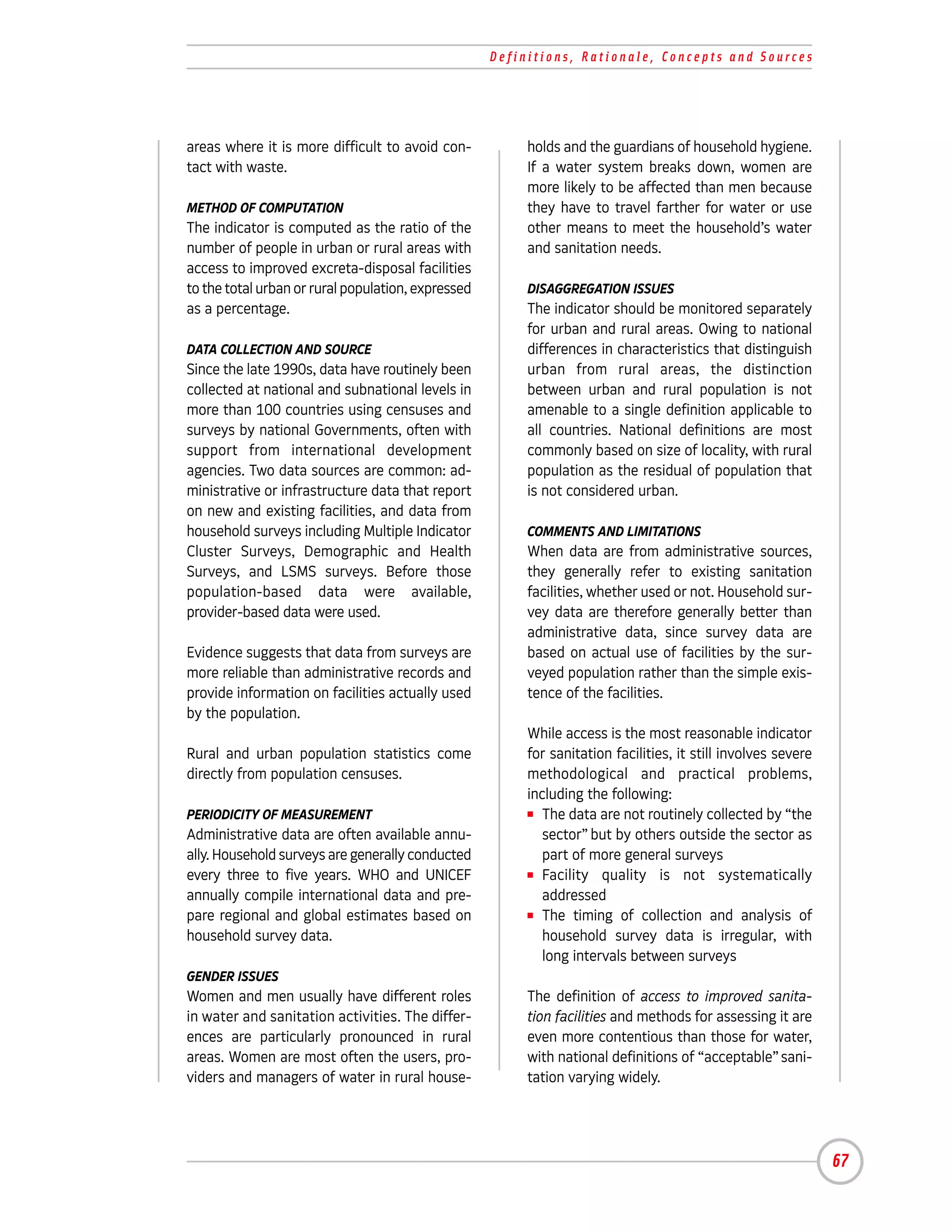 Definitions, Rationale, Concepts and Sources




areas where it is more difficult to avoid con-           holds and the guardians of household hygiene.
tact with waste.                                         If a water system breaks down, women are
                                                         more likely to be affected than men because
METHOD OF COMPUTATION                                    they have to travel farther for water or use
The indicator is computed as the ratio of the            other means to meet the household’s water
number of people in urban or rural areas with            and sanitation needs.
access to improved excreta-disposal facilities
to the total urban or rural population, expressed        DISAGGREGATION ISSUES
as a percentage.                                         The indicator should be monitored separately
                                                         for urban and rural areas. Owing to national
DATA COLLECTION AND SOURCE                               differences in characteristics that distinguish
Since the late 1990s, data have routinely been           urban from rural areas, the distinction
collected at national and subnational levels in          between urban and rural population is not
more than 100 countries using censuses and               amenable to a single definition applicable to
surveys by national Governments, often with              all countries. National definitions are most
support from international development                   commonly based on size of locality, with rural
agencies. Two data sources are common: ad-               population as the residual of population that
ministrative or infrastructure data that report          is not considered urban.
on new and existing facilities, and data from
household surveys including Multiple Indicator           COMMENTS AND LIMITATIONS
Cluster Surveys, Demographic and Health                  When data are from administrative sources,
Surveys, and LSMS surveys. Before those                  they generally refer to existing sanitation
population-based data were available,                    facilities, whether used or not. Household sur-
provider-based data were used.                           vey data are therefore generally better than
                                                         administrative data, since survey data are
Evidence suggests that data from surveys are             based on actual use of facilities by the sur-
more reliable than administrative records and            veyed population rather than the simple exis-
provide information on facilities actually used          tence of the facilities.
by the population.
                                                         While access is the most reasonable indicator
Rural and urban population statistics come               for sanitation facilities, it still involves severe
directly from population censuses.                       methodological and practical problems,
                                                         including the following:
PERIODICITY OF MEASUREMENT                               I The data are not routinely collected by “the

Administrative data are often available annu-               sector” but by others outside the sector as
ally. Household surveys are generally conducted             part of more general surveys
every three to five years. WHO and UNICEF                I Facility   quality is not systematically
annually compile international data and pre-                addressed
pare regional and global estimates based on              I The timing of collection and analysis of

household survey data.                                      household survey data is irregular, with
                                                            long intervals between surveys
GENDER ISSUES
Women and men usually have different roles               The definition of access to improved sanita-
in water and sanitation activities. The differ-          tion facilities and methods for assessing it are
ences are particularly pronounced in rural               even more contentious than those for water,
areas. Women are most often the users, pro-              with national definitions of “acceptable” sani-
viders and managers of water in rural house-             tation varying widely.




                                                                                                               67
 