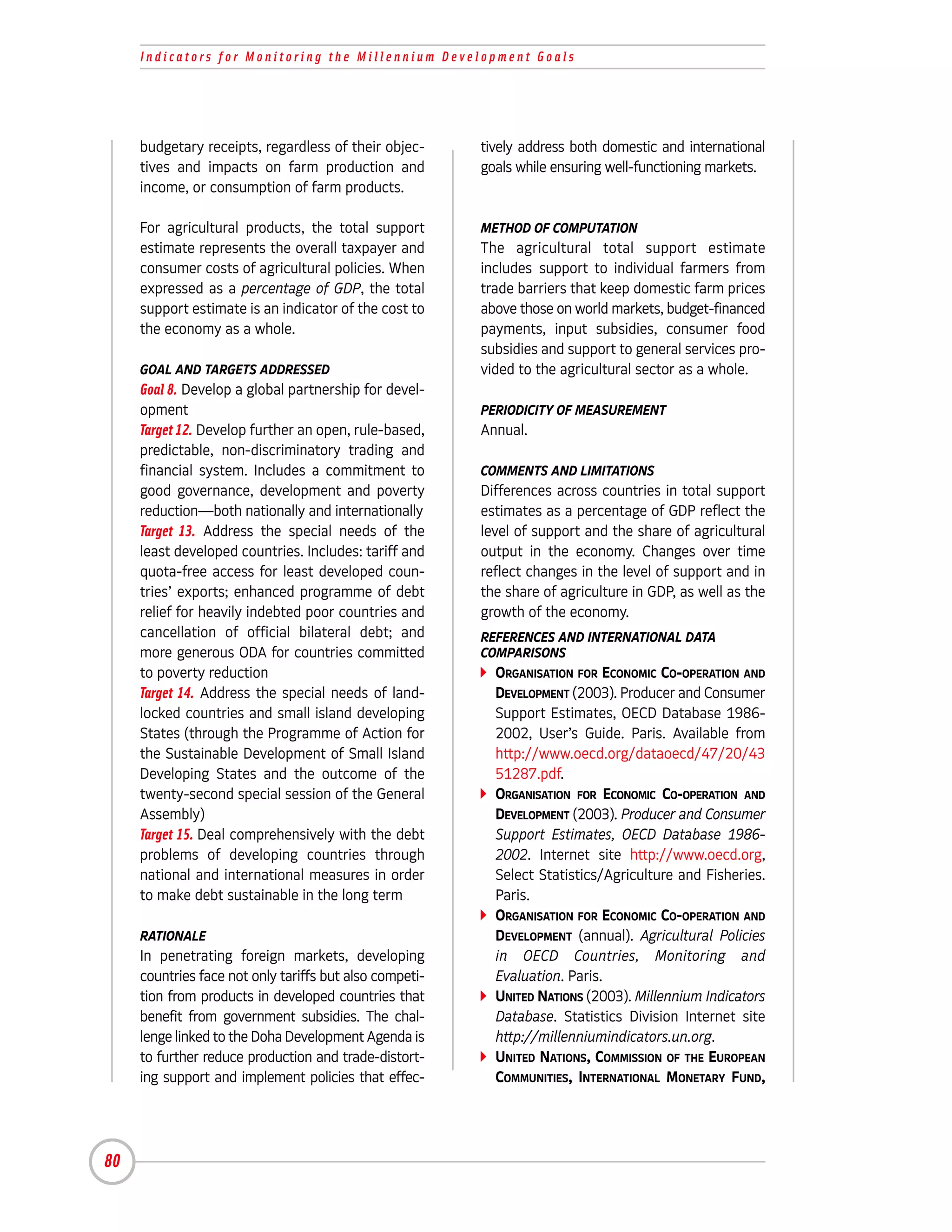 Indicators for Monitoring the Millennium Development Goals




     budgetary receipts, regardless of their objec-      tively address both domestic and international
     tives and impacts on farm production and            goals while ensuring well-functioning markets.
     income, or consumption of farm products.

     For agricultural products, the total support        METHOD OF COMPUTATION
     estimate represents the overall taxpayer and        The agricultural total support estimate
     consumer costs of agricultural policies. When       includes support to individual farmers from
     expressed as a percentage of GDP, the total         trade barriers that keep domestic farm prices
     support estimate is an indicator of the cost to     above those on world markets, budget-financed
     the economy as a whole.                             payments, input subsidies, consumer food
                                                         subsidies and support to general services pro-
     GOAL AND TARGETS ADDRESSED                          vided to the agricultural sector as a whole.
     Goal 8. Develop a global partnership for devel-
     opment                                              PERIODICITY OF MEASUREMENT
     Target 12. Develop further an open, rule-based,     Annual.
     predictable, non-discriminatory trading and
     financial system. Includes a commitment to          COMMENTS AND LIMITATIONS
     good governance, development and poverty            Differences across countries in total support
     reduction—both nationally and internationally       estimates as a percentage of GDP reflect the
     Target 13. Address the special needs of the         level of support and the share of agricultural
     least developed countries. Includes: tariff and     output in the economy. Changes over time
     quota-free access for least developed coun-         reflect changes in the level of support and in
     tries’ exports; enhanced programme of debt          the share of agriculture in GDP, as well as the
     relief for heavily indebted poor countries and      growth of the economy.
     cancellation of official bilateral debt; and        REFERENCES AND INTERNATIONAL DATA
     more generous ODA for countries committed           COMPARISONS
     to poverty reduction                                  ORGANISATION FOR ECONOMIC CO-OPERATION AND
     Target 14. Address the special needs of land-         DEVELOPMENT (2003). Producer and Consumer
     locked countries and small island developing          Support Estimates, OECD Database 1986-
     States (through the Programme of Action for           2002, User’s Guide. Paris. Available from
     the Sustainable Development of Small Island           http://www.oecd.org/dataoecd/47/20/43
     Developing States and the outcome of the              51287.pdf.
     twenty-second special session of the General          ORGANISATION FOR ECONOMIC CO-OPERATION AND
     Assembly)                                             DEVELOPMENT (2003). Producer and Consumer
     Target 15. Deal comprehensively with the debt         Support Estimates, OECD Database 1986-
     problems of developing countries through              2002. Internet site http://www.oecd.org,
     national and international measures in order          Select Statistics/Agriculture and Fisheries.
     to make debt sustainable in the long term             Paris.
                                                           ORGANISATION FOR ECONOMIC CO-OPERATION AND
     RATIONALE                                             DEVELOPMENT (annual). Agricultural Policies
     In penetrating foreign markets, developing            in OECD Countries, Monitoring and
     countries face not only tariffs but also competi-     Evaluation. Paris.
     tion from products in developed countries that        UNITED NATIONS (2003). Millennium Indicators
     benefit from government subsidies. The chal-          Database. Statistics Division Internet site
     lenge linked to the Doha Development Agenda is        http://millenniumindicators.un.org.
     to further reduce production and trade-distort-       UNITED NATIONS, COMMISSION OF THE EUROPEAN
     ing support and implement policies that effec-        COMMUNITIES, INTERNATIONAL MONETARY FUND,




80
 
