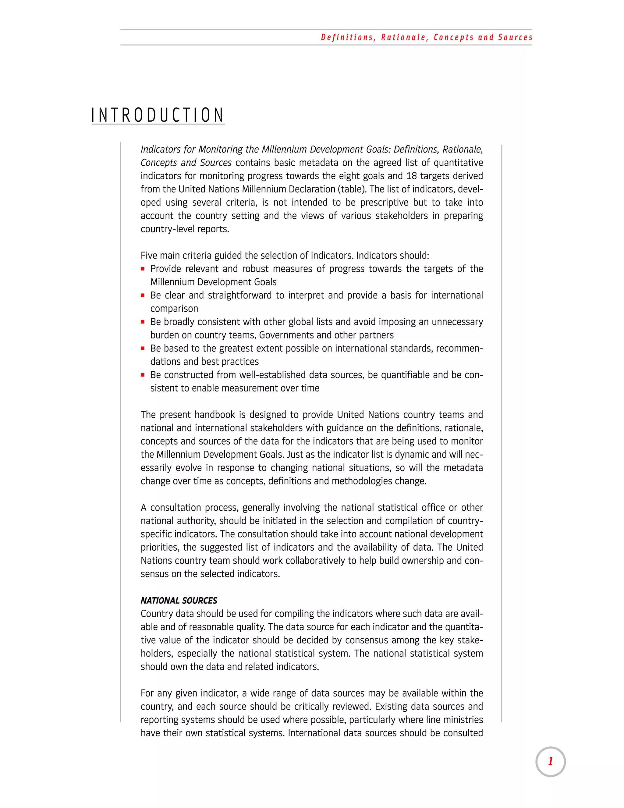 Definitions, Rationale, Concepts and Sources




INTRODUCTION
    Indicators for Monitoring the Millennium Development Goals: Definitions, Rationale,
    Concepts and Sources contains basic metadata on the agreed list of quantitative
    indicators for monitoring progress towards the eight goals and 18 targets derived
    from the United Nations Millennium Declaration (table). The list of indicators, devel-
    oped using several criteria, is not intended to be prescriptive but to take into
    account the country setting and the views of various stakeholders in preparing
    country-level reports.

    Five main criteria guided the selection of indicators. Indicators should:
    I Provide relevant and robust measures of progress towards the targets of the

       Millennium Development Goals
    I Be clear and straightforward to interpret and provide a basis for international

       comparison
    I Be broadly consistent with other global lists and avoid imposing an unnecessary

       burden on country teams, Governments and other partners
    I Be based to the greatest extent possible on international standards, recommen-

       dations and best practices
    I Be constructed from well-established data sources, be quantifiable and be con-

       sistent to enable measurement over time

    The present handbook is designed to provide United Nations country teams and
    national and international stakeholders with guidance on the definitions, rationale,
    concepts and sources of the data for the indicators that are being used to monitor
    the Millennium Development Goals. Just as the indicator list is dynamic and will nec-
    essarily evolve in response to changing national situations, so will the metadata
    change over time as concepts, definitions and methodologies change.

    A consultation process, generally involving the national statistical office or other
    national authority, should be initiated in the selection and compilation of country-
    specific indicators. The consultation should take into account national development
    priorities, the suggested list of indicators and the availability of data. The United
    Nations country team should work collaboratively to help build ownership and con-
    sensus on the selected indicators.

    NATIONAL SOURCES
    Country data should be used for compiling the indicators where such data are avail-
    able and of reasonable quality. The data source for each indicator and the quantita-
    tive value of the indicator should be decided by consensus among the key stake-
    holders, especially the national statistical system. The national statistical system
    should own the data and related indicators.

    For any given indicator, a wide range of data sources may be available within the
    country, and each source should be critically reviewed. Existing data sources and
    reporting systems should be used where possible, particularly where line ministries
    have their own statistical systems. International data sources should be consulted

                                                                                                1
 