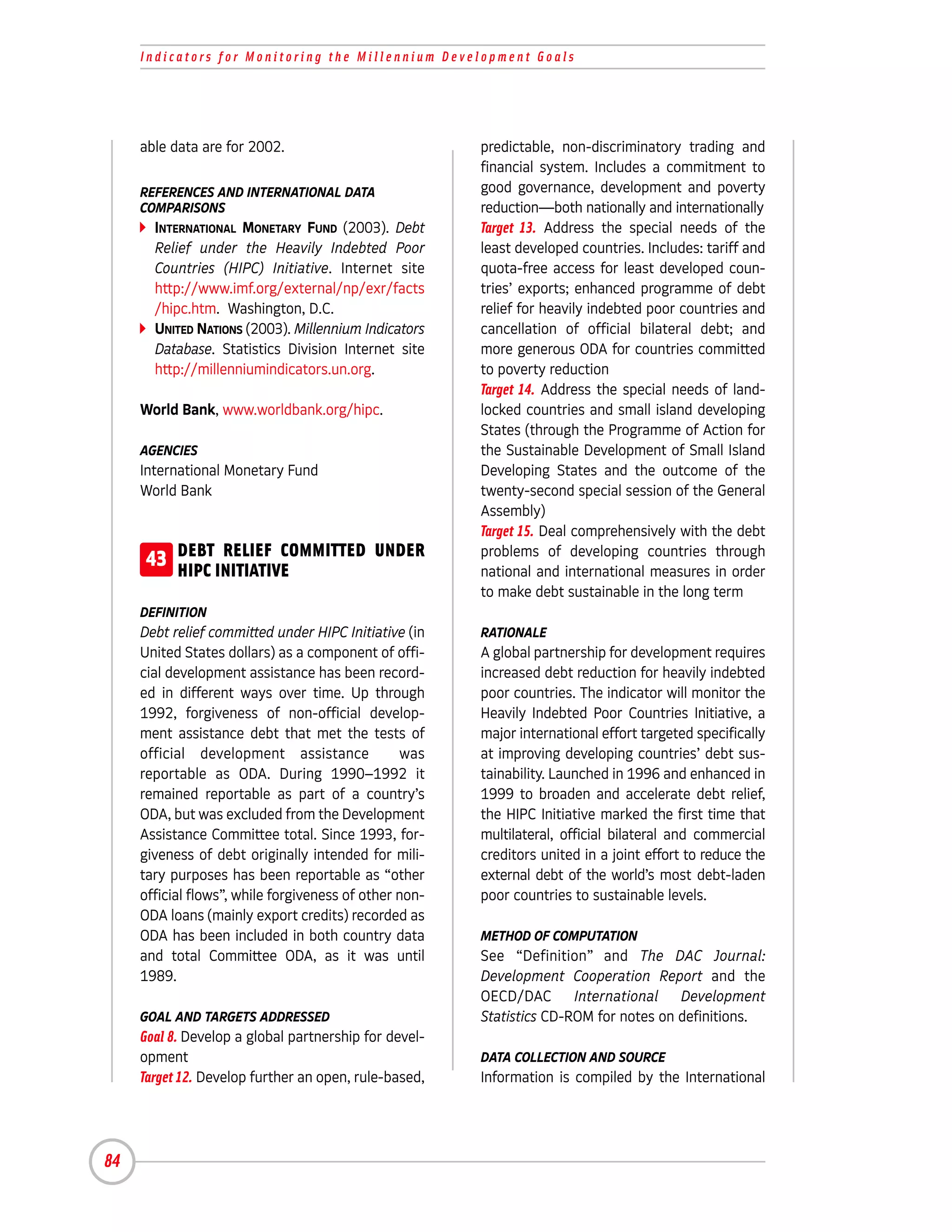 Indicators for Monitoring the Millennium Development Goals




     able data are for 2002.                            predictable, non-discriminatory trading and
                                                        financial system. Includes a commitment to
     REFERENCES AND INTERNATIONAL DATA                  good governance, development and poverty
     COMPARISONS                                        reduction—both nationally and internationally
       INTERNATIONAL MONETARY FUND (2003). Debt         Target 13. Address the special needs of the
       Relief under the Heavily Indebted Poor           least developed countries. Includes: tariff and
       Countries (HIPC) Initiative. Internet site       quota-free access for least developed coun-
       http://www.imf.org/external/np/exr/facts         tries’ exports; enhanced programme of debt
       /hipc.htm. Washington, D.C.                      relief for heavily indebted poor countries and
       UNITED NATIONS (2003). Millennium Indicators     cancellation of official bilateral debt; and
       Database. Statistics Division Internet site      more generous ODA for countries committed
       http://millenniumindicators.un.org.              to poverty reduction
                                                        Target 14. Address the special needs of land-
     World Bank, www.worldbank.org/hipc.                locked countries and small island developing
                                                        States (through the Programme of Action for
     AGENCIES                                           the Sustainable Development of Small Island
     International Monetary Fund                        Developing States and the outcome of the
     World Bank                                         twenty-second special session of the General
                                                        Assembly)
                                                        Target 15. Deal comprehensively with the debt
      43 DEBT INITIATIVE
         HIPC
               RELIEF COMMITTED UNDER                   problems of developing countries through
                                                        national and international measures in order
                                                        to make debt sustainable in the long term
     DEFINITION
     Debt relief committed under HIPC Initiative (in    RATIONALE
     United States dollars) as a component of offi-     A global partnership for development requires
     cial development assistance has been record-       increased debt reduction for heavily indebted
     ed in different ways over time. Up through         poor countries. The indicator will monitor the
     1992, forgiveness of non-official develop-         Heavily Indebted Poor Countries Initiative, a
     ment assistance debt that met the tests of         major international effort targeted specifically
     official development assistance             was    at improving developing countries’ debt sus-
     reportable as ODA. During 1990–1992 it             tainability. Launched in 1996 and enhanced in
     remained reportable as part of a country’s         1999 to broaden and accelerate debt relief,
     ODA, but was excluded from the Development         the HIPC Initiative marked the first time that
     Assistance Committee total. Since 1993, for-       multilateral, official bilateral and commercial
     giveness of debt originally intended for mili-     creditors united in a joint effort to reduce the
     tary purposes has been reportable as “other        external debt of the world’s most debt-laden
     official flows”, while forgiveness of other non-   poor countries to sustainable levels.
     ODA loans (mainly export credits) recorded as
     ODA has been included in both country data         METHOD OF COMPUTATION
     and total Committee ODA, as it was until           See “Definition” and The DAC Journal:
     1989.                                              Development Cooperation Report and the
                                                        OECD/DAC International Development
     GOAL AND TARGETS ADDRESSED                         Statistics CD-ROM for notes on definitions.
     Goal 8. Develop a global partnership for devel-
     opment                                             DATA COLLECTION AND SOURCE
     Target 12. Develop further an open, rule-based,    Information is compiled by the International




84
 