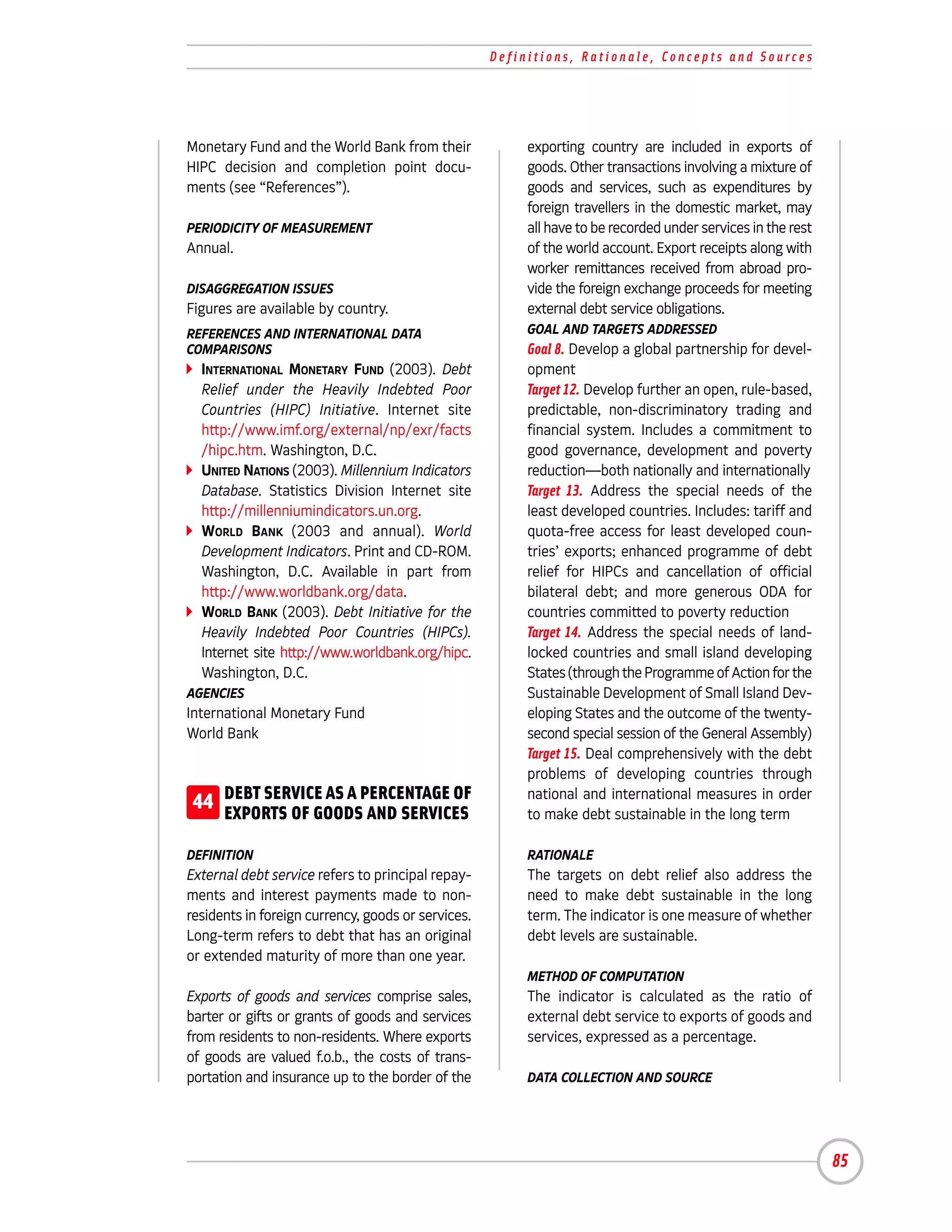Definitions, Rationale, Concepts and Sources




Monetary Fund and the World Bank from their              exporting country are included in exports of
HIPC decision and completion point docu-                 goods. Other transactions involving a mixture of
ments (see “References”).                                goods and services, such as expenditures by
                                                         foreign travellers in the domestic market, may
PERIODICITY OF MEASUREMENT                               all have to be recorded under services in the rest
Annual.                                                  of the world account. Export receipts along with
                                                         worker remittances received from abroad pro-
DISAGGREGATION ISSUES                                    vide the foreign exchange proceeds for meeting
Figures are available by country.                        external debt service obligations.
REFERENCES AND INTERNATIONAL DATA                        GOAL AND TARGETS ADDRESSED
COMPARISONS                                              Goal 8. Develop a global partnership for devel-
  INTERNATIONAL MONETARY FUND (2003). Debt               opment
  Relief under the Heavily Indebted Poor                 Target 12. Develop further an open, rule-based,
  Countries (HIPC) Initiative. Internet site             predictable, non-discriminatory trading and
  http://www.imf.org/external/np/exr/facts               financial system. Includes a commitment to
  /hipc.htm. Washington, D.C.                            good governance, development and poverty
  UNITED NATIONS (2003). Millennium Indicators           reduction—both nationally and internationally
  Database. Statistics Division Internet site            Target 13. Address the special needs of the
  http://millenniumindicators.un.org.                    least developed countries. Includes: tariff and
  WORLD BANK (2003 and annual). World                    quota-free access for least developed coun-
  Development Indicators. Print and CD-ROM.              tries’ exports; enhanced programme of debt
  Washington, D.C. Available in part from                relief for HIPCs and cancellation of official
  http://www.worldbank.org/data.                         bilateral debt; and more generous ODA for
  WORLD BANK (2003). Debt Initiative for the             countries committed to poverty reduction
  Heavily Indebted Poor Countries (HIPCs).               Target 14. Address the special needs of land-
  Internet site http://www.worldbank.org/hipc.           locked countries and small island developing
  Washington, D.C.                                       States (through the Programme of Action for the
AGENCIES                                                 Sustainable Development of Small Island Dev-
International Monetary Fund                              eloping States and the outcome of the twenty-
World Bank                                               second special session of the General Assembly)
                                                         Target 15. Deal comprehensively with the debt
                                                         problems of developing countries through
 44 DEBT SERVICE AS A PERCENTAGE OF
    EXPORTS OF GOODS AND SERVICES
                                                         national and international measures in order
                                                         to make debt sustainable in the long term

DEFINITION                                               RATIONALE
External debt service refers to principal repay-         The targets on debt relief also address the
ments and interest payments made to non-                 need to make debt sustainable in the long
residents in foreign currency, goods or services.        term. The indicator is one measure of whether
Long-term refers to debt that has an original            debt levels are sustainable.
or extended maturity of more than one year.
                                                         METHOD OF COMPUTATION
Exports of goods and services comprise sales,            The indicator is calculated as the ratio of
barter or gifts or grants of goods and services          external debt service to exports of goods and
from residents to non-residents. Where exports           services, expressed as a percentage.
of goods are valued f.o.b., the costs of trans-
portation and insurance up to the border of the          DATA COLLECTION AND SOURCE




                                                                                                              85
 