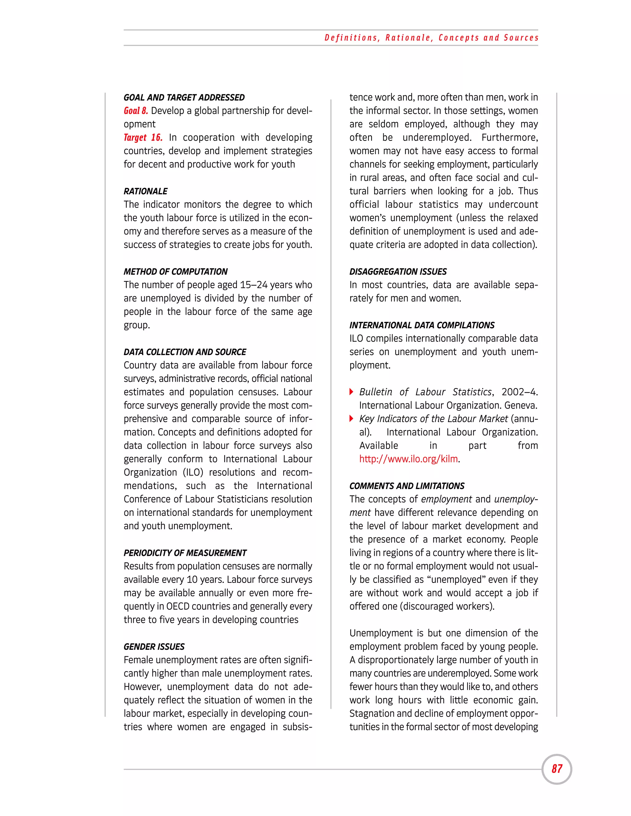 Definitions, Rationale, Concepts and Sources




GOAL AND TARGET ADDRESSED                                 tence work and, more often than men, work in
Goal 8. Develop a global partnership for devel-           the informal sector. In those settings, women
opment                                                    are seldom employed, although they may
Target 16. In cooperation with developing                 often be underemployed. Furthermore,
countries, develop and implement strategies               women may not have easy access to formal
for decent and productive work for youth                  channels for seeking employment, particularly
                                                          in rural areas, and often face social and cul-
RATIONALE                                                 tural barriers when looking for a job. Thus
The indicator monitors the degree to which                official labour statistics may undercount
the youth labour force is utilized in the econ-           women’s unemployment (unless the relaxed
omy and therefore serves as a measure of the              definition of unemployment is used and ade-
success of strategies to create jobs for youth.           quate criteria are adopted in data collection).

METHOD OF COMPUTATION                                     DISAGGREGATION ISSUES
The number of people aged 15–24 years who                 In most countries, data are available sepa-
are unemployed is divided by the number of                rately for men and women.
people in the labour force of the same age
group.                                                    INTERNATIONAL DATA COMPILATIONS
                                                          ILO compiles internationally comparable data
DATA COLLECTION AND SOURCE                                series on unemployment and youth unem-
Country data are available from labour force              ployment.
surveys, administrative records, official national
estimates and population censuses. Labour                   Bulletin of Labour Statistics, 2002–4.
force surveys generally provide the most com-               International Labour Organization. Geneva.
prehensive and comparable source of infor-                  Key Indicators of the Labour Market (annu-
mation. Concepts and definitions adopted for                al). International Labour Organization.
data collection in labour force surveys also                Available        in       part        from
generally conform to International Labour                   http://www.ilo.org/kilm.
Organization (ILO) resolutions and recom-
mendations, such as the International                     COMMENTS AND LIMITATIONS
Conference of Labour Statisticians resolution             The concepts of employment and unemploy-
on international standards for unemployment               ment have different relevance depending on
and youth unemployment.                                   the level of labour market development and
                                                          the presence of a market economy. People
PERIODICITY OF MEASUREMENT                                living in regions of a country where there is lit-
Results from population censuses are normally             tle or no formal employment would not usual-
available every 10 years. Labour force surveys            ly be classified as “unemployed” even if they
may be available annually or even more fre-               are without work and would accept a job if
quently in OECD countries and generally every             offered one (discouraged workers).
three to five years in developing countries
                                                          Unemployment is but one dimension of the
GENDER ISSUES                                             employment problem faced by young people.
Female unemployment rates are often signifi-              A disproportionately large number of youth in
cantly higher than male unemployment rates.               many countries are underemployed. Some work
However, unemployment data do not ade-                    fewer hours than they would like to, and others
quately reflect the situation of women in the             work long hours with little economic gain.
labour market, especially in developing coun-             Stagnation and decline of employment oppor-
tries where women are engaged in subsis-                  tunities in the formal sector of most developing



                                                                                                               87
 