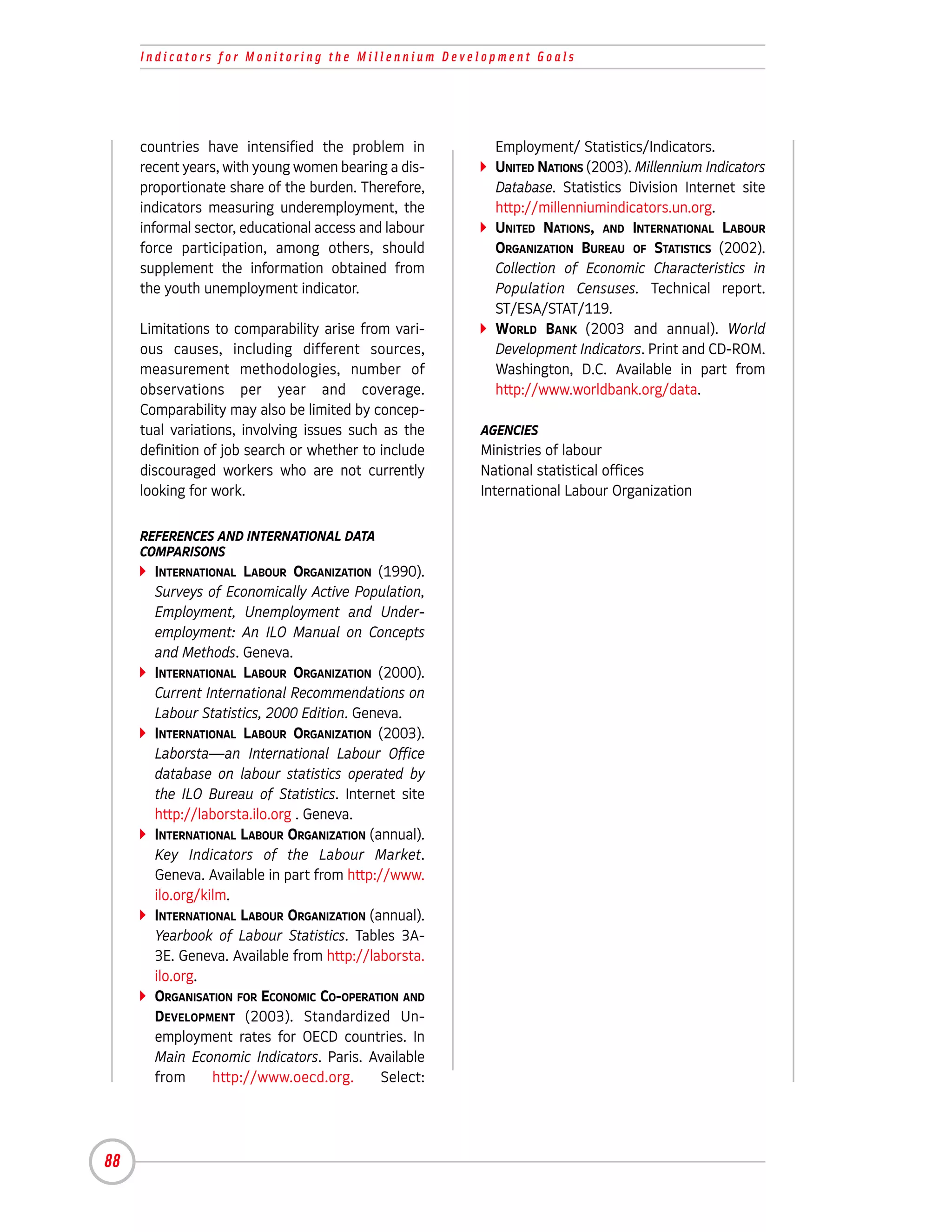 Indicators for Monitoring the Millennium Development Goals




     countries have intensified the problem in          Employment/ Statistics/Indicators.
     recent years, with young women bearing a dis-      UNITED NATIONS (2003). Millennium Indicators
     proportionate share of the burden. Therefore,      Database. Statistics Division Internet site
     indicators measuring underemployment, the          http://millenniumindicators.un.org.
     informal sector, educational access and labour     UNITED NATIONS, AND INTERNATIONAL LABOUR
     force participation, among others, should          ORGANIZATION BUREAU OF STATISTICS (2002).
     supplement the information obtained from           Collection of Economic Characteristics in
     the youth unemployment indicator.                  Population Censuses. Technical report.
                                                        ST/ESA/STAT/119.
     Limitations to comparability arise from vari-      WORLD BANK (2003 and annual). World
     ous causes, including different sources,           Development Indicators. Print and CD-ROM.
     measurement methodologies, number of               Washington, D.C. Available in part from
     observations per year and coverage.                http://www.worldbank.org/data.
     Comparability may also be limited by concep-
     tual variations, involving issues such as the    AGENCIES
     definition of job search or whether to include   Ministries of labour
     discouraged workers who are not currently        National statistical offices
     looking for work.                                International Labour Organization

     REFERENCES AND INTERNATIONAL DATA
     COMPARISONS
       INTERNATIONAL LABOUR ORGANIZATION (1990).
       Surveys of Economically Active Population,
       Employment, Unemployment and Under-
       employment: An ILO Manual on Concepts
       and Methods. Geneva.
       INTERNATIONAL LABOUR ORGANIZATION (2000).
       Current International Recommendations on
       Labour Statistics, 2000 Edition. Geneva.
       INTERNATIONAL LABOUR ORGANIZATION (2003).
       Laborsta—an International Labour Office
       database on labour statistics operated by
       the ILO Bureau of Statistics. Internet site
       http://laborsta.ilo.org . Geneva.
       INTERNATIONAL LABOUR ORGANIZATION (annual).
       Key Indicators of the Labour Market.
       Geneva. Available in part from http://www.
       ilo.org/kilm.
       INTERNATIONAL LABOUR ORGANIZATION (annual).
       Yearbook of Labour Statistics. Tables 3A-
       3E. Geneva. Available from http://laborsta.
       ilo.org.
       ORGANISATION FOR ECONOMIC CO-OPERATION AND
       DEVELOPMENT (2003). Standardized Un-
       employment rates for OECD countries. In
       Main Economic Indicators. Paris. Available
       from      http://www.oecd.org.       Select:




88
 