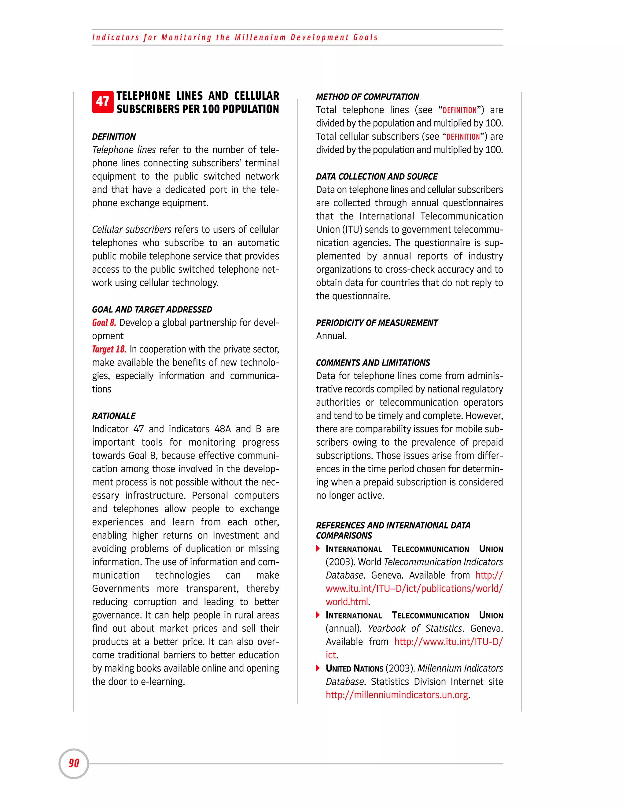 Indicators for Monitoring the Millennium Development Goals




      47 TELEPHONE LINES100 POPULATION
         SUBSCRIBERS PER
                         AND CELLULAR                     METHOD OF COMPUTATION
                                                          Total telephone lines (see “DEFINITION”) are
                                                          divided by the population and multiplied by 100.
     DEFINITION                                           Total cellular subscribers (see “DEFINITION”) are
     Telephone lines refer to the number of tele-         divided by the population and multiplied by 100.
     phone lines connecting subscribers’ terminal
     equipment to the public switched network             DATA COLLECTION AND SOURCE
     and that have a dedicated port in the tele-          Data on telephone lines and cellular subscribers
     phone exchange equipment.                            are collected through annual questionnaires
                                                          that the International Telecommunication
     Cellular subscribers refers to users of cellular     Union (ITU) sends to government telecommu-
     telephones who subscribe to an automatic             nication agencies. The questionnaire is sup-
     public mobile telephone service that provides        plemented by annual reports of industry
     access to the public switched telephone net-         organizations to cross-check accuracy and to
     work using cellular technology.                      obtain data for countries that do not reply to
                                                          the questionnaire.
     GOAL AND TARGET ADDRESSED
     Goal 8. Develop a global partnership for devel-      PERIODICITY OF MEASUREMENT
     opment                                               Annual.
     Target 18. In cooperation with the private sector,
     make available the benefits of new technolo-         COMMENTS AND LIMITATIONS
     gies, especially information and communica-          Data for telephone lines come from adminis-
     tions                                                trative records compiled by national regulatory
                                                          authorities or telecommunication operators
     RATIONALE                                            and tend to be timely and complete. However,
     Indicator 47 and indicators 48A and B are            there are comparability issues for mobile sub-
     important tools for monitoring progress              scribers owing to the prevalence of prepaid
     towards Goal 8, because effective communi-           subscriptions. Those issues arise from differ-
     cation among those involved in the develop-          ences in the time period chosen for determin-
     ment process is not possible without the nec-        ing when a prepaid subscription is considered
     essary infrastructure. Personal computers            no longer active.
     and telephones allow people to exchange
     experiences and learn from each other,               REFERENCES AND INTERNATIONAL DATA
     enabling higher returns on investment and            COMPARISONS
     avoiding problems of duplication or missing            INTERNATIONAL TELECOMMUNICATION UNION
     information. The use of information and com-           (2003). World Telecommunication Indicators
     munication      technologies     can    make           Database. Geneva. Available from http://
     Governments more transparent, thereby                  www.itu.int/ITU–D/ict/publications/world/
     reducing corruption and leading to better              world.html.
     governance. It can help people in rural areas          INTERNATIONAL TELECOMMUNICATION UNION
     find out about market prices and sell their            (annual). Yearbook of Statistics. Geneva.
     products at a better price. It can also over-          Available from http://www.itu.int/ITU-D/
     come traditional barriers to better education          ict.
     by making books available online and opening           UNITED NATIONS (2003). Millennium Indicators
     the door to e-learning.                                Database. Statistics Division Internet site
                                                            http://millenniumindicators.un.org.




90
 