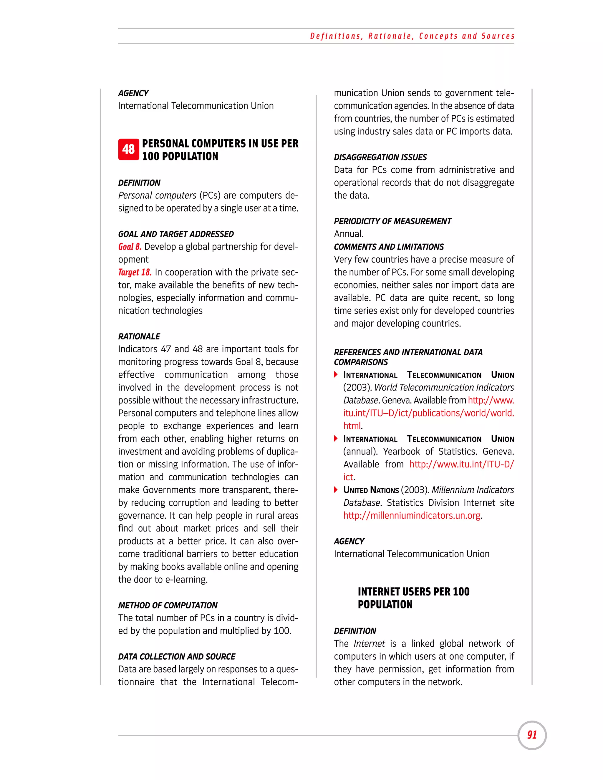 Definitions, Rationale, Concepts and Sources




AGENCY                                                   munication Union sends to government tele-
International Telecommunication Union                    communication agencies. In the absence of data
                                                         from countries, the number of PCs is estimated
                                                         using industry sales data or PC imports data.
 48 PERSONAL COMPUTERS IN USE PER
    100 POPULATION                                       DISAGGREGATION ISSUES
                                                         Data for PCs come from administrative and
DEFINITION                                               operational records that do not disaggregate
Personal computers (PCs) are computers de-               the data.
signed to be operated by a single user at a time.
                                                         PERIODICITY OF MEASUREMENT
GOAL AND TARGET ADDRESSED                                Annual.
Goal 8. Develop a global partnership for devel-          COMMENTS AND LIMITATIONS
opment                                                   Very few countries have a precise measure of
Target 18. In cooperation with the private sec-          the number of PCs. For some small developing
tor, make available the benefits of new tech-            economies, neither sales nor import data are
nologies, especially information and commu-              available. PC data are quite recent, so long
nication technologies                                    time series exist only for developed countries
                                                         and major developing countries.
RATIONALE
Indicators 47 and 48 are important tools for             REFERENCES AND INTERNATIONAL DATA
monitoring progress towards Goal 8, because              COMPARISONS
effective communication among those                        INTERNATIONAL TELECOMMUNICATION UNION
involved in the development process is not                 (2003). World Telecommunication Indicators
possible without the necessary infrastructure.             Database. Geneva. Available from http://www.
Personal computers and telephone lines allow               itu.int/ITU–D/ict/publications/world/world.
people to exchange experiences and learn                   html.
from each other, enabling higher returns on                INTERNATIONAL TELECOMMUNICATION UNION
investment and avoiding problems of duplica-               (annual). Yearbook of Statistics. Geneva.
tion or missing information. The use of infor-             Available from http://www.itu.int/ITU-D/
mation and communication technologies can                  ict.
make Governments more transparent, there-                  UNITED NATIONS (2003). Millennium Indicators
by reducing corruption and leading to better               Database. Statistics Division Internet site
governance. It can help people in rural areas              http://millenniumindicators.un.org.
find out about market prices and sell their
products at a better price. It can also over-            AGENCY
come traditional barriers to better education            International Telecommunication Union
by making books available online and opening
the door to e-learning.

METHOD OF COMPUTATION
                                                          48 INTERNET USERS PER 100
                                                             POPULATION
The total number of PCs in a country is divid-
ed by the population and multiplied by 100.              DEFINITION
                                                         The Internet is a linked global network of
DATA COLLECTION AND SOURCE                               computers in which users at one computer, if
Data are based largely on responses to a ques-           they have permission, get information from
tionnaire that the International Telecom-                other computers in the network.




                                                                                                          91
 