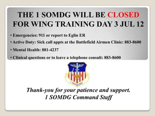 THE 1 SOMDG WILL BE CLOSED
 FOR WING TRAINING DAY 3 JUL 12
• Emergencies: 911 or report to Eglin ER
• Active Duty: Sick call appts at the Battlefield Airmen Clinic: 883-8600
• Mental Health: 881-4237
• Clinical questions or to leave a telephone consult: 883-8600




        Thank-you for your patience and support.
              1 SOMDG Command Staff
 