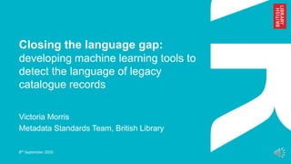 Closing the language gap:
developing machine learning tools to
detect the language of legacy
catalogue records
Victoria Morris
Metadata Standards Team, British Library
8th September 2020
 