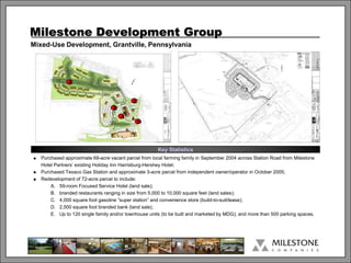Milestone Development Group
Mixed-Use Development, Grantville, Pennsylvania




                E


                                             C
                                    B
                                        A
                                              D



                                                        Key Statistics
   Purchased approximate 69-acre vacant parcel from local farming family in September 2004 across Station Road from Milestone
    Hotel Partners’ existing Holiday Inn Harrisburg-Hershey Hotel;
   Purchased Texaco Gas Station and approximate 3-acre parcel from independent owner/operator in October 2005;
   Redevelopment of 72-acre parcel to include:
        A. 59-room Focused Service Hotel (land sale);
        B. branded restaurants ranging in size from 5,000 to 10,000 square feet (land sales);
        C. 4,000 square foot gasoline “super station” and convenience store (build-to-suit/lease);
        D. 2,500 square foot branded bank (land sale);
        E. Up to 120 single family and/or townhouse units (to be built and marketed by MDG); and more than 500 parking spaces.




                                                               1
 
