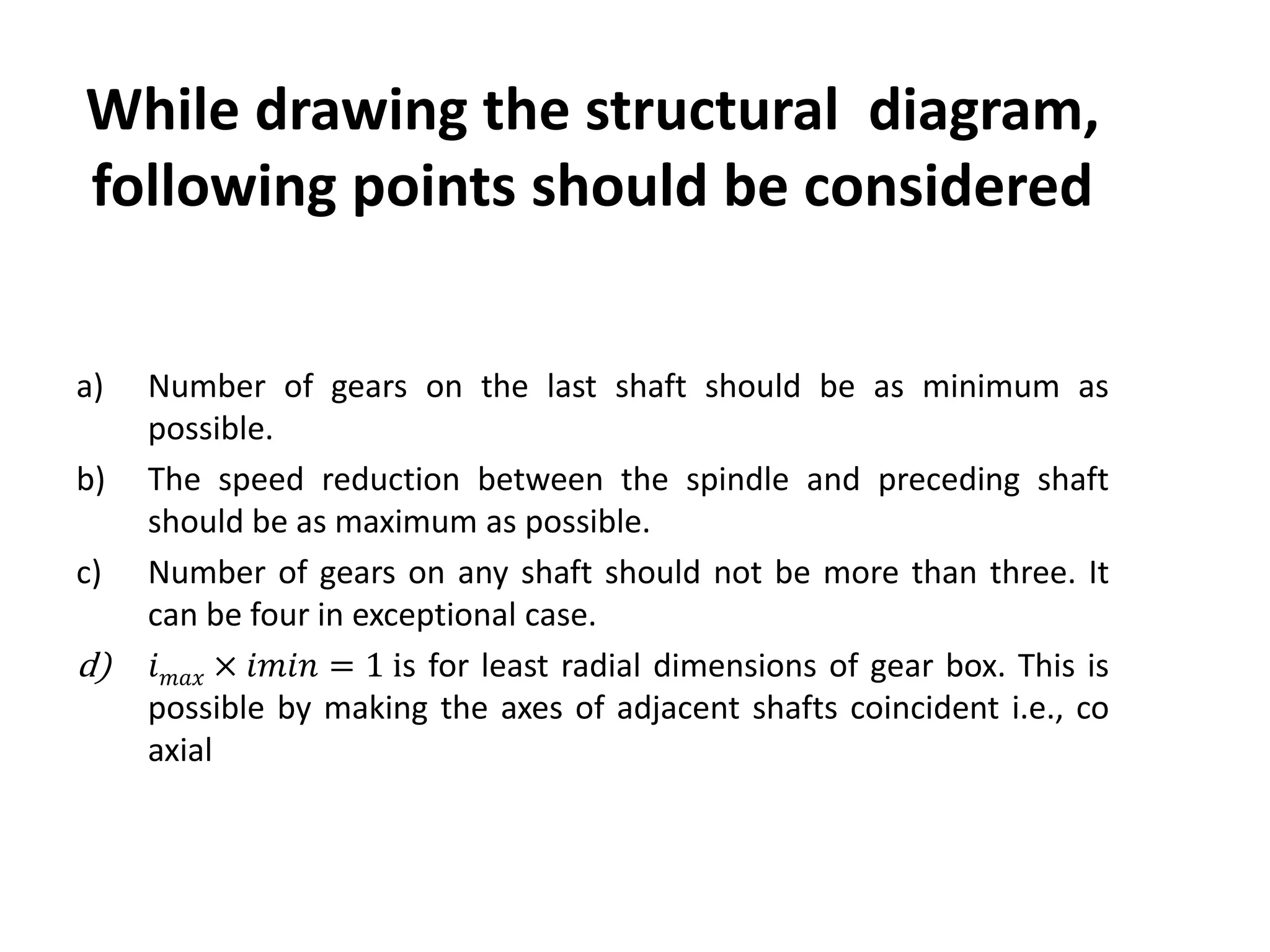 While drawing the structural diagram,
following points should be considered
a) Number of gears on the last shaft should be as minimum as
possible.
b) The speed reduction between the spindle and preceding shaft
should be as maximum as possible.
c) Number of gears on any shaft should not be more than three. It
can be four in exceptional case.
d) 𝑖 𝑚𝑎𝑥 × 𝑖𝑚𝑖𝑛 = 1 is for least radial dimensions of gear box. This is
possible by making the axes of adjacent shafts coincident i.e., co
axial
 